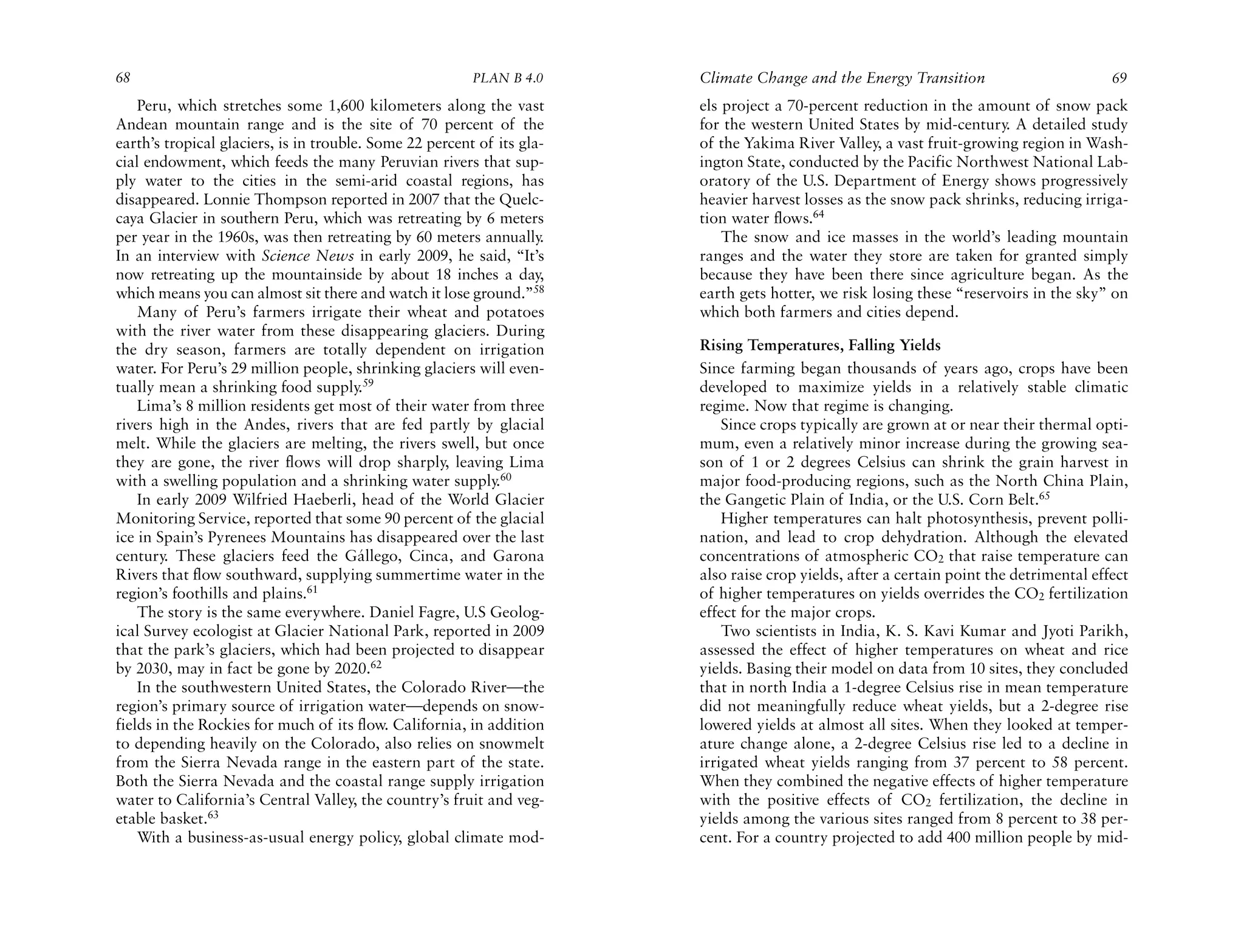 68                                                       PLAN B 4.0     Climate Change and the Energy Transition                         69
    Peru, which stretches some 1,600 kilometers along the vast          els project a 70-percent reduction in the amount of snow pack
Andean mountain range and is the site of 70 percent of the              for the western United States by mid-century. A detailed study
earth’s tropical glaciers, is in trouble. Some 22 percent of its gla-   of the Yakima River Valley, a vast fruit-growing region in Wash-
cial endowment, which feeds the many Peruvian rivers that sup-          ington State, conducted by the Pacific Northwest National Lab-
ply water to the cities in the semi-arid coastal regions, has           oratory of the U.S. Department of Energy shows progressively
disappeared. Lonnie Thompson reported in 2007 that the Quelc-           heavier harvest losses as the snow pack shrinks, reducing irriga-
caya Glacier in southern Peru, which was retreating by 6 meters         tion water flows.64
per year in the 1960s, was then retreating by 60 meters annually    .       The snow and ice masses in the world’s leading mountain
In an interview with Science News in early 2009, he said, “It’s         ranges and the water they store are taken for granted simply
now retreating up the mountainside by about 18 inches a day,            because they have been there since agriculture began. As the
which means you can almost sit there and watch it lose ground.”58       earth gets hotter, we risk losing these “reservoirs in the sky” on
    Many of Peru’s farmers irrigate their wheat and potatoes            which both farmers and cities depend.
with the river water from these disappearing glaciers. During
the dry season, farmers are totally dependent on irrigation             Rising Temperatures, Falling Yields
water. For Peru’s 29 million people, shrinking glaciers will even-      Since farming began thousands of years ago, crops have been
tually mean a shrinking food supply.59                                  developed to maximize yields in a relatively stable climatic
    Lima’s 8 million residents get most of their water from three       regime. Now that regime is changing.
rivers high in the Andes, rivers that are fed partly by glacial             Since crops typically are grown at or near their thermal opti-
melt. While the glaciers are melting, the rivers swell, but once        mum, even a relatively minor increase during the growing sea-
they are gone, the river flows will drop sharply, leaving Lima          son of 1 or 2 degrees Celsius can shrink the grain harvest in
with a swelling population and a shrinking water supply.60              major food-producing regions, such as the North China Plain,
    In early 2009 Wilfried Haeberli, head of the World Glacier          the Gangetic Plain of India, or the U.S. Corn Belt.65
Monitoring Service, reported that some 90 percent of the glacial            Higher temperatures can halt photosynthesis, prevent polli-
ice in Spain’s Pyrenees Mountains has disappeared over the last         nation, and lead to crop dehydration. Although the elevated
century. These glaciers feed the Gállego, Cinca, and Garona             concentrations of atmospheric CO2 that raise temperature can
Rivers that flow southward, supplying summertime water in the           also raise crop yields, after a certain point the detrimental effect
region’s foothills and plains.61                                        of higher temperatures on yields overrides the CO2 fertilization
    The story is the same everywhere. Daniel Fagre, U.S Geolog-         effect for the major crops.
ical Survey ecologist at Glacier National Park, reported in 2009            Two scientists in India, K. S. Kavi Kumar and Jyoti Parikh,
that the park’s glaciers, which had been projected to disappear         assessed the effect of higher temperatures on wheat and rice
by 2030, may in fact be gone by 2020.62                                 yields. Basing their model on data from 10 sites, they concluded
    In the southwestern United States, the Colorado River—the           that in north India a 1-degree Celsius rise in mean temperature
region’s primary source of irrigation water—depends on snow-            did not meaningfully reduce wheat yields, but a 2-degree rise
fields in the Rockies for much of its flow. California, in addition     lowered yields at almost all sites. When they looked at temper-
to depending heavily on the Colorado, also relies on snowmelt           ature change alone, a 2-degree Celsius rise led to a decline in
from the Sierra Nevada range in the eastern part of the state.          irrigated wheat yields ranging from 37 percent to 58 percent.
Both the Sierra Nevada and the coastal range supply irrigation          When they combined the negative effects of higher temperature
water to California’s Central Valley, the country’s fruit and veg-      with the positive effects of CO2 fertilization, the decline in
etable basket.63                                                        yields among the various sites ranged from 8 percent to 38 per-
    With a business-as-usual energy policy, global climate mod-         cent. For a country projected to add 400 million people by mid-
 