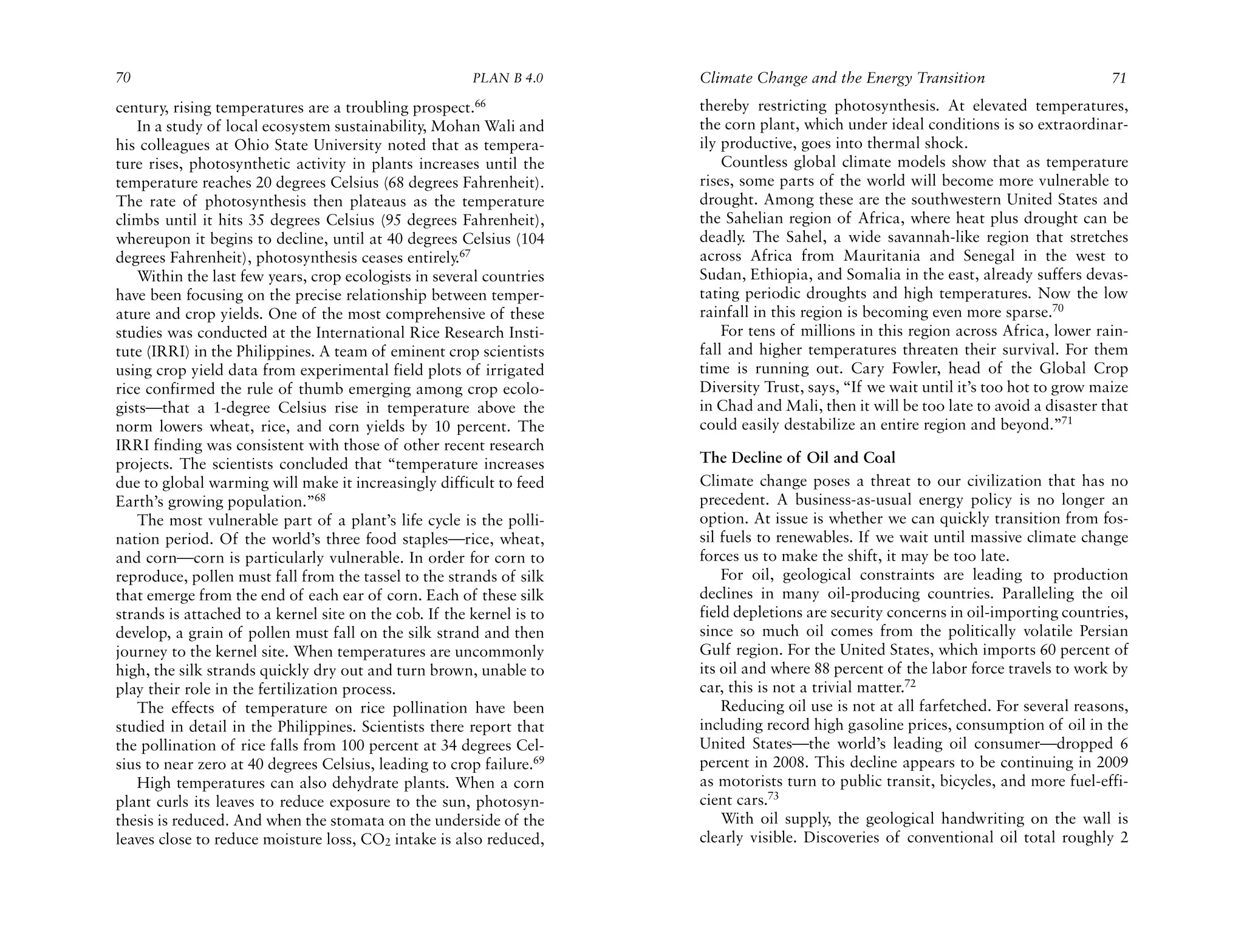 70                                                      PLAN B 4.0     Climate Change and the Energy Transition                        71
century, rising temperatures are a troubling prospect.66               thereby restricting photosynthesis. At elevated temperatures,
   In a study of local ecosystem sustainability, Mohan Wali and        the corn plant, which under ideal conditions is so extraordinar-
his colleagues at Ohio State University noted that as tempera-         ily productive, goes into thermal shock.
ture rises, photosynthetic activity in plants increases until the          Countless global climate models show that as temperature
temperature reaches 20 degrees Celsius (68 degrees Fahrenheit).        rises, some parts of the world will become more vulnerable to
The rate of photosynthesis then plateaus as the temperature            drought. Among these are the southwestern United States and
climbs until it hits 35 degrees Celsius (95 degrees Fahrenheit),       the Sahelian region of Africa, where heat plus drought can be
whereupon it begins to decline, until at 40 degrees Celsius (104       deadly. The Sahel, a wide savannah-like region that stretches
degrees Fahrenheit), photosynthesis ceases entirely.67                 across Africa from Mauritania and Senegal in the west to
   Within the last few years, crop ecologists in several countries     Sudan, Ethiopia, and Somalia in the east, already suffers devas-
have been focusing on the precise relationship between temper-         tating periodic droughts and high temperatures. Now the low
ature and crop yields. One of the most comprehensive of these          rainfall in this region is becoming even more sparse.70
studies was conducted at the International Rice Research Insti-            For tens of millions in this region across Africa, lower rain-
tute (IRRI) in the Philippines. A team of eminent crop scientists      fall and higher temperatures threaten their survival. For them
using crop yield data from experimental field plots of irrigated       time is running out. Cary Fowler, head of the Global Crop
rice confirmed the rule of thumb emerging among crop ecolo-            Diversity Trust, says, “If we wait until it’s too hot to grow maize
gists—that a 1-degree Celsius rise in temperature above the            in Chad and Mali, then it will be too late to avoid a disaster that
norm lowers wheat, rice, and corn yields by 10 percent. The            could easily destabilize an entire region and beyond.”71
IRRI finding was consistent with those of other recent research
projects. The scientists concluded that “temperature increases         The Decline of Oil and Coal
due to global warming will make it increasingly difficult to feed      Climate change poses a threat to our civilization that has no
Earth’s growing population.”68                                         precedent. A business-as-usual energy policy is no longer an
   The most vulnerable part of a plant’s life cycle is the polli-      option. At issue is whether we can quickly transition from fos-
nation period. Of the world’s three food staples—rice, wheat,          sil fuels to renewables. If we wait until massive climate change
and corn—corn is particularly vulnerable. In order for corn to         forces us to make the shift, it may be too late.
reproduce, pollen must fall from the tassel to the strands of silk         For oil, geological constraints are leading to production
that emerge from the end of each ear of corn. Each of these silk       declines in many oil-producing countries. Paralleling the oil
strands is attached to a kernel site on the cob. If the kernel is to   field depletions are security concerns in oil-importing countries,
develop, a grain of pollen must fall on the silk strand and then       since so much oil comes from the politically volatile Persian
journey to the kernel site. When temperatures are uncommonly           Gulf region. For the United States, which imports 60 percent of
high, the silk strands quickly dry out and turn brown, unable to       its oil and where 88 percent of the labor force travels to work by
play their role in the fertilization process.                          car, this is not a trivial matter.72
   The effects of temperature on rice pollination have been                Reducing oil use is not at all farfetched. For several reasons,
studied in detail in the Philippines. Scientists there report that     including record high gasoline prices, consumption of oil in the
the pollination of rice falls from 100 percent at 34 degrees Cel-      United States—the world’s leading oil consumer—dropped 6
sius to near zero at 40 degrees Celsius, leading to crop failure.69    percent in 2008. This decline appears to be continuing in 2009
   High temperatures can also dehydrate plants. When a corn            as motorists turn to public transit, bicycles, and more fuel-effi-
plant curls its leaves to reduce exposure to the sun, photosyn-        cient cars.73
thesis is reduced. And when the stomata on the underside of the            With oil supply, the geological handwriting on the wall is
leaves close to reduce moisture loss, CO2 intake is also reduced,      clearly visible. Discoveries of conventional oil total roughly 2
 