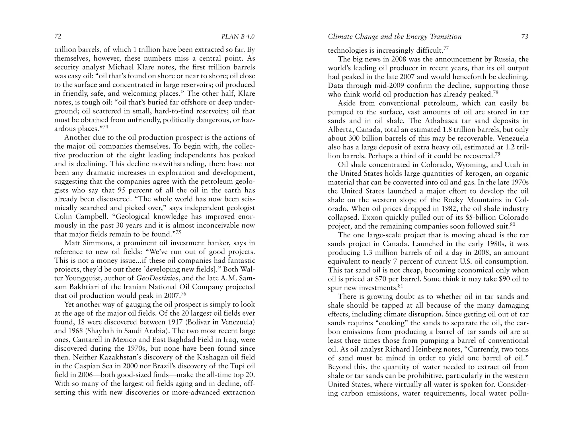 72                                                       PLAN B 4.0     Climate Change and the Energy Transition                        73
trillion barrels, of which 1 trillion have been extracted so far. By    technologies is increasingly difficult.77
themselves, however, these numbers miss a central point. As                 The big news in 2008 was the announcement by Russia, the
security analyst Michael Klare notes, the first trillion barrels        world’s leading oil producer in recent years, that its oil output
was easy oil: “oil that’s found on shore or near to shore; oil close    had peaked in the late 2007 and would henceforth be declining.
to the surface and concentrated in large reservoirs; oil produced       Data through mid-2009 confirm the decline, supporting those
in friendly, safe, and welcoming places.” The other half, Klare         who think world oil production has already peaked.78
notes, is tough oil: “oil that’s buried far offshore or deep under-         Aside from conventional petroleum, which can easily be
ground; oil scattered in small, hard-to-find reservoirs; oil that       pumped to the surface, vast amounts of oil are stored in tar
must be obtained from unfriendly, politically dangerous, or haz-        sands and in oil shale. The Athabasca tar sand deposits in
ardous places.”74                                                       Alberta, Canada, total an estimated 1.8 trillion barrels, but only
    Another clue to the oil production prospect is the actions of       about 300 billion barrels of this may be recoverable. Venezuela
the major oil companies themselves. To begin with, the collec-          also has a large deposit of extra heavy oil, estimated at 1.2 tril-
tive production of the eight leading independents has peaked            lion barrels. Perhaps a third of it could be recovered.79
and is declining. This decline notwithstanding, there have not              Oil shale concentrated in Colorado, Wyoming, and Utah in
been any dramatic increases in exploration and development,             the United States holds large quantities of kerogen, an organic
suggesting that the companies agree with the petroleum geolo-           material that can be converted into oil and gas. In the late 1970s
gists who say that 95 percent of all the oil in the earth has           the United States launched a major effort to develop the oil
already been discovered. “The whole world has now been seis-            shale on the western slope of the Rocky Mountains in Col-
mically searched and picked over,” says independent geologist           orado. When oil prices dropped in 1982, the oil shale industry
Colin Campbell. “Geological knowledge has improved enor-                collapsed. Exxon quickly pulled out of its $5-billion Colorado
mously in the past 30 years and it is almost inconceivable now          project, and the remaining companies soon followed suit.80
that major fields remain to be found.”75                                    The one large-scale project that is moving ahead is the tar
    Matt Simmons, a prominent oil investment banker, says in            sands project in Canada. Launched in the early 1980s, it was
reference to new oil fields: “We’ve run out of good projects.           producing 1.3 million barrels of oil a day in 2008, an amount
This is not a money issue...if these oil companies had fantastic        equivalent to nearly 7 percent of current U.S. oil consumption.
projects, they’d be out there [developing new fields].” Both Wal-       This tar sand oil is not cheap, becoming economical only when
ter Youngquist, author of GeoDestinies, and the late A.M. Sam-          oil is priced at $70 per barrel. Some think it may take $90 oil to
sam Bakhtiari of the Iranian National Oil Company projected             spur new investments.81
that oil production would peak in 2007.76                                   There is growing doubt as to whether oil in tar sands and
    Yet another way of gauging the oil prospect is simply to look       shale should be tapped at all because of the many damaging
at the age of the major oil fields. Of the 20 largest oil fields ever   effects, including climate disruption. Since getting oil out of tar
found, 18 were discovered between 1917 (Bolivar in Venezuela)           sands requires “cooking” the sands to separate the oil, the car-
and 1968 (Shaybah in Saudi Arabia). The two most recent large           bon emissions from producing a barrel of tar sands oil are at
ones, Cantarell in Mexico and East Baghdad Field in Iraq, were          least three times those from pumping a barrel of conventional
discovered during the 1970s, but none have been found since             oil. As oil analyst Richard Heinberg notes, “Currently, two tons
then. Neither Kazakhstan’s discovery of the Kashagan oil field          of sand must be mined in order to yield one barrel of oil.”
in the Caspian Sea in 2000 nor Brazil’s discovery of the Tupi oil       Beyond this, the quantity of water needed to extract oil from
field in 2006—both good-sized finds—make the all-time top 20.           shale or tar sands can be prohibitive, particularly in the western
With so many of the largest oil fields aging and in decline, off-       United States, where virtually all water is spoken for. Consider-
setting this with new discoveries or more-advanced extraction           ing carbon emissions, water requirements, local water pollu-
 