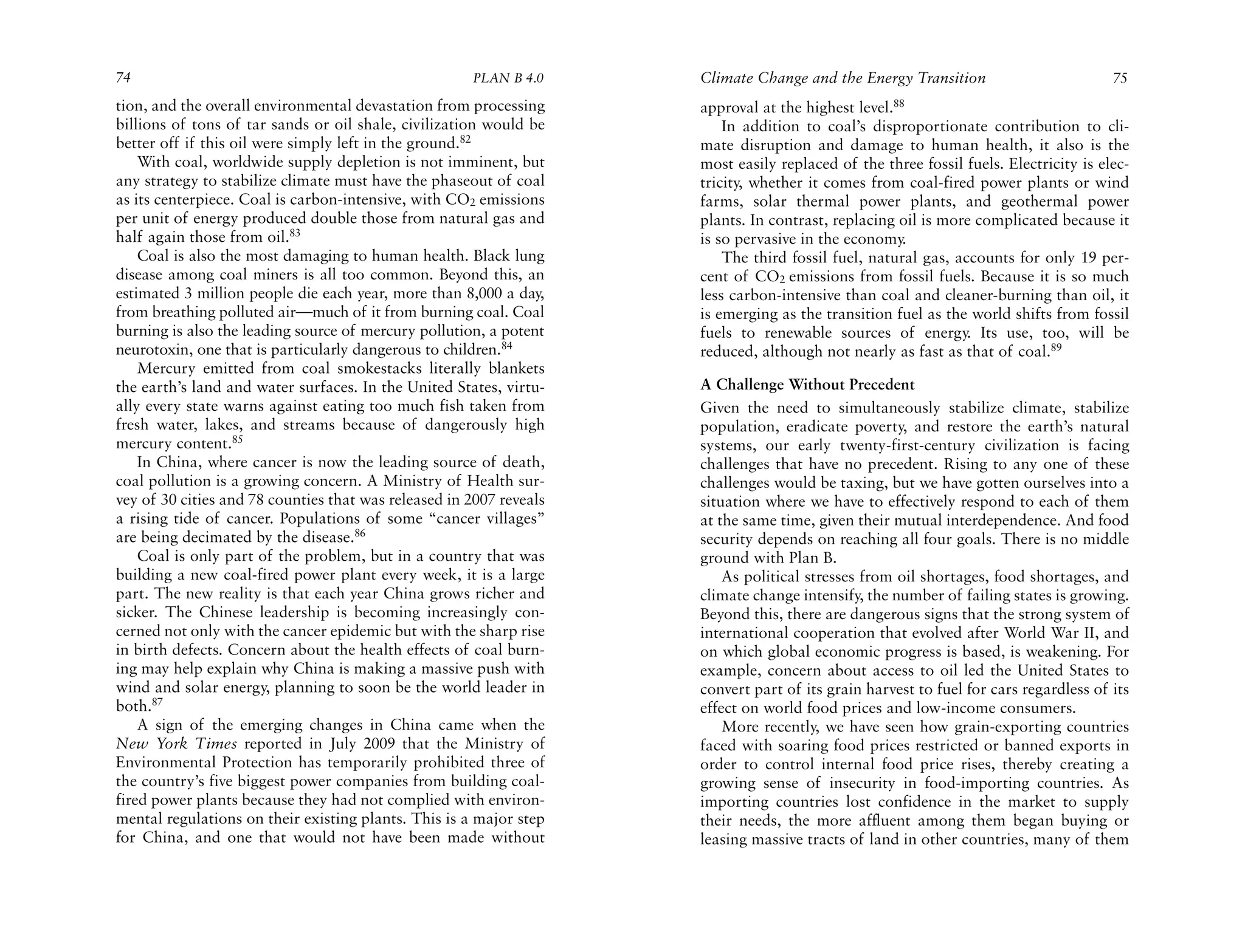 74                                                    PLAN B 4.0     Climate Change and the Energy Transition                         75
tion, and the overall environmental devastation from processing      approval at the highest level.88
billions of tons of tar sands or oil shale, civilization would be        In addition to coal’s disproportionate contribution to cli-
better off if this oil were simply left in the ground.82             mate disruption and damage to human health, it also is the
    With coal, worldwide supply depletion is not imminent, but       most easily replaced of the three fossil fuels. Electricity is elec-
any strategy to stabilize climate must have the phaseout of coal     tricity, whether it comes from coal-fired power plants or wind
as its centerpiece. Coal is carbon-intensive, with CO2 emissions     farms, solar thermal power plants, and geothermal power
per unit of energy produced double those from natural gas and        plants. In contrast, replacing oil is more complicated because it
half again those from oil.83                                         is so pervasive in the economy.
    Coal is also the most damaging to human health. Black lung           The third fossil fuel, natural gas, accounts for only 19 per-
disease among coal miners is all too common. Beyond this, an         cent of CO2 emissions from fossil fuels. Because it is so much
estimated 3 million people die each year, more than 8,000 a day,     less carbon-intensive than coal and cleaner-burning than oil, it
from breathing polluted air—much of it from burning coal. Coal       is emerging as the transition fuel as the world shifts from fossil
burning is also the leading source of mercury pollution, a potent    fuels to renewable sources of energy. Its use, too, will be
neurotoxin, one that is particularly dangerous to children.84        reduced, although not nearly as fast as that of coal.89
    Mercury emitted from coal smokestacks literally blankets
the earth’s land and water surfaces. In the United States, virtu-    A Challenge Without Precedent
ally every state warns against eating too much fish taken from       Given the need to simultaneously stabilize climate, stabilize
fresh water, lakes, and streams because of dangerously high          population, eradicate poverty, and restore the earth’s natural
mercury content.85                                                   systems, our early twenty-first-century civilization is facing
    In China, where cancer is now the leading source of death,       challenges that have no precedent. Rising to any one of these
coal pollution is a growing concern. A Ministry of Health sur-       challenges would be taxing, but we have gotten ourselves into a
vey of 30 cities and 78 counties that was released in 2007 reveals   situation where we have to effectively respond to each of them
a rising tide of cancer. Populations of some “cancer villages”       at the same time, given their mutual interdependence. And food
are being decimated by the disease.86                                security depends on reaching all four goals. There is no middle
    Coal is only part of the problem, but in a country that was      ground with Plan B.
building a new coal-fired power plant every week, it is a large          As political stresses from oil shortages, food shortages, and
part. The new reality is that each year China grows richer and       climate change intensify, the number of failing states is growing.
sicker. The Chinese leadership is becoming increasingly con-         Beyond this, there are dangerous signs that the strong system of
cerned not only with the cancer epidemic but with the sharp rise     international cooperation that evolved after World War II, and
in birth defects. Concern about the health effects of coal burn-     on which global economic progress is based, is weakening. For
ing may help explain why China is making a massive push with         example, concern about access to oil led the United States to
wind and solar energy, planning to soon be the world leader in       convert part of its grain harvest to fuel for cars regardless of its
both.87                                                              effect on world food prices and low-income consumers.
    A sign of the emerging changes in China came when the                More recently, we have seen how grain-exporting countries
New York Times reported in July 2009 that the Ministry of            faced with soaring food prices restricted or banned exports in
Environmental Protection has temporarily prohibited three of         order to control internal food price rises, thereby creating a
the country’s five biggest power companies from building coal-       growing sense of insecurity in food-importing countries. As
fired power plants because they had not complied with environ-       importing countries lost confidence in the market to supply
mental regulations on their existing plants. This is a major step    their needs, the more affluent among them began buying or
for China, and one that would not have been made without             leasing massive tracts of land in other countries, many of them
 