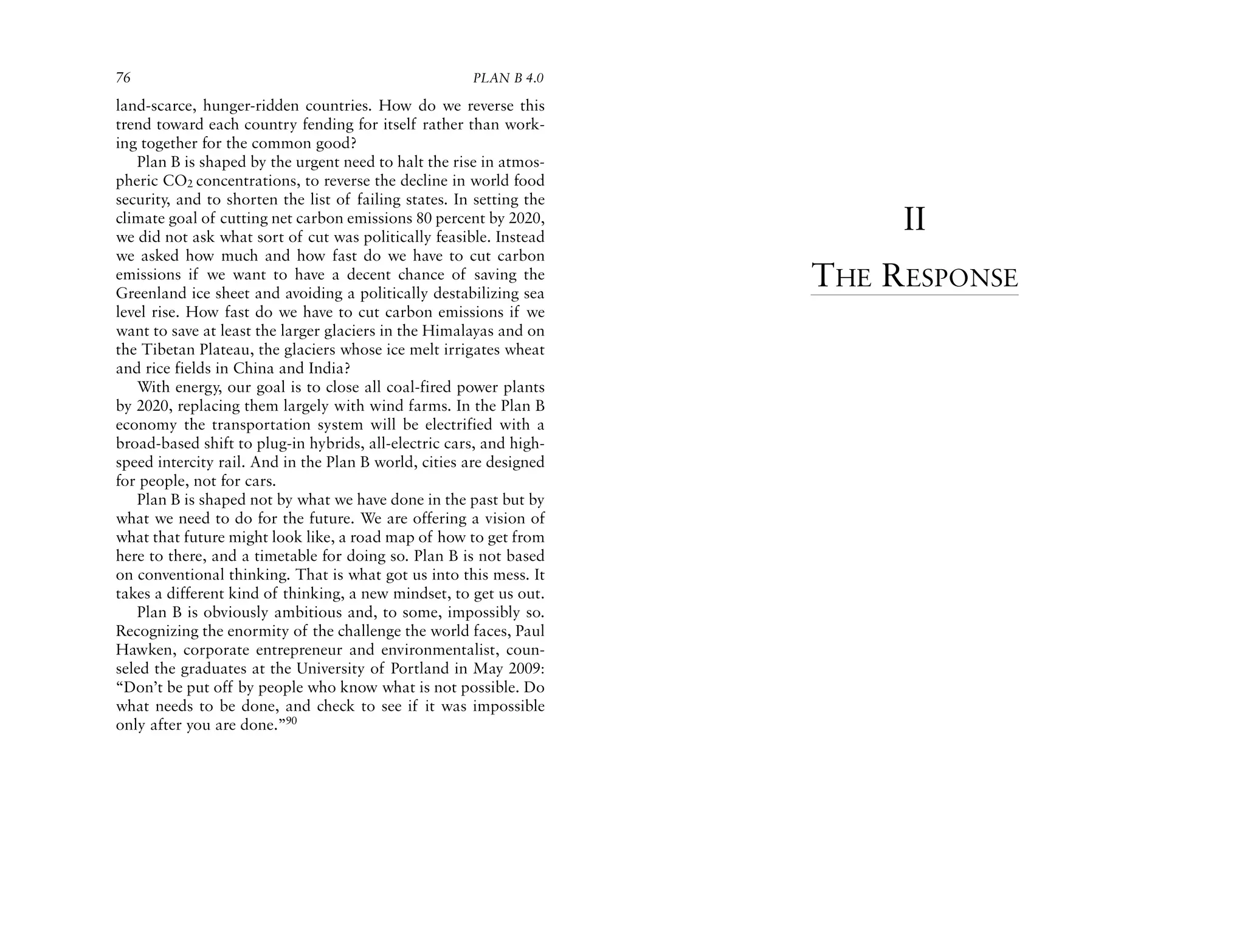 76                                                     PLAN B 4.0

land-scarce, hunger-ridden countries. How do we reverse this
trend toward each country fending for itself rather than work-
ing together for the common good?
   Plan B is shaped by the urgent need to halt the rise in atmos-
pheric CO2 concentrations, to reverse the decline in world food
security, and to shorten the list of failing states. In setting the
climate goal of cutting net carbon emissions 80 percent by 2020,
we did not ask what sort of cut was politically feasible. Instead
                                                                           II
we asked how much and how fast do we have to cut carbon
emissions if we want to have a decent chance of saving the
Greenland ice sheet and avoiding a politically destabilizing sea
                                                                      THE RESPONSE
level rise. How fast do we have to cut carbon emissions if we
want to save at least the larger glaciers in the Himalayas and on
the Tibetan Plateau, the glaciers whose ice melt irrigates wheat
and rice fields in China and India?
   With energy, our goal is to close all coal-fired power plants
by 2020, replacing them largely with wind farms. In the Plan B
economy the transportation system will be electrified with a
broad-based shift to plug-in hybrids, all-electric cars, and high-
speed intercity rail. And in the Plan B world, cities are designed
for people, not for cars.
   Plan B is shaped not by what we have done in the past but by
what we need to do for the future. We are offering a vision of
what that future might look like, a road map of how to get from
here to there, and a timetable for doing so. Plan B is not based
on conventional thinking. That is what got us into this mess. It
takes a different kind of thinking, a new mindset, to get us out.
   Plan B is obviously ambitious and, to some, impossibly so.
Recognizing the enormity of the challenge the world faces, Paul
Hawken, corporate entrepreneur and environmentalist, coun-
seled the graduates at the University of Portland in May 2009:
“Don’t be put off by people who know what is not possible. Do
what needs to be done, and check to see if it was impossible
only after you are done.”90
 