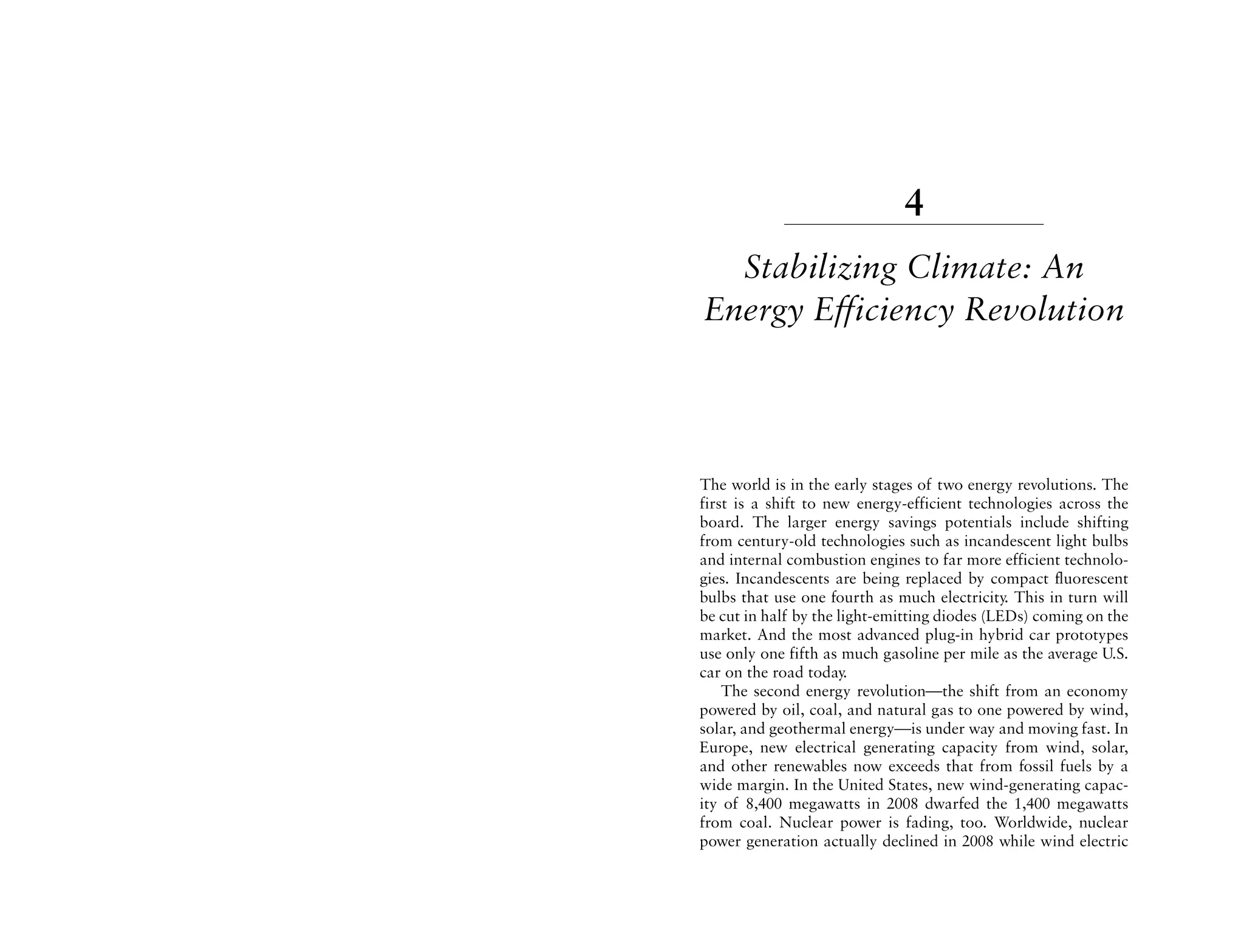 4
  Stabilizing Climate: An
Energy Efficiency Revolution



The world is in the early stages of two energy revolutions. The
first is a shift to new energy-efficient technologies across the
board. The larger energy savings potentials include shifting
from century-old technologies such as incandescent light bulbs
and internal combustion engines to far more efficient technolo-
gies. Incandescents are being replaced by compact fluorescent
bulbs that use one fourth as much electricity. This in turn will
be cut in half by the light-emitting diodes (LEDs) coming on the
market. And the most advanced plug-in hybrid car prototypes
use only one fifth as much gasoline per mile as the average U.S.
car on the road today.
    The second energy revolution—the shift from an economy
powered by oil, coal, and natural gas to one powered by wind,
solar, and geothermal energy—is under way and moving fast. In
Europe, new electrical generating capacity from wind, solar,
and other renewables now exceeds that from fossil fuels by a
wide margin. In the United States, new wind-generating capac-
ity of 8,400 megawatts in 2008 dwarfed the 1,400 megawatts
from coal. Nuclear power is fading, too. Worldwide, nuclear
power generation actually declined in 2008 while wind electric
 