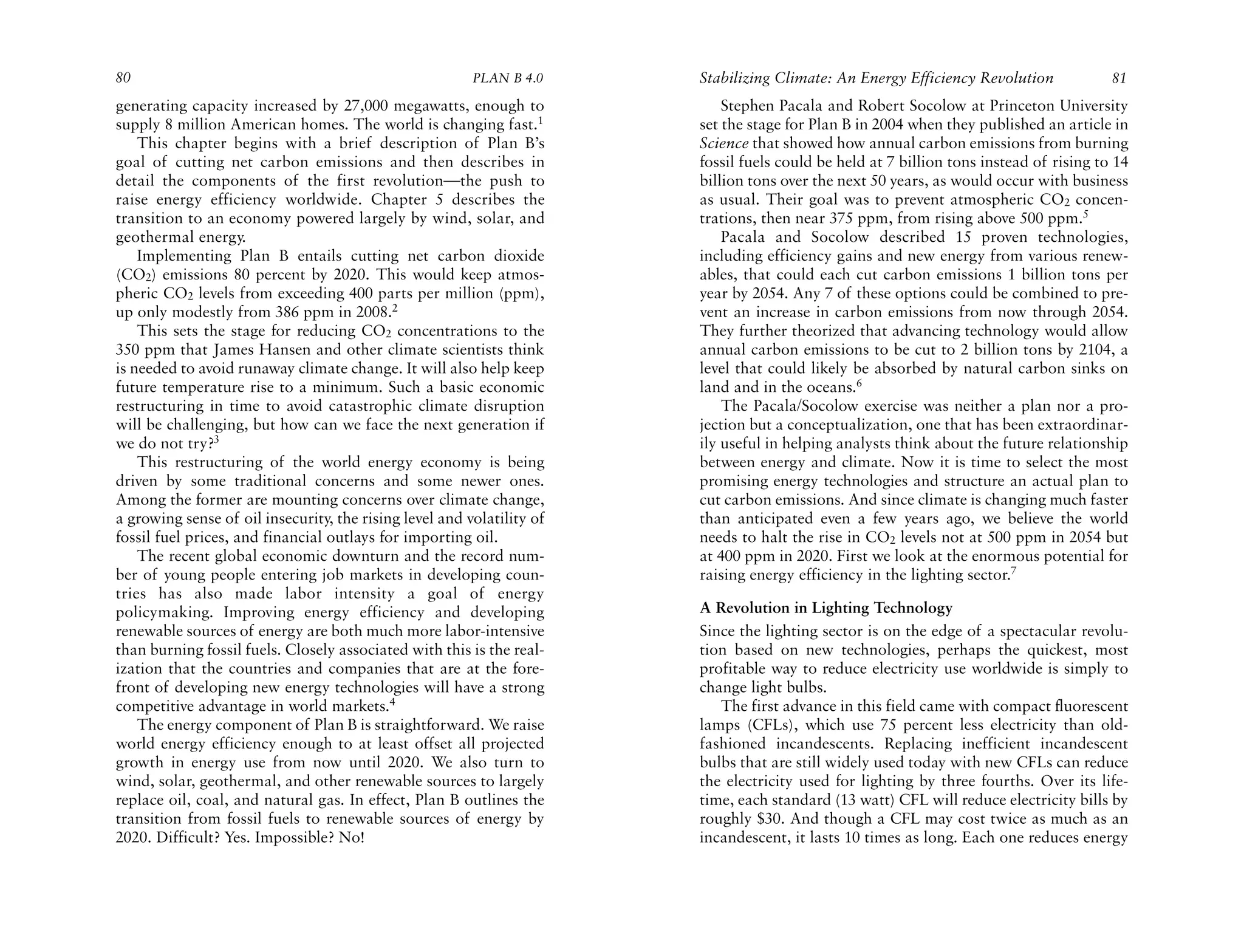80                                                       PLAN B 4.0     Stabilizing Climate: An Energy Efficiency Revolution             81
generating capacity increased by 27,000 megawatts, enough to                Stephen Pacala and Robert Socolow at Princeton University
supply 8 million American homes. The world is changing fast.1           set the stage for Plan B in 2004 when they published an article in
    This chapter begins with a brief description of Plan B’s            Science that showed how annual carbon emissions from burning
goal of cutting net carbon emissions and then describes in              fossil fuels could be held at 7 billion tons instead of rising to 14
detail the components of the first revolution—the push to               billion tons over the next 50 years, as would occur with business
raise energy efficiency worldwide. Chapter 5 describes the              as usual. Their goal was to prevent atmospheric CO2 concen-
transition to an economy powered largely by wind, solar, and            trations, then near 375 ppm, from rising above 500 ppm.5
geothermal energy.                                                          Pacala and Socolow described 15 proven technologies,
    Implementing Plan B entails cutting net carbon dioxide              including efficiency gains and new energy from various renew-
(CO2) emissions 80 percent by 2020. This would keep atmos-              ables, that could each cut carbon emissions 1 billion tons per
pheric CO2 levels from exceeding 400 parts per million (ppm),           year by 2054. Any 7 of these options could be combined to pre-
up only modestly from 386 ppm in 2008.2                                 vent an increase in carbon emissions from now through 2054.
    This sets the stage for reducing CO2 concentrations to the          They further theorized that advancing technology would allow
350 ppm that James Hansen and other climate scientists think            annual carbon emissions to be cut to 2 billion tons by 2104, a
is needed to avoid runaway climate change. It will also help keep       level that could likely be absorbed by natural carbon sinks on
future temperature rise to a minimum. Such a basic economic             land and in the oceans.6
restructuring in time to avoid catastrophic climate disruption              The Pacala/Socolow exercise was neither a plan nor a pro-
will be challenging, but how can we face the next generation if         jection but a conceptualization, one that has been extraordinar-
we do not try?3                                                         ily useful in helping analysts think about the future relationship
    This restructuring of the world energy economy is being             between energy and climate. Now it is time to select the most
driven by some traditional concerns and some newer ones.                promising energy technologies and structure an actual plan to
Among the former are mounting concerns over climate change,             cut carbon emissions. And since climate is changing much faster
a growing sense of oil insecurity, the rising level and volatility of   than anticipated even a few years ago, we believe the world
fossil fuel prices, and financial outlays for importing oil.            needs to halt the rise in CO2 levels not at 500 ppm in 2054 but
    The recent global economic downturn and the record num-             at 400 ppm in 2020. First we look at the enormous potential for
ber of young people entering job markets in developing coun-            raising energy efficiency in the lighting sector.7
tries has also made labor intensity a goal of energy
policymaking. Improving energy efficiency and developing                A Revolution in Lighting Technology
renewable sources of energy are both much more labor-intensive          Since the lighting sector is on the edge of a spectacular revolu-
than burning fossil fuels. Closely associated with this is the real-    tion based on new technologies, perhaps the quickest, most
ization that the countries and companies that are at the fore-          profitable way to reduce electricity use worldwide is simply to
front of developing new energy technologies will have a strong          change light bulbs.
competitive advantage in world markets.4                                   The first advance in this field came with compact fluorescent
    The energy component of Plan B is straightforward. We raise         lamps (CFLs), which use 75 percent less electricity than old-
world energy efficiency enough to at least offset all projected         fashioned incandescents. Replacing inefficient incandescent
growth in energy use from now until 2020. We also turn to               bulbs that are still widely used today with new CFLs can reduce
wind, solar, geothermal, and other renewable sources to largely         the electricity used for lighting by three fourths. Over its life-
replace oil, coal, and natural gas. In effect, Plan B outlines the      time, each standard (13 watt) CFL will reduce electricity bills by
transition from fossil fuels to renewable sources of energy by          roughly $30. And though a CFL may cost twice as much as an
2020. Difficult? Yes. Impossible? No!                                   incandescent, it lasts 10 times as long. Each one reduces energy
 