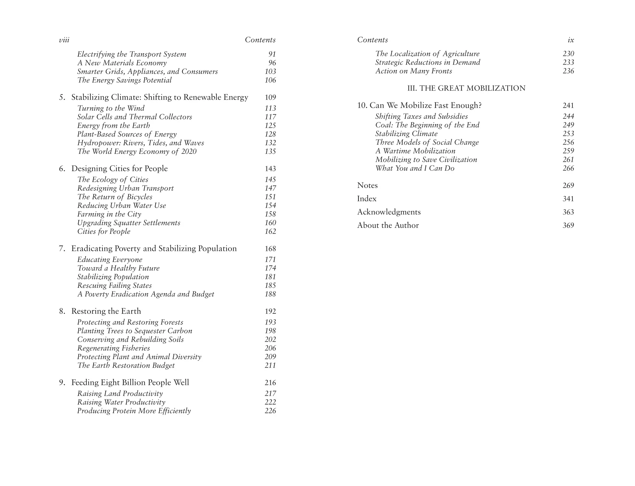 viii                                                Contents   Contents                                    ix
       Electrifying the Transport System                  91       The Localization of Agriculture        230
       A New Materials Economy                            96       Strategic Reductions in Demand         233
       Smarter Grids, Appliances, and Consumers          103       Action on Many Fronts                  236
       The Energy Savings Potential                      106
                                                                            III. THE GREAT MOBILIZATION
5. Stabilizing Climate: Shifting to Renewable Energy     109
       Turning to the Wind                               113   10. Can We Mobilize Fast Enough?           241
       Solar Cells and Thermal Collectors                117       Shifting Taxes and Subsidies           244
       Energy from the Earth                             125       Coal: The Beginning of the End         249
       Plant-Based Sources of Energy                     128       Stabilizing Climate                    253
       Hydropower: Rivers, Tides, and Waves              132       Three Models of Social Change          256
       The World Energy Economy of 2020                  135       A Wartime Mobilization                 259
                                                                   Mobilizing to Save Civilization        261
6. Designing Cities for People                           143       What You and I Can Do                  266
       The Ecology of Cities                             145
       Redesigning Urban Transport                       147   Notes                                      269
       The Return of Bicycles                            151   Index                                      341
       Reducing Urban Water Use                          154
       Farming in the City                               158   Acknowledgments                            363
       Upgrading Squatter Settlements                    160   About the Author                           369
       Cities for People                                 162

7. Eradicating Poverty and Stabilizing Population        168
       Educating Everyone                                171
       Toward a Healthy Future                           174
       Stabilizing Population                            181
       Rescuing Failing States                           185
       A Poverty Eradication Agenda and Budget           188

8. Restoring the Earth                                   192
       Protecting and Restoring Forests                  193
       Planting Trees to Sequester Carbon                198
       Conserving and Rebuilding Soils                   202
       Regenerating Fisheries                            206
       Protecting Plant and Animal Diversity             209
       The Earth Restoration Budget                      211

9. Feeding Eight Billion People Well                     216
       Raising Land Productivity                         217
       Raising Water Productivity                        222
       Producing Protein More Efficiently                226
 