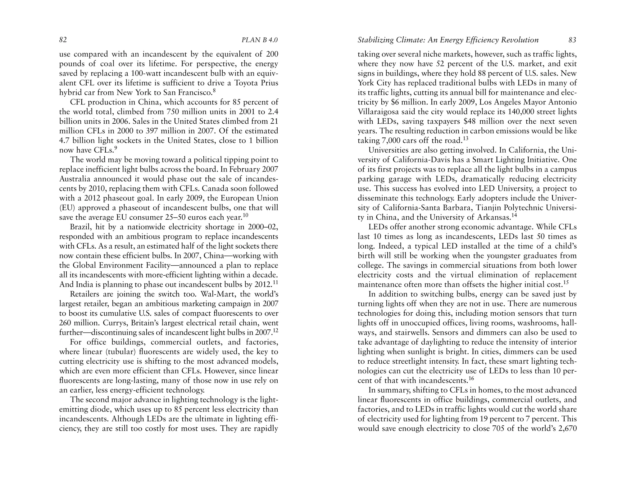 82                                                      PLAN B 4.0     Stabilizing Climate: An Energy Efficiency Revolution              83
use compared with an incandescent by the equivalent of 200             taking over several niche markets, however, such as traffic lights,
pounds of coal over its lifetime. For perspective, the energy          where they now have 52 percent of the U.S. market, and exit
saved by replacing a 100-watt incandescent bulb with an equiv-         signs in buildings, where they hold 88 percent of U.S. sales. New
alent CFL over its lifetime is sufficient to drive a Toyota Prius      York City has replaced traditional bulbs with LEDs in many of
hybrid car from New York to San Francisco.8                            its traffic lights, cutting its annual bill for maintenance and elec-
    CFL production in China, which accounts for 85 percent of          tricity by $6 million. In early 2009, Los Angeles Mayor Antonio
the world total, climbed from 750 million units in 2001 to 2.4         Villaraigosa said the city would replace its 140,000 street lights
billion units in 2006. Sales in the United States climbed from 21      with LEDs, saving taxpayers $48 million over the next seven
million CFLs in 2000 to 397 million in 2007. Of the estimated          years. The resulting reduction in carbon emissions would be like
4.7 billion light sockets in the United States, close to 1 billion     taking 7,000 cars off the road.13
now have CFLs.9                                                            Universities are also getting involved. In California, the Uni-
    The world may be moving toward a political tipping point to        versity of California-Davis has a Smart Lighting Initiative. One
replace inefficient light bulbs across the board. In February 2007     of its first projects was to replace all the light bulbs in a campus
Australia announced it would phase out the sale of incandes-           parking garage with LEDs, dramatically reducing electricity
cents by 2010, replacing them with CFLs. Canada soon followed          use. This success has evolved into LED University, a project to
with a 2012 phaseout goal. In early 2009, the European Union           disseminate this technology. Early adopters include the Univer-
(EU) approved a phaseout of incandescent bulbs, one that will          sity of California-Santa Barbara, Tianjin Polytechnic Universi-
save the average EU consumer 25–50 euros each year.10                  ty in China, and the University of Arkansas.14
    Brazil, hit by a nationwide electricity shortage in 2000–02,           LEDs offer another strong economic advantage. While CFLs
responded with an ambitious program to replace incandescents           last 10 times as long as incandescents, LEDs last 50 times as
with CFLs. As a result, an estimated half of the light sockets there   long. Indeed, a typical LED installed at the time of a child’s
now contain these efficient bulbs. In 2007, China—working with         birth will still be working when the youngster graduates from
the Global Environment Facility—announced a plan to replace            college. The savings in commercial situations from both lower
all its incandescents with more-efficient lighting within a decade.    electricity costs and the virtual elimination of replacement
And India is planning to phase out incandescent bulbs by 2012.11       maintenance often more than offsets the higher initial cost.15
    Retailers are joining the switch too. Wal-Mart, the world’s            In addition to switching bulbs, energy can be saved just by
largest retailer, began an ambitious marketing campaign in 2007        turning lights off when they are not in use. There are numerous
to boost its cumulative U.S. sales of compact fluorescents to over     technologies for doing this, including motion sensors that turn
260 million. Currys, Britain’s largest electrical retail chain, went   lights off in unoccupied offices, living rooms, washrooms, hall-
further—discontinuing sales of incandescent light bulbs in 2007.12     ways, and stairwells. Sensors and dimmers can also be used to
    For office buildings, commercial outlets, and factories,           take advantage of daylighting to reduce the intensity of interior
where linear (tubular) fluorescents are widely used, the key to        lighting when sunlight is bright. In cities, dimmers can be used
cutting electricity use is shifting to the most advanced models,       to reduce streetlight intensity. In fact, these smart lighting tech-
which are even more efficient than CFLs. However, since linear         nologies can cut the electricity use of LEDs to less than 10 per-
fluorescents are long-lasting, many of those now in use rely on        cent of that with incandescents.16
an earlier, less energy-efficient technology.                              In summary, shifting to CFLs in homes, to the most advanced
    The second major advance in lighting technology is the light-      linear fluorescents in office buildings, commercial outlets, and
emitting diode, which uses up to 85 percent less electricity than      factories, and to LEDs in traffic lights would cut the world share
incandescents. Although LEDs are the ultimate in lighting effi-        of electricity used for lighting from 19 percent to 7 percent. This
ciency, they are still too costly for most uses. They are rapidly      would save enough electricity to close 705 of the world’s 2,670
 