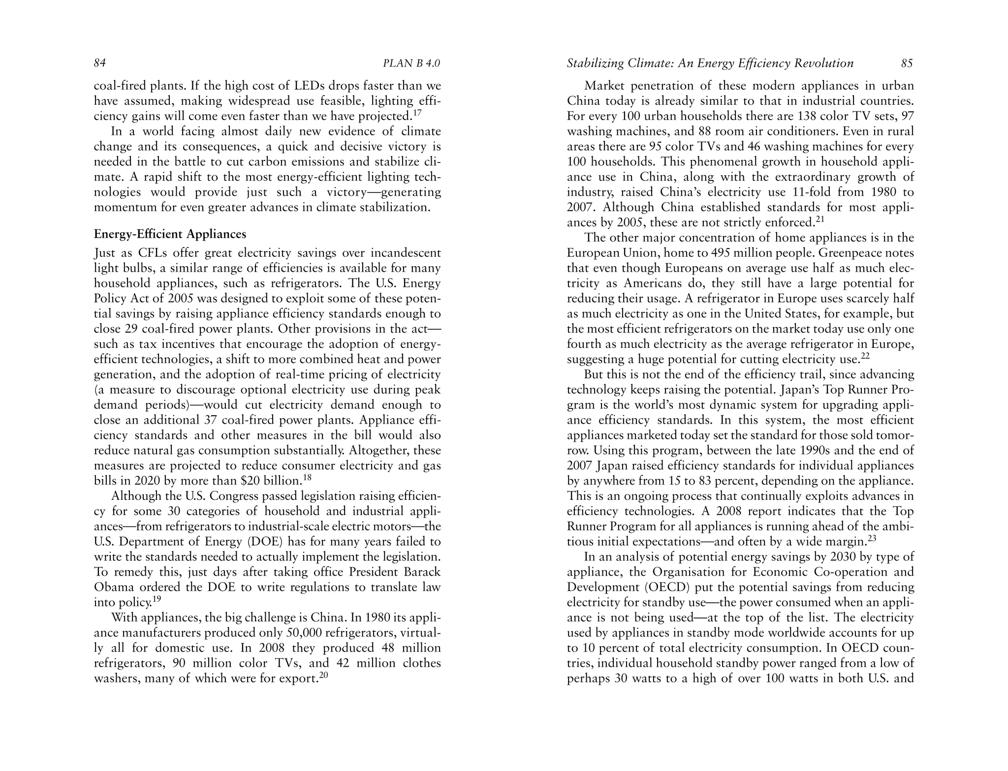84                                                     PLAN B 4.0     Stabilizing Climate: An Energy Efficiency Revolution             85
coal-fired plants. If the high cost of LEDs drops faster than we          Market penetration of these modern appliances in urban
have assumed, making widespread use feasible, lighting effi-          China today is already similar to that in industrial countries.
ciency gains will come even faster than we have projected.17          For every 100 urban households there are 138 color TV sets, 97
   In a world facing almost daily new evidence of climate             washing machines, and 88 room air conditioners. Even in rural
change and its consequences, a quick and decisive victory is          areas there are 95 color TVs and 46 washing machines for every
needed in the battle to cut carbon emissions and stabilize cli-       100 households. This phenomenal growth in household appli-
mate. A rapid shift to the most energy-efficient lighting tech-       ance use in China, along with the extraordinary growth of
nologies would provide just such a victory—generating                 industry, raised China’s electricity use 11-fold from 1980 to
momentum for even greater advances in climate stabilization.          2007. Although China established standards for most appli-
                                                                      ances by 2005, these are not strictly enforced.21
Energy-Efficient Appliances                                               The other major concentration of home appliances is in the
Just as CFLs offer great electricity savings over incandescent        European Union, home to 495 million people. Greenpeace notes
light bulbs, a similar range of efficiencies is available for many    that even though Europeans on average use half as much elec-
household appliances, such as refrigerators. The U.S. Energy          tricity as Americans do, they still have a large potential for
Policy Act of 2005 was designed to exploit some of these poten-       reducing their usage. A refrigerator in Europe uses scarcely half
tial savings by raising appliance efficiency standards enough to      as much electricity as one in the United States, for example, but
close 29 coal-fired power plants. Other provisions in the act—        the most efficient refrigerators on the market today use only one
such as tax incentives that encourage the adoption of energy-         fourth as much electricity as the average refrigerator in Europe,
efficient technologies, a shift to more combined heat and power       suggesting a huge potential for cutting electricity use.22
generation, and the adoption of real-time pricing of electricity          But this is not the end of the efficiency trail, since advancing
(a measure to discourage optional electricity use during peak         technology keeps raising the potential. Japan’s Top Runner Pro-
demand periods)—would cut electricity demand enough to                gram is the world’s most dynamic system for upgrading appli-
close an additional 37 coal-fired power plants. Appliance effi-       ance efficiency standards. In this system, the most efficient
ciency standards and other measures in the bill would also            appliances marketed today set the standard for those sold tomor-
reduce natural gas consumption substantially. Altogether, these       row. Using this program, between the late 1990s and the end of
measures are projected to reduce consumer electricity and gas         2007 Japan raised efficiency standards for individual appliances
bills in 2020 by more than $20 billion.18                             by anywhere from 15 to 83 percent, depending on the appliance.
    Although the U.S. Congress passed legislation raising efficien-   This is an ongoing process that continually exploits advances in
cy for some 30 categories of household and industrial appli-          efficiency technologies. A 2008 report indicates that the Top
ances—from refrigerators to industrial-scale electric motors—the      Runner Program for all appliances is running ahead of the ambi-
U.S. Department of Energy (DOE) has for many years failed to          tious initial expectations—and often by a wide margin.23
write the standards needed to actually implement the legislation.         In an analysis of potential energy savings by 2030 by type of
To remedy this, just days after taking office President Barack        appliance, the Organisation for Economic Co-operation and
Obama ordered the DOE to write regulations to translate law           Development (OECD) put the potential savings from reducing
into policy 19
            .                                                         electricity for standby use—the power consumed when an appli-
    With appliances, the big challenge is China. In 1980 its appli-   ance is not being used—at the top of the list. The electricity
ance manufacturers produced only 50,000 refrigerators, virtual-       used by appliances in standby mode worldwide accounts for up
ly all for domestic use. In 2008 they produced 48 million             to 10 percent of total electricity consumption. In OECD coun-
refrigerators, 90 million color TVs, and 42 million clothes           tries, individual household standby power ranged from a low of
washers, many of which were for export.20                             perhaps 30 watts to a high of over 100 watts in both U.S. and
 