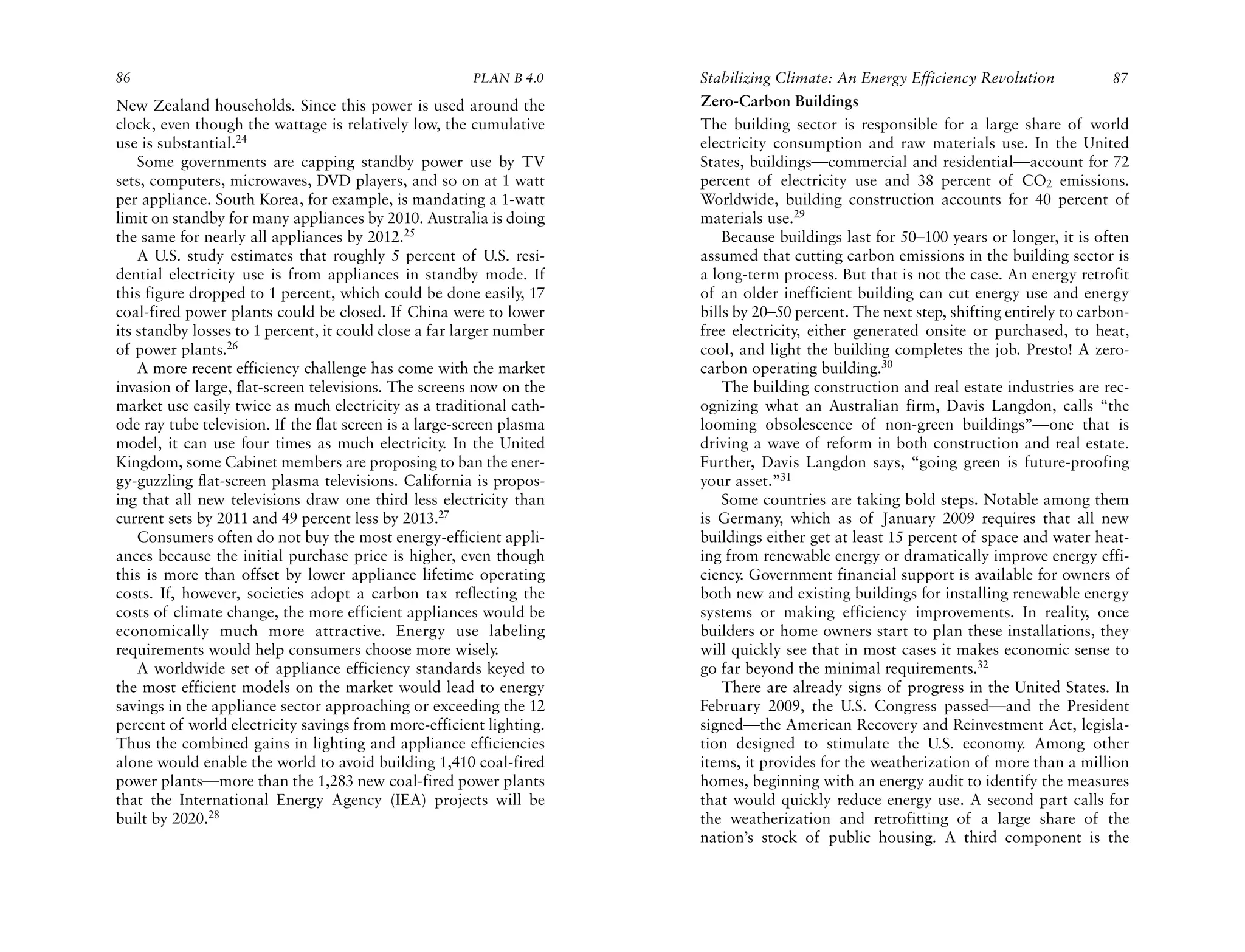86                                                      PLAN B 4.0     Stabilizing Climate: An Energy Efficiency Revolution             87
New Zealand households. Since this power is used around the            Zero-Carbon Buildings
clock, even though the wattage is relatively low, the cumulative       The building sector is responsible for a large share of world
use is substantial.24                                                  electricity consumption and raw materials use. In the United
    Some governments are capping standby power use by TV               States, buildings—commercial and residential—account for 72
sets, computers, microwaves, DVD players, and so on at 1 watt          percent of electricity use and 38 percent of CO2 emissions.
per appliance. South Korea, for example, is mandating a 1-watt         Worldwide, building construction accounts for 40 percent of
limit on standby for many appliances by 2010. Australia is doing       materials use.29
the same for nearly all appliances by 2012.25                              Because buildings last for 50–100 years or longer, it is often
    A U.S. study estimates that roughly 5 percent of U.S. resi-        assumed that cutting carbon emissions in the building sector is
dential electricity use is from appliances in standby mode. If         a long-term process. But that is not the case. An energy retrofit
this figure dropped to 1 percent, which could be done easily, 17       of an older inefficient building can cut energy use and energy
coal-fired power plants could be closed. If China were to lower        bills by 20–50 percent. The next step, shifting entirely to carbon-
its standby losses to 1 percent, it could close a far larger number    free electricity, either generated onsite or purchased, to heat,
of power plants.26                                                     cool, and light the building completes the job. Presto! A zero-
    A more recent efficiency challenge has come with the market        carbon operating building.30
invasion of large, flat-screen televisions. The screens now on the         The building construction and real estate industries are rec-
market use easily twice as much electricity as a traditional cath-     ognizing what an Australian firm, Davis Langdon, calls “the
ode ray tube television. If the flat screen is a large-screen plasma   looming obsolescence of non-green buildings”—one that is
model, it can use four times as much electricity. In the United        driving a wave of reform in both construction and real estate.
Kingdom, some Cabinet members are proposing to ban the ener-           Further, Davis Langdon says, “going green is future-proofing
gy-guzzling flat-screen plasma televisions. California is propos-      your asset.”31
ing that all new televisions draw one third less electricity than          Some countries are taking bold steps. Notable among them
current sets by 2011 and 49 percent less by 2013.27                    is Germany, which as of January 2009 requires that all new
    Consumers often do not buy the most energy-efficient appli-        buildings either get at least 15 percent of space and water heat-
ances because the initial purchase price is higher, even though        ing from renewable energy or dramatically improve energy effi-
this is more than offset by lower appliance lifetime operating         ciency. Government financial support is available for owners of
costs. If, however, societies adopt a carbon tax reflecting the        both new and existing buildings for installing renewable energy
costs of climate change, the more efficient appliances would be        systems or making efficiency improvements. In reality, once
economically much more attractive. Energy use labeling                 builders or home owners start to plan these installations, they
requirements would help consumers choose more wisely.                  will quickly see that in most cases it makes economic sense to
    A worldwide set of appliance efficiency standards keyed to         go far beyond the minimal requirements.32
the most efficient models on the market would lead to energy               There are already signs of progress in the United States. In
savings in the appliance sector approaching or exceeding the 12        February 2009, the U.S. Congress passed—and the President
percent of world electricity savings from more-efficient lighting.     signed—the American Recovery and Reinvestment Act, legisla-
Thus the combined gains in lighting and appliance efficiencies         tion designed to stimulate the U.S. economy. Among other
alone would enable the world to avoid building 1,410 coal-fired        items, it provides for the weatherization of more than a million
power plants—more than the 1,283 new coal-fired power plants           homes, beginning with an energy audit to identify the measures
that the International Energy Agency (IEA) projects will be            that would quickly reduce energy use. A second part calls for
built by 2020.28                                                       the weatherization and retrofitting of a large share of the
                                                                       nation’s stock of public housing. A third component is the
 