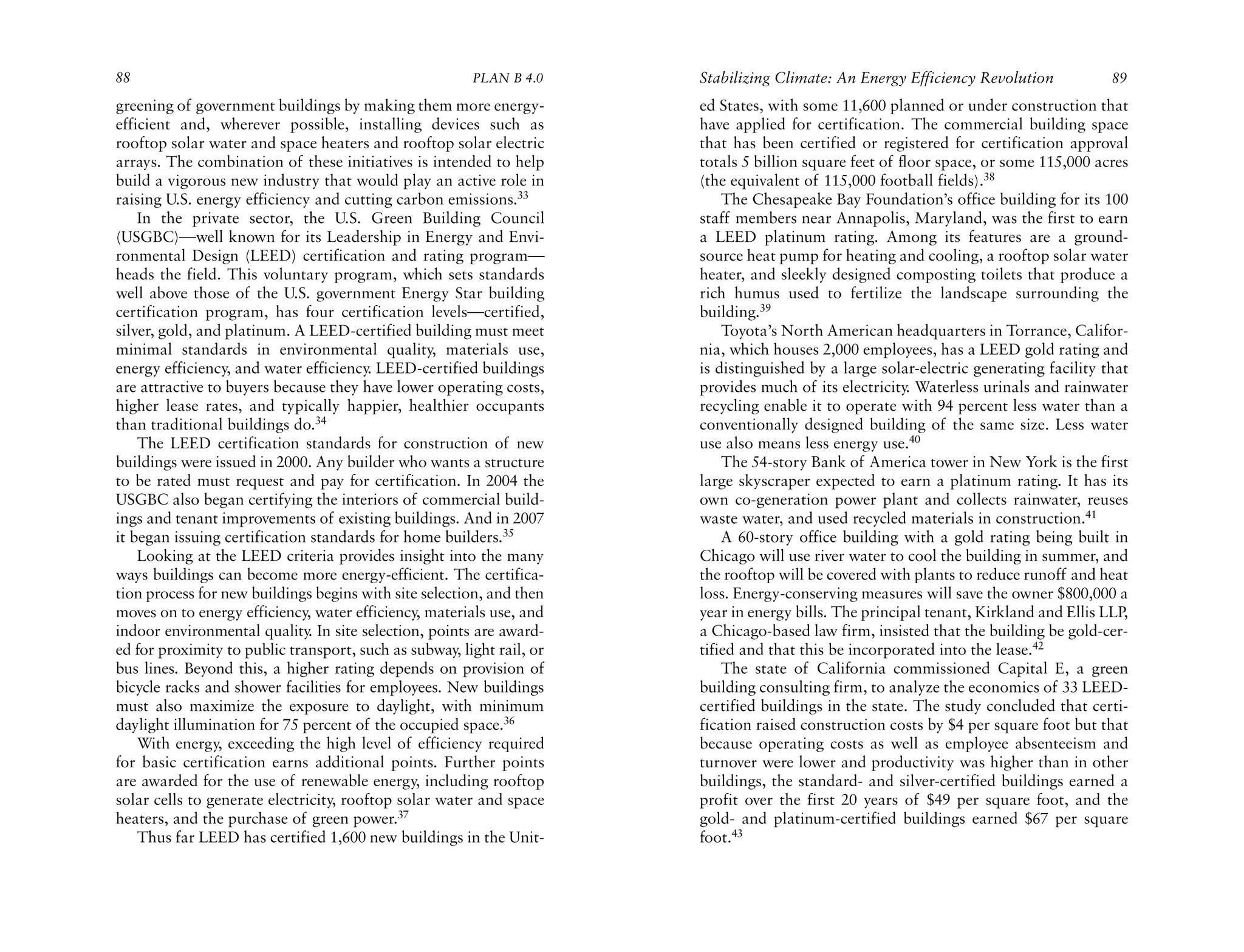 88                                                      PLAN B 4.0     Stabilizing Climate: An Energy Efficiency Revolution            89
greening of government buildings by making them more energy-           ed States, with some 11,600 planned or under construction that
efficient and, wherever possible, installing devices such as           have applied for certification. The commercial building space
rooftop solar water and space heaters and rooftop solar electric       that has been certified or registered for certification approval
arrays. The combination of these initiatives is intended to help       totals 5 billion square feet of floor space, or some 115,000 acres
build a vigorous new industry that would play an active role in        (the equivalent of 115,000 football fields).38
raising U.S. energy efficiency and cutting carbon emissions.33             The Chesapeake Bay Foundation’s office building for its 100
    In the private sector, the U.S. Green Building Council             staff members near Annapolis, Maryland, was the first to earn
(USGBC)—well known for its Leadership in Energy and Envi-              a LEED platinum rating. Among its features are a ground-
ronmental Design (LEED) certification and rating program—              source heat pump for heating and cooling, a rooftop solar water
heads the field. This voluntary program, which sets standards          heater, and sleekly designed composting toilets that produce a
well above those of the U.S. government Energy Star building           rich humus used to fertilize the landscape surrounding the
certification program, has four certification levels—certified,        building.39
silver, gold, and platinum. A LEED-certified building must meet            Toyota’s North American headquarters in Torrance, Califor-
minimal standards in environmental quality, materials use,             nia, which houses 2,000 employees, has a LEED gold rating and
energy efficiency, and water efficiency. LEED-certified buildings      is distinguished by a large solar-electric generating facility that
are attractive to buyers because they have lower operating costs,      provides much of its electricity. Waterless urinals and rainwater
higher lease rates, and typically happier, healthier occupants         recycling enable it to operate with 94 percent less water than a
than traditional buildings do.34                                       conventionally designed building of the same size. Less water
    The LEED certification standards for construction of new           use also means less energy use.40
buildings were issued in 2000. Any builder who wants a structure           The 54-story Bank of America tower in New York is the first
to be rated must request and pay for certification. In 2004 the        large skyscraper expected to earn a platinum rating. It has its
USGBC also began certifying the interiors of commercial build-         own co-generation power plant and collects rainwater, reuses
ings and tenant improvements of existing buildings. And in 2007        waste water, and used recycled materials in construction.41
it began issuing certification standards for home builders.35              A 60-story office building with a gold rating being built in
    Looking at the LEED criteria provides insight into the many        Chicago will use river water to cool the building in summer, and
ways buildings can become more energy-efficient. The certifica-        the rooftop will be covered with plants to reduce runoff and heat
tion process for new buildings begins with site selection, and then    loss. Energy-conserving measures will save the owner $800,000 a
moves on to energy efficiency, water efficiency, materials use, and    year in energy bills. The principal tenant, Kirkland and Ellis LLP,
indoor environmental quality In site selection, points are award-
                               .                                       a Chicago-based law firm, insisted that the building be gold-cer-
ed for proximity to public transport, such as subway, light rail, or   tified and that this be incorporated into the lease.42
bus lines. Beyond this, a higher rating depends on provision of            The state of California commissioned Capital E, a green
bicycle racks and shower facilities for employees. New buildings       building consulting firm, to analyze the economics of 33 LEED-
must also maximize the exposure to daylight, with minimum              certified buildings in the state. The study concluded that certi-
daylight illumination for 75 percent of the occupied space.36          fication raised construction costs by $4 per square foot but that
    With energy, exceeding the high level of efficiency required       because operating costs as well as employee absenteeism and
for basic certification earns additional points. Further points        turnover were lower and productivity was higher than in other
are awarded for the use of renewable energy, including rooftop         buildings, the standard- and silver-certified buildings earned a
solar cells to generate electricity, rooftop solar water and space     profit over the first 20 years of $49 per square foot, and the
heaters, and the purchase of green power.37                            gold- and platinum-certified buildings earned $67 per square
    Thus far LEED has certified 1,600 new buildings in the Unit-       foot.43
 