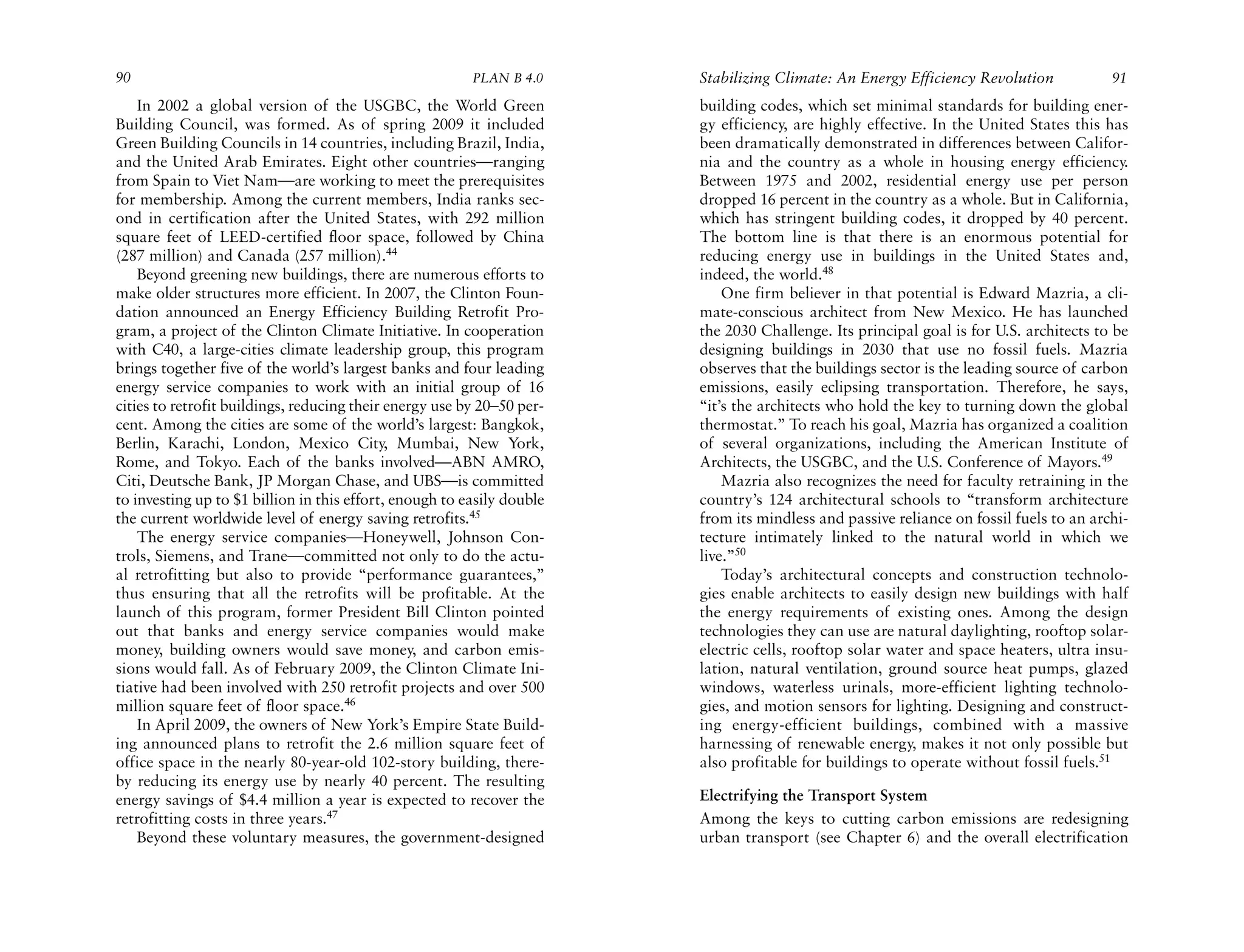 90                                                       PLAN B 4.0     Stabilizing Climate: An Energy Efficiency Revolution            91
    In 2002 a global version of the USGBC, the World Green              building codes, which set minimal standards for building ener-
Building Council, was formed. As of spring 2009 it included             gy efficiency, are highly effective. In the United States this has
Green Building Councils in 14 countries, including Brazil, India,       been dramatically demonstrated in differences between Califor-
and the United Arab Emirates. Eight other countries—ranging             nia and the country as a whole in housing energy efficiency.
from Spain to Viet Nam—are working to meet the prerequisites            Between 1975 and 2002, residential energy use per person
for membership. Among the current members, India ranks sec-             dropped 16 percent in the country as a whole. But in California,
ond in certification after the United States, with 292 million          which has stringent building codes, it dropped by 40 percent.
square feet of LEED-certified floor space, followed by China            The bottom line is that there is an enormous potential for
(287 million) and Canada (257 million).44                               reducing energy use in buildings in the United States and,
    Beyond greening new buildings, there are numerous efforts to        indeed, the world.48
make older structures more efficient. In 2007, the Clinton Foun-            One firm believer in that potential is Edward Mazria, a cli-
dation announced an Energy Efficiency Building Retrofit Pro-            mate-conscious architect from New Mexico. He has launched
gram, a project of the Clinton Climate Initiative. In cooperation       the 2030 Challenge. Its principal goal is for U.S. architects to be
with C40, a large-cities climate leadership group, this program         designing buildings in 2030 that use no fossil fuels. Mazria
brings together five of the world’s largest banks and four leading      observes that the buildings sector is the leading source of carbon
energy service companies to work with an initial group of 16            emissions, easily eclipsing transportation. Therefore, he says,
cities to retrofit buildings, reducing their energy use by 20–50 per-   “it’s the architects who hold the key to turning down the global
cent. Among the cities are some of the world’s largest: Bangkok,        thermostat.” To reach his goal, Mazria has organized a coalition
Berlin, Karachi, London, Mexico City, Mumbai, New York,                 of several organizations, including the American Institute of
Rome, and Tokyo. Each of the banks involved—ABN AMRO,                   Architects, the USGBC, and the U.S. Conference of Mayors.49
Citi, Deutsche Bank, JP Morgan Chase, and UBS—is committed                  Mazria also recognizes the need for faculty retraining in the
to investing up to $1 billion in this effort, enough to easily double   country’s 124 architectural schools to “transform architecture
the current worldwide level of energy saving retrofits.45               from its mindless and passive reliance on fossil fuels to an archi-
    The energy service companies—Honeywell, Johnson Con-                tecture intimately linked to the natural world in which we
trols, Siemens, and Trane—committed not only to do the actu-            live.”50
al retrofitting but also to provide “performance guarantees,”               Today’s architectural concepts and construction technolo-
thus ensuring that all the retrofits will be profitable. At the         gies enable architects to easily design new buildings with half
launch of this program, former President Bill Clinton pointed           the energy requirements of existing ones. Among the design
out that banks and energy service companies would make                  technologies they can use are natural daylighting, rooftop solar-
money, building owners would save money, and carbon emis-               electric cells, rooftop solar water and space heaters, ultra insu-
sions would fall. As of February 2009, the Clinton Climate Ini-         lation, natural ventilation, ground source heat pumps, glazed
tiative had been involved with 250 retrofit projects and over 500       windows, waterless urinals, more-efficient lighting technolo-
million square feet of floor space.46                                   gies, and motion sensors for lighting. Designing and construct-
    In April 2009, the owners of New York’s Empire State Build-         ing energy-efficient buildings, combined with a massive
ing announced plans to retrofit the 2.6 million square feet of          harnessing of renewable energy, makes it not only possible but
office space in the nearly 80-year-old 102-story building, there-       also profitable for buildings to operate without fossil fuels.51
by reducing its energy use by nearly 40 percent. The resulting
energy savings of $4.4 million a year is expected to recover the        Electrifying the Transport System
retrofitting costs in three years.47                                    Among the keys to cutting carbon emissions are redesigning
    Beyond these voluntary measures, the government-designed            urban transport (see Chapter 6) and the overall electrification
 