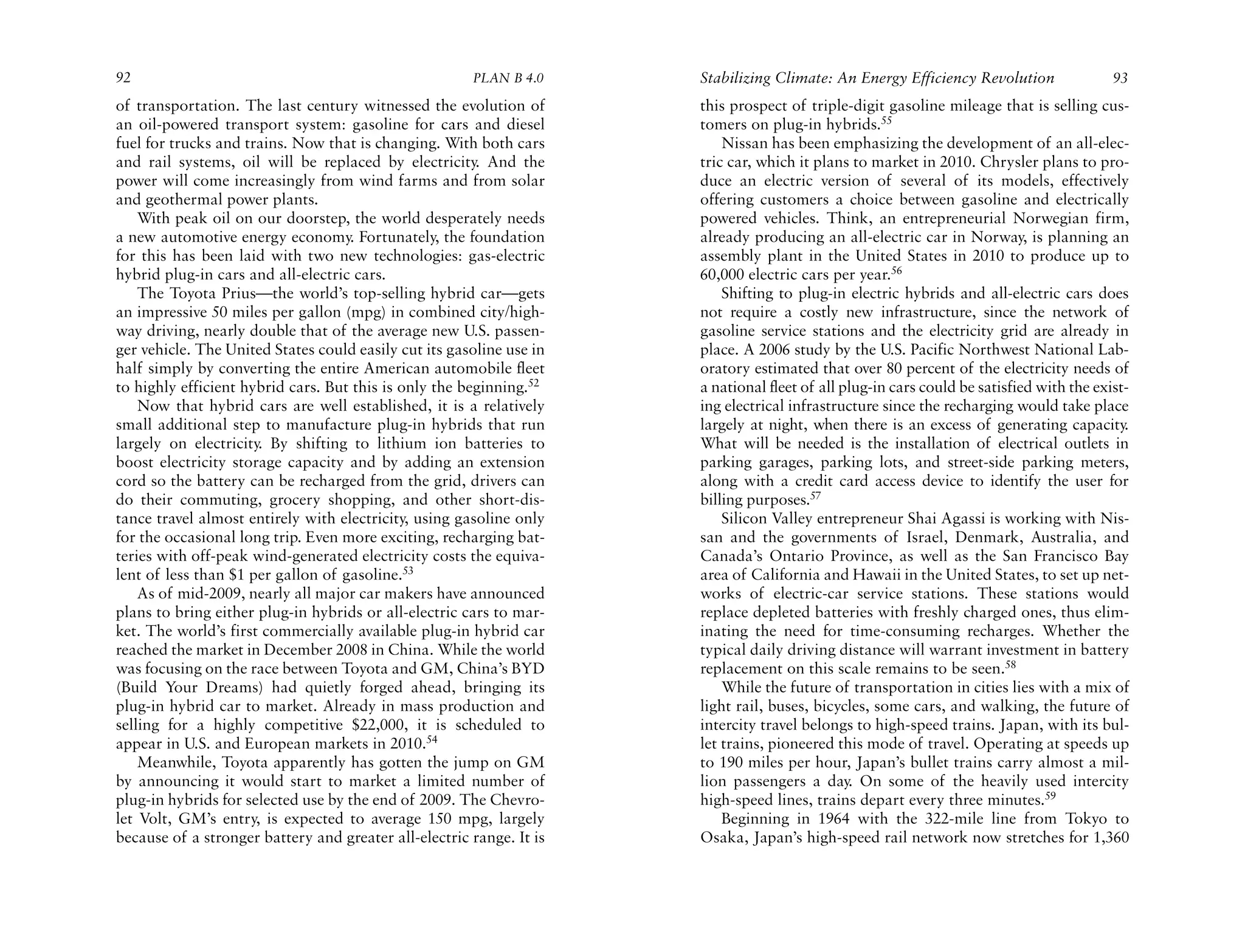 92                                                     PLAN B 4.0     Stabilizing Climate: An Energy Efficiency Revolution                93
of transportation. The last century witnessed the evolution of        this prospect of triple-digit gasoline mileage that is selling cus-
an oil-powered transport system: gasoline for cars and diesel         tomers on plug-in hybrids.55
fuel for trucks and trains. Now that is changing. With both cars          Nissan has been emphasizing the development of an all-elec-
and rail systems, oil will be replaced by electricity. And the        tric car, which it plans to market in 2010. Chrysler plans to pro-
power will come increasingly from wind farms and from solar           duce an electric version of several of its models, effectively
and geothermal power plants.                                          offering customers a choice between gasoline and electrically
    With peak oil on our doorstep, the world desperately needs        powered vehicles. Think, an entrepreneurial Norwegian firm,
a new automotive energy economy. Fortunately, the foundation          already producing an all-electric car in Norway, is planning an
for this has been laid with two new technologies: gas-electric        assembly plant in the United States in 2010 to produce up to
hybrid plug-in cars and all-electric cars.                            60,000 electric cars per year.56
    The Toyota Prius—the world’s top-selling hybrid car—gets              Shifting to plug-in electric hybrids and all-electric cars does
an impressive 50 miles per gallon (mpg) in combined city/high-        not require a costly new infrastructure, since the network of
way driving, nearly double that of the average new U.S. passen-       gasoline service stations and the electricity grid are already in
ger vehicle. The United States could easily cut its gasoline use in   place. A 2006 study by the U.S. Pacific Northwest National Lab-
half simply by converting the entire American automobile fleet        oratory estimated that over 80 percent of the electricity needs of
to highly efficient hybrid cars. But this is only the beginning.52    a national fleet of all plug-in cars could be satisfied with the exist-
    Now that hybrid cars are well established, it is a relatively     ing electrical infrastructure since the recharging would take place
small additional step to manufacture plug-in hybrids that run         largely at night, when there is an excess of generating capacity.
largely on electricity. By shifting to lithium ion batteries to       What will be needed is the installation of electrical outlets in
boost electricity storage capacity and by adding an extension         parking garages, parking lots, and street-side parking meters,
cord so the battery can be recharged from the grid, drivers can       along with a credit card access device to identify the user for
do their commuting, grocery shopping, and other short-dis-            billing purposes.57
tance travel almost entirely with electricity, using gasoline only        Silicon Valley entrepreneur Shai Agassi is working with Nis-
for the occasional long trip. Even more exciting, recharging bat-     san and the governments of Israel, Denmark, Australia, and
teries with off-peak wind-generated electricity costs the equiva-     Canada’s Ontario Province, as well as the San Francisco Bay
lent of less than $1 per gallon of gasoline.53                        area of California and Hawaii in the United States, to set up net-
    As of mid-2009, nearly all major car makers have announced        works of electric-car service stations. These stations would
plans to bring either plug-in hybrids or all-electric cars to mar-    replace depleted batteries with freshly charged ones, thus elim-
ket. The world’s first commercially available plug-in hybrid car      inating the need for time-consuming recharges. Whether the
reached the market in December 2008 in China. While the world         typical daily driving distance will warrant investment in battery
was focusing on the race between Toyota and GM, China’s BYD           replacement on this scale remains to be seen.58
(Build Your Dreams) had quietly forged ahead, bringing its                While the future of transportation in cities lies with a mix of
plug-in hybrid car to market. Already in mass production and          light rail, buses, bicycles, some cars, and walking, the future of
selling for a highly competitive $22,000, it is scheduled to          intercity travel belongs to high-speed trains. Japan, with its bul-
appear in U.S. and European markets in 2010.54                        let trains, pioneered this mode of travel. Operating at speeds up
    Meanwhile, Toyota apparently has gotten the jump on GM            to 190 miles per hour, Japan’s bullet trains carry almost a mil-
by announcing it would start to market a limited number of            lion passengers a day. On some of the heavily used intercity
plug-in hybrids for selected use by the end of 2009. The Chevro-      high-speed lines, trains depart every three minutes.59
let Volt, GM’s entry, is expected to average 150 mpg, largely             Beginning in 1964 with the 322-mile line from Tokyo to
because of a stronger battery and greater all-electric range. It is   Osaka, Japan’s high-speed rail network now stretches for 1,360
 