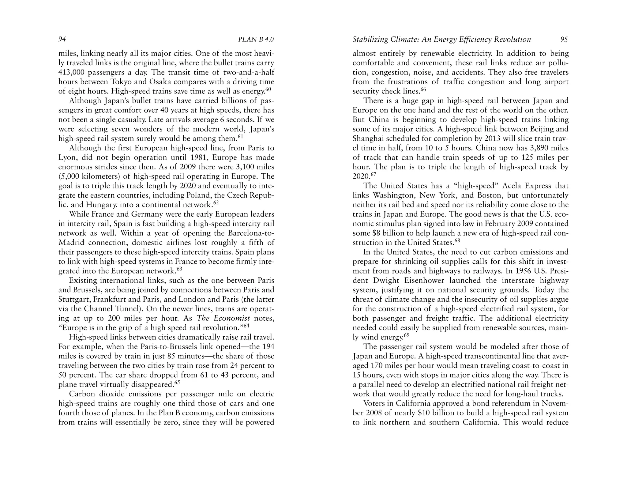 94                                                       PLAN B 4.0     Stabilizing Climate: An Energy Efficiency Revolution             95
miles, linking nearly all its major cities. One of the most heavi-      almost entirely by renewable electricity. In addition to being
ly traveled links is the original line, where the bullet trains carry   comfortable and convenient, these rail links reduce air pollu-
413,000 passengers a day. The transit time of two-and-a-half            tion, congestion, noise, and accidents. They also free travelers
hours between Tokyo and Osaka compares with a driving time              from the frustrations of traffic congestion and long airport
of eight hours. High-speed trains save time as well as energy.60        security check lines.66
    Although Japan’s bullet trains have carried billions of pas-            There is a huge gap in high-speed rail between Japan and
sengers in great comfort over 40 years at high speeds, there has        Europe on the one hand and the rest of the world on the other.
not been a single casualty. Late arrivals average 6 seconds. If we      But China is beginning to develop high-speed trains linking
were selecting seven wonders of the modern world, Japan’s               some of its major cities. A high-speed link between Beijing and
high-speed rail system surely would be among them.61                    Shanghai scheduled for completion by 2013 will slice train trav-
    Although the first European high-speed line, from Paris to          el time in half, from 10 to 5 hours. China now has 3,890 miles
Lyon, did not begin operation until 1981, Europe has made               of track that can handle train speeds of up to 125 miles per
enormous strides since then. As of 2009 there were 3,100 miles          hour. The plan is to triple the length of high-speed track by
(5,000 kilometers) of high-speed rail operating in Europe. The          2020.67
goal is to triple this track length by 2020 and eventually to inte-         The United States has a “high-speed” Acela Express that
grate the eastern countries, including Poland, the Czech Repub-         links Washington, New York, and Boston, but unfortunately
lic, and Hungary, into a continental network.62                         neither its rail bed and speed nor its reliability come close to the
    While France and Germany were the early European leaders            trains in Japan and Europe. The good news is that the U.S. eco-
in intercity rail, Spain is fast building a high-speed intercity rail   nomic stimulus plan signed into law in February 2009 contained
network as well. Within a year of opening the Barcelona-to-             some $8 billion to help launch a new era of high-speed rail con-
Madrid connection, domestic airlines lost roughly a fifth of            struction in the United States.68
their passengers to these high-speed intercity trains. Spain plans          In the United States, the need to cut carbon emissions and
to link with high-speed systems in France to become firmly inte-        prepare for shrinking oil supplies calls for this shift in invest-
grated into the European network.63                                     ment from roads and highways to railways. In 1956 U.S. Presi-
    Existing international links, such as the one between Paris         dent Dwight Eisenhower launched the interstate highway
and Brussels, are being joined by connections between Paris and         system, justifying it on national security grounds. Today the
Stuttgart, Frankfurt and Paris, and London and Paris (the latter        threat of climate change and the insecurity of oil supplies argue
via the Channel Tunnel). On the newer lines, trains are operat-         for the construction of a high-speed electrified rail system, for
ing at up to 200 miles per hour. As The Economist notes,                both passenger and freight traffic. The additional electricity
“Europe is in the grip of a high speed rail revolution.”64              needed could easily be supplied from renewable sources, main-
    High-speed links between cities dramatically raise rail travel.     ly wind energy.69
For example, when the Paris-to-Brussels link opened—the 194                 The passenger rail system would be modeled after those of
miles is covered by train in just 85 minutes—the share of those         Japan and Europe. A high-speed transcontinental line that aver-
traveling between the two cities by train rose from 24 percent to       aged 170 miles per hour would mean traveling coast-to-coast in
50 percent. The car share dropped from 61 to 43 percent, and            15 hours, even with stops in major cities along the way. There is
plane travel virtually disappeared.65                                   a parallel need to develop an electrified national rail freight net-
    Carbon dioxide emissions per passenger mile on electric             work that would greatly reduce the need for long-haul trucks.
high-speed trains are roughly one third those of cars and one               Voters in California approved a bond referendum in Novem-
fourth those of planes. In the Plan B economy, carbon emissions         ber 2008 of nearly $10 billion to build a high-speed rail system
from trains will essentially be zero, since they will be powered        to link northern and southern California. This would reduce
 