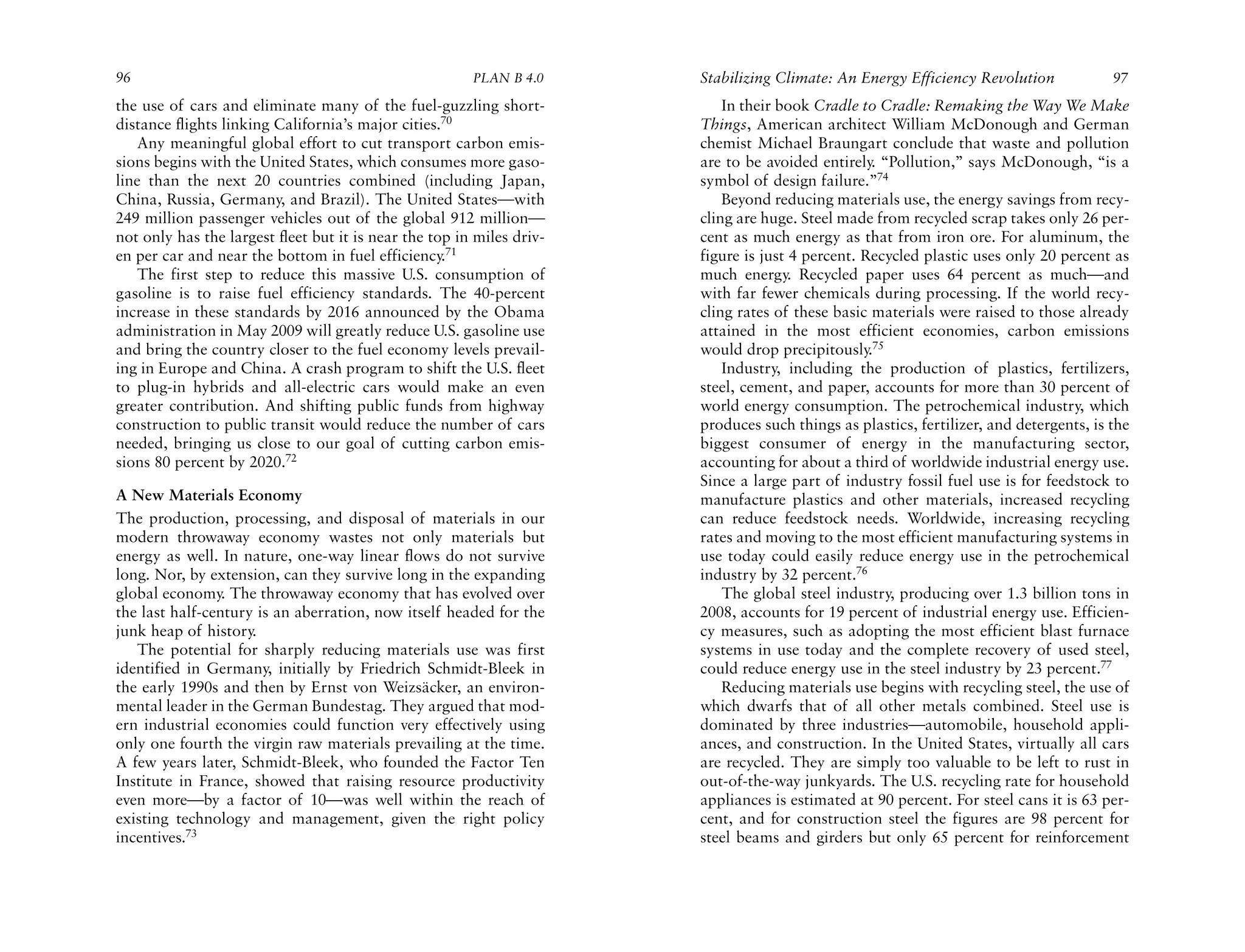 96                                                      PLAN B 4.0     Stabilizing Climate: An Energy Efficiency Revolution             97
the use of cars and eliminate many of the fuel-guzzling short-             In their book Cradle to Cradle: Remaking the Way We Make
distance flights linking California’s major cities.70                  Things, American architect William McDonough and German
   Any meaningful global effort to cut transport carbon emis-          chemist Michael Braungart conclude that waste and pollution
sions begins with the United States, which consumes more gaso-         are to be avoided entirely. “Pollution,” says McDonough, “is a
line than the next 20 countries combined (including Japan,             symbol of design failure.”74
China, Russia, Germany, and Brazil). The United States—with                Beyond reducing materials use, the energy savings from recy-
249 million passenger vehicles out of the global 912 million—          cling are huge. Steel made from recycled scrap takes only 26 per-
not only has the largest fleet but it is near the top in miles driv-   cent as much energy as that from iron ore. For aluminum, the
en per car and near the bottom in fuel efficiency.71                   figure is just 4 percent. Recycled plastic uses only 20 percent as
   The first step to reduce this massive U.S. consumption of           much energy. Recycled paper uses 64 percent as much—and
gasoline is to raise fuel efficiency standards. The 40-percent         with far fewer chemicals during processing. If the world recy-
increase in these standards by 2016 announced by the Obama             cling rates of these basic materials were raised to those already
administration in May 2009 will greatly reduce U.S. gasoline use       attained in the most efficient economies, carbon emissions
and bring the country closer to the fuel economy levels prevail-       would drop precipitously.75
ing in Europe and China. A crash program to shift the U.S. fleet           Industry, including the production of plastics, fertilizers,
to plug-in hybrids and all-electric cars would make an even            steel, cement, and paper, accounts for more than 30 percent of
greater contribution. And shifting public funds from highway           world energy consumption. The petrochemical industry, which
construction to public transit would reduce the number of cars         produces such things as plastics, fertilizer, and detergents, is the
needed, bringing us close to our goal of cutting carbon emis-          biggest consumer of energy in the manufacturing sector,
sions 80 percent by 2020.72                                            accounting for about a third of worldwide industrial energy use.
                                                                       Since a large part of industry fossil fuel use is for feedstock to
A New Materials Economy                                                manufacture plastics and other materials, increased recycling
The production, processing, and disposal of materials in our           can reduce feedstock needs. Worldwide, increasing recycling
modern throwaway economy wastes not only materials but                 rates and moving to the most efficient manufacturing systems in
energy as well. In nature, one-way linear flows do not survive         use today could easily reduce energy use in the petrochemical
long. Nor, by extension, can they survive long in the expanding        industry by 32 percent.76
global economy. The throwaway economy that has evolved over                The global steel industry, producing over 1.3 billion tons in
the last half-century is an aberration, now itself headed for the      2008, accounts for 19 percent of industrial energy use. Efficien-
junk heap of history.                                                  cy measures, such as adopting the most efficient blast furnace
   The potential for sharply reducing materials use was first          systems in use today and the complete recovery of used steel,
identified in Germany, initially by Friedrich Schmidt-Bleek in         could reduce energy use in the steel industry by 23 percent.77
the early 1990s and then by Ernst von Weizsäcker, an environ-              Reducing materials use begins with recycling steel, the use of
mental leader in the German Bundestag. They argued that mod-           which dwarfs that of all other metals combined. Steel use is
ern industrial economies could function very effectively using         dominated by three industries—automobile, household appli-
only one fourth the virgin raw materials prevailing at the time.       ances, and construction. In the United States, virtually all cars
A few years later, Schmidt-Bleek, who founded the Factor Ten           are recycled. They are simply too valuable to be left to rust in
Institute in France, showed that raising resource productivity         out-of-the-way junkyards. The U.S. recycling rate for household
even more—by a factor of 10—was well within the reach of               appliances is estimated at 90 percent. For steel cans it is 63 per-
existing technology and management, given the right policy             cent, and for construction steel the figures are 98 percent for
incentives.73                                                          steel beams and girders but only 65 percent for reinforcement
 