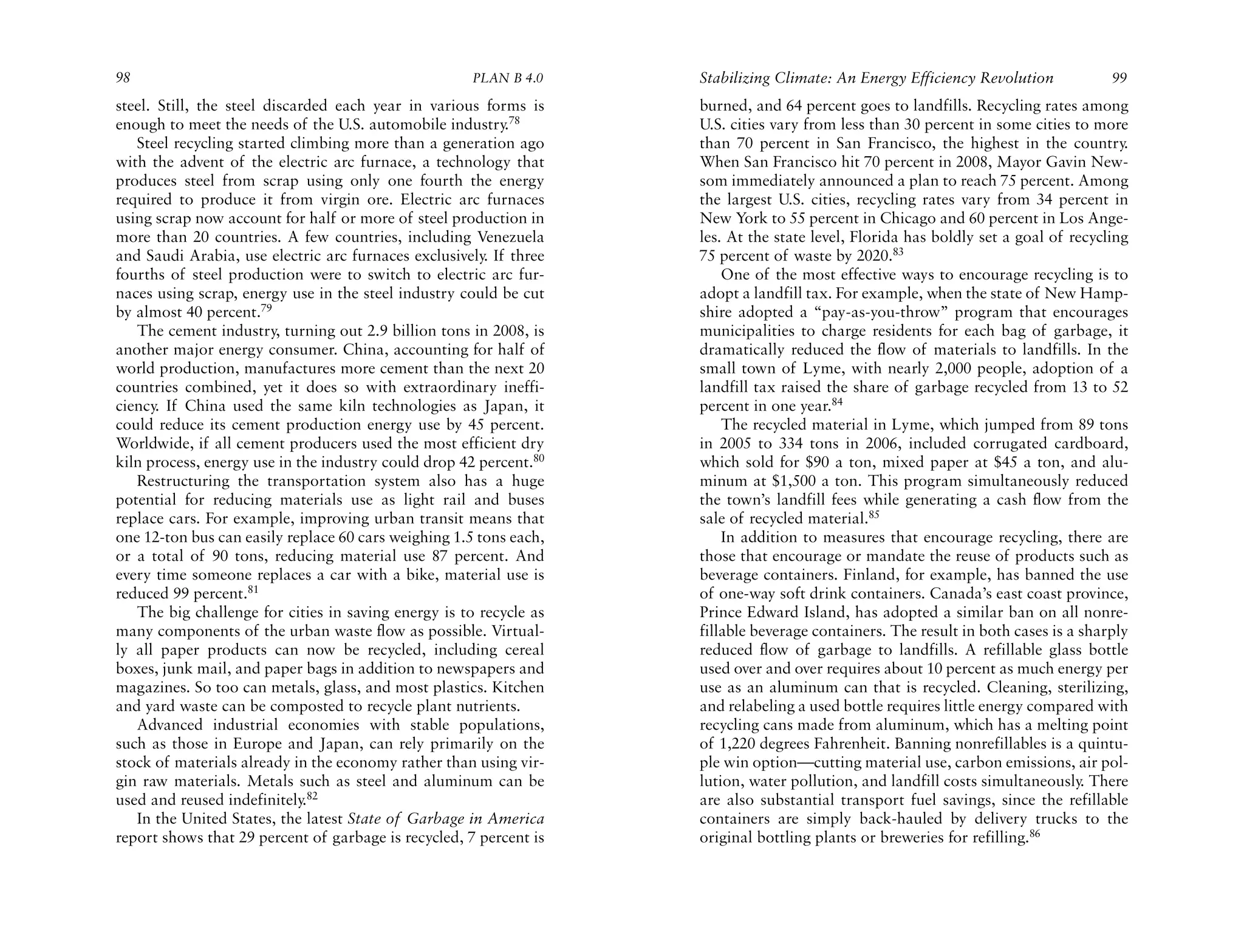 98                                                    PLAN B 4.0    Stabilizing Climate: An Energy Efficiency Revolution            99
steel. Still, the steel discarded each year in various forms is     burned, and 64 percent goes to landfills. Recycling rates among
enough to meet the needs of the U.S. automobile industry.78         U.S. cities vary from less than 30 percent in some cities to more
   Steel recycling started climbing more than a generation ago      than 70 percent in San Francisco, the highest in the country.
with the advent of the electric arc furnace, a technology that      When San Francisco hit 70 percent in 2008, Mayor Gavin New-
produces steel from scrap using only one fourth the energy          som immediately announced a plan to reach 75 percent. Among
required to produce it from virgin ore. Electric arc furnaces       the largest U.S. cities, recycling rates vary from 34 percent in
using scrap now account for half or more of steel production in     New York to 55 percent in Chicago and 60 percent in Los Ange-
more than 20 countries. A few countries, including Venezuela        les. At the state level, Florida has boldly set a goal of recycling
and Saudi Arabia, use electric arc furnaces exclusively. If three   75 percent of waste by 2020.83
fourths of steel production were to switch to electric arc fur-         One of the most effective ways to encourage recycling is to
naces using scrap, energy use in the steel industry could be cut    adopt a landfill tax. For example, when the state of New Hamp-
by almost 40 percent.79                                             shire adopted a “pay-as-you-throw” program that encourages
   The cement industry, turning out 2.9 billion tons in 2008, is    municipalities to charge residents for each bag of garbage, it
another major energy consumer. China, accounting for half of        dramatically reduced the flow of materials to landfills. In the
world production, manufactures more cement than the next 20         small town of Lyme, with nearly 2,000 people, adoption of a
countries combined, yet it does so with extraordinary ineffi-       landfill tax raised the share of garbage recycled from 13 to 52
ciency. If China used the same kiln technologies as Japan, it       percent in one year.84
could reduce its cement production energy use by 45 percent.            The recycled material in Lyme, which jumped from 89 tons
Worldwide, if all cement producers used the most efficient dry      in 2005 to 334 tons in 2006, included corrugated cardboard,
kiln process, energy use in the industry could drop 42 percent.80   which sold for $90 a ton, mixed paper at $45 a ton, and alu-
   Restructuring the transportation system also has a huge          minum at $1,500 a ton. This program simultaneously reduced
potential for reducing materials use as light rail and buses        the town’s landfill fees while generating a cash flow from the
replace cars. For example, improving urban transit means that       sale of recycled material.85
one 12-ton bus can easily replace 60 cars weighing 1.5 tons each,       In addition to measures that encourage recycling, there are
or a total of 90 tons, reducing material use 87 percent. And        those that encourage or mandate the reuse of products such as
every time someone replaces a car with a bike, material use is      beverage containers. Finland, for example, has banned the use
reduced 99 percent.81                                               of one-way soft drink containers. Canada’s east coast province,
   The big challenge for cities in saving energy is to recycle as   Prince Edward Island, has adopted a similar ban on all nonre-
many components of the urban waste flow as possible. Virtual-       fillable beverage containers. The result in both cases is a sharply
ly all paper products can now be recycled, including cereal         reduced flow of garbage to landfills. A refillable glass bottle
boxes, junk mail, and paper bags in addition to newspapers and      used over and over requires about 10 percent as much energy per
magazines. So too can metals, glass, and most plastics. Kitchen     use as an aluminum can that is recycled. Cleaning, sterilizing,
and yard waste can be composted to recycle plant nutrients.         and relabeling a used bottle requires little energy compared with
   Advanced industrial economies with stable populations,           recycling cans made from aluminum, which has a melting point
such as those in Europe and Japan, can rely primarily on the        of 1,220 degrees Fahrenheit. Banning nonrefillables is a quintu-
stock of materials already in the economy rather than using vir-    ple win option—cutting material use, carbon emissions, air pol-
gin raw materials. Metals such as steel and aluminum can be         lution, water pollution, and landfill costs simultaneously. There
used and reused indefinitely.82                                     are also substantial transport fuel savings, since the refillable
   In the United States, the latest State of Garbage in America     containers are simply back-hauled by delivery trucks to the
report shows that 29 percent of garbage is recycled, 7 percent is   original bottling plants or breweries for refilling.86
 