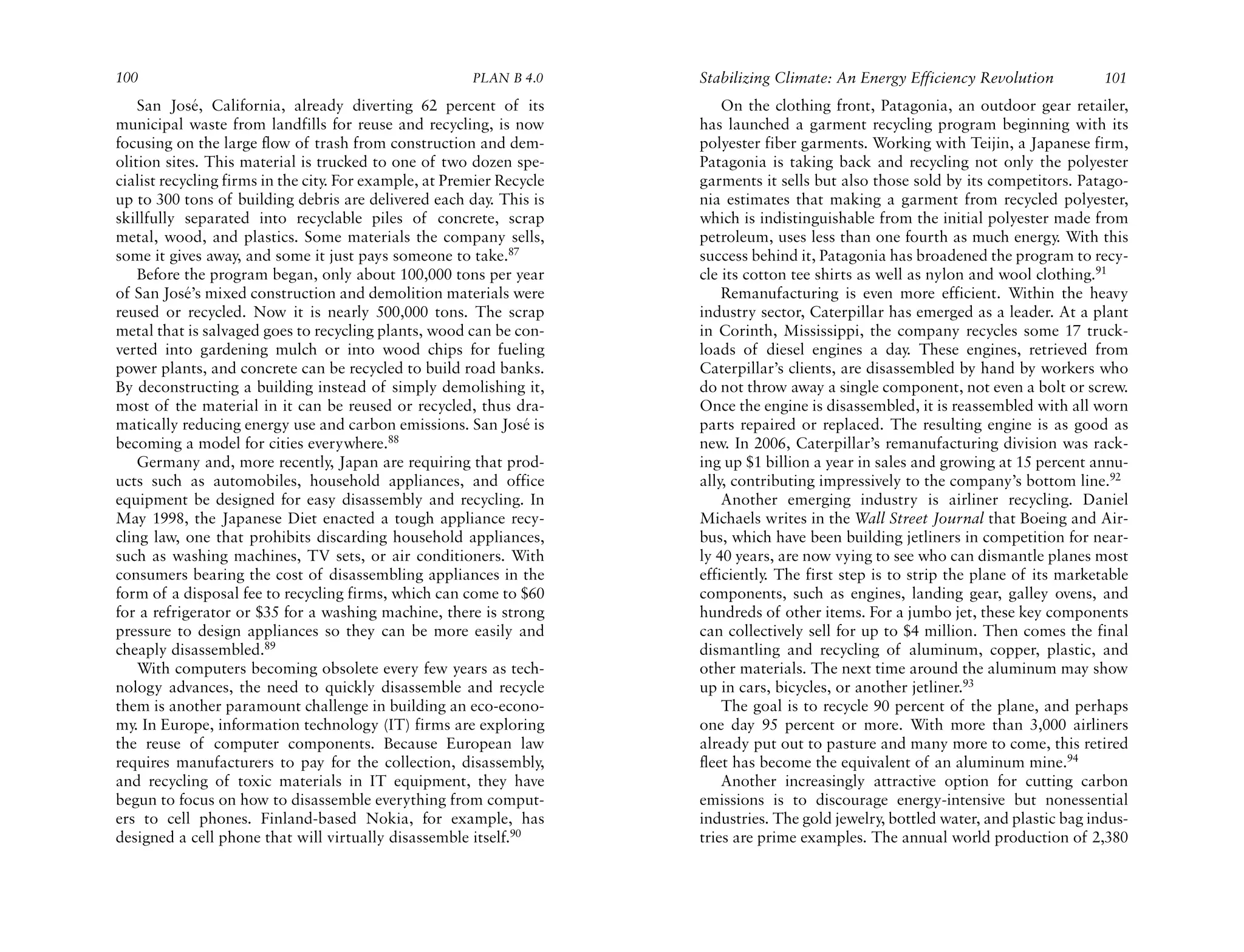 100                                                     PLAN B 4.0     Stabilizing Climate: An Energy Efficiency Revolution           101
    San José, California, already diverting 62 percent of its              On the clothing front, Patagonia, an outdoor gear retailer,
municipal waste from landfills for reuse and recycling, is now         has launched a garment recycling program beginning with its
focusing on the large flow of trash from construction and dem-         polyester fiber garments. Working with Teijin, a Japanese firm,
olition sites. This material is trucked to one of two dozen spe-       Patagonia is taking back and recycling not only the polyester
cialist recycling firms in the city. For example, at Premier Recycle   garments it sells but also those sold by its competitors. Patago-
up to 300 tons of building debris are delivered each day. This is      nia estimates that making a garment from recycled polyester,
skillfully separated into recyclable piles of concrete, scrap          which is indistinguishable from the initial polyester made from
metal, wood, and plastics. Some materials the company sells,           petroleum, uses less than one fourth as much energy. With this
some it gives away, and some it just pays someone to take.87           success behind it, Patagonia has broadened the program to recy-
    Before the program began, only about 100,000 tons per year         cle its cotton tee shirts as well as nylon and wool clothing.91
of San José’s mixed construction and demolition materials were             Remanufacturing is even more efficient. Within the heavy
reused or recycled. Now it is nearly 500,000 tons. The scrap           industry sector, Caterpillar has emerged as a leader. At a plant
metal that is salvaged goes to recycling plants, wood can be con-      in Corinth, Mississippi, the company recycles some 17 truck-
verted into gardening mulch or into wood chips for fueling             loads of diesel engines a day. These engines, retrieved from
power plants, and concrete can be recycled to build road banks.        Caterpillar’s clients, are disassembled by hand by workers who
By deconstructing a building instead of simply demolishing it,         do not throw away a single component, not even a bolt or screw.
most of the material in it can be reused or recycled, thus dra-        Once the engine is disassembled, it is reassembled with all worn
matically reducing energy use and carbon emissions. San José is        parts repaired or replaced. The resulting engine is as good as
becoming a model for cities everywhere.88                              new. In 2006, Caterpillar’s remanufacturing division was rack-
    Germany and, more recently, Japan are requiring that prod-         ing up $1 billion a year in sales and growing at 15 percent annu-
ucts such as automobiles, household appliances, and office             ally, contributing impressively to the company’s bottom line.92
equipment be designed for easy disassembly and recycling. In               Another emerging industry is airliner recycling. Daniel
May 1998, the Japanese Diet enacted a tough appliance recy-            Michaels writes in the Wall Street Journal that Boeing and Air-
cling law, one that prohibits discarding household appliances,         bus, which have been building jetliners in competition for near-
such as washing machines, TV sets, or air conditioners. With           ly 40 years, are now vying to see who can dismantle planes most
consumers bearing the cost of disassembling appliances in the          efficiently. The first step is to strip the plane of its marketable
form of a disposal fee to recycling firms, which can come to $60       components, such as engines, landing gear, galley ovens, and
for a refrigerator or $35 for a washing machine, there is strong       hundreds of other items. For a jumbo jet, these key components
pressure to design appliances so they can be more easily and           can collectively sell for up to $4 million. Then comes the final
cheaply disassembled.89                                                dismantling and recycling of aluminum, copper, plastic, and
    With computers becoming obsolete every few years as tech-          other materials. The next time around the aluminum may show
nology advances, the need to quickly disassemble and recycle           up in cars, bicycles, or another jetliner.93
them is another paramount challenge in building an eco-econo-              The goal is to recycle 90 percent of the plane, and perhaps
my. In Europe, information technology (IT) firms are exploring         one day 95 percent or more. With more than 3,000 airliners
the reuse of computer components. Because European law                 already put out to pasture and many more to come, this retired
requires manufacturers to pay for the collection, disassembly,         fleet has become the equivalent of an aluminum mine.94
and recycling of toxic materials in IT equipment, they have                Another increasingly attractive option for cutting carbon
begun to focus on how to disassemble everything from comput-           emissions is to discourage energy-intensive but nonessential
ers to cell phones. Finland-based Nokia, for example, has              industries. The gold jewelry, bottled water, and plastic bag indus-
designed a cell phone that will virtually disassemble itself.90        tries are prime examples. The annual world production of 2,380
 
