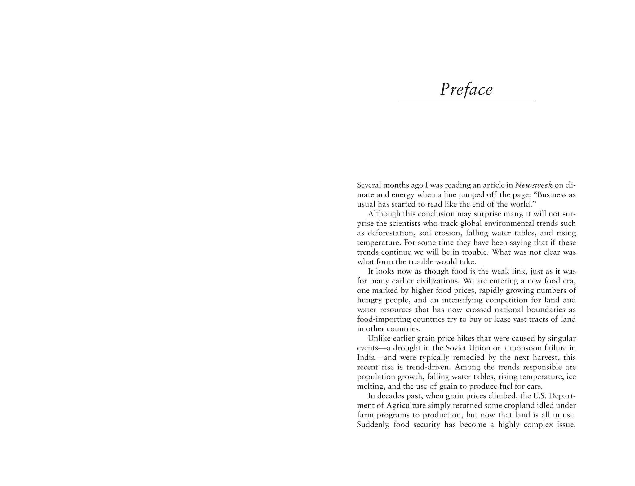 Preface




Several months ago I was reading an article in Newsweek on cli-
mate and energy when a line jumped off the page: “Business as
usual has started to read like the end of the world.”
   Although this conclusion may surprise many, it will not sur-
prise the scientists who track global environmental trends such
as deforestation, soil erosion, falling water tables, and rising
temperature. For some time they have been saying that if these
trends continue we will be in trouble. What was not clear was
what form the trouble would take.
   It looks now as though food is the weak link, just as it was
for many earlier civilizations. We are entering a new food era,
one marked by higher food prices, rapidly growing numbers of
hungry people, and an intensifying competition for land and
water resources that has now crossed national boundaries as
food-importing countries try to buy or lease vast tracts of land
in other countries.
   Unlike earlier grain price hikes that were caused by singular
events—a drought in the Soviet Union or a monsoon failure in
India—and were typically remedied by the next harvest, this
recent rise is trend-driven. Among the trends responsible are
population growth, falling water tables, rising temperature, ice
melting, and the use of grain to produce fuel for cars.
   In decades past, when grain prices climbed, the U.S. Depart-
ment of Agriculture simply returned some cropland idled under
farm programs to production, but now that land is all in use.
Suddenly, food security has become a highly complex issue.
 