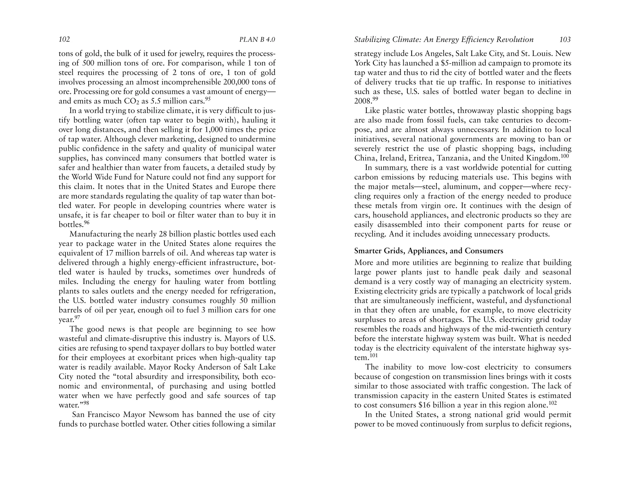 102                                                        PLAN B 4.0      Stabilizing Climate: An Energy Efficiency Revolution           103
tons of gold, the bulk of it used for jewelry, requires the process-       strategy include Los Angeles, Salt Lake City, and St. Louis. New
ing of 500 million tons of ore. For comparison, while 1 ton of             York City has launched a $5-million ad campaign to promote its
steel requires the processing of 2 tons of ore, 1 ton of gold              tap water and thus to rid the city of bottled water and the fleets
involves processing an almost incomprehensible 200,000 tons of             of delivery trucks that tie up traffic. In response to initiatives
ore. Processing ore for gold consumes a vast amount of energy—             such as these, U.S. sales of bottled water began to decline in
and emits as much CO2 as 5.5 million cars.95                               2008.99
    In a world trying to stabilize climate, it is very difficult to jus-       Like plastic water bottles, throwaway plastic shopping bags
tify bottling water (often tap water to begin with), hauling it            are also made from fossil fuels, can take centuries to decom-
over long distances, and then selling it for 1,000 times the price         pose, and are almost always unnecessary. In addition to local
of tap water. Although clever marketing, designed to undermine             initiatives, several national governments are moving to ban or
public confidence in the safety and quality of municipal water             severely restrict the use of plastic shopping bags, including
supplies, has convinced many consumers that bottled water is               China, Ireland, Eritrea, Tanzania, and the United Kingdom.100
safer and healthier than water from faucets, a detailed study by               In summary, there is a vast worldwide potential for cutting
the World Wide Fund for Nature could not find any support for              carbon emissions by reducing materials use. This begins with
this claim. It notes that in the United States and Europe there            the major metals—steel, aluminum, and copper—where recy-
are more standards regulating the quality of tap water than bot-           cling requires only a fraction of the energy needed to produce
tled water. For people in developing countries where water is              these metals from virgin ore. It continues with the design of
unsafe, it is far cheaper to boil or filter water than to buy it in        cars, household appliances, and electronic products so they are
bottles.96                                                                 easily disassembled into their component parts for reuse or
    Manufacturing the nearly 28 billion plastic bottles used each          recycling. And it includes avoiding unnecessary products.
year to package water in the United States alone requires the
equivalent of 17 million barrels of oil. And whereas tap water is          Smarter Grids, Appliances, and Consumers
delivered through a highly energy-efficient infrastructure, bot-           More and more utilities are beginning to realize that building
tled water is hauled by trucks, sometimes over hundreds of                 large power plants just to handle peak daily and seasonal
miles. Including the energy for hauling water from bottling                demand is a very costly way of managing an electricity system.
plants to sales outlets and the energy needed for refrigeration,           Existing electricity grids are typically a patchwork of local grids
the U.S. bottled water industry consumes roughly 50 million                that are simultaneously inefficient, wasteful, and dysfunctional
barrels of oil per year, enough oil to fuel 3 million cars for one         in that they often are unable, for example, to move electricity
year.97                                                                    surpluses to areas of shortages. The U.S. electricity grid today
    The good news is that people are beginning to see how                  resembles the roads and highways of the mid-twentieth century
wasteful and climate-disruptive this industry is. Mayors of U.S.           before the interstate highway system was built. What is needed
cities are refusing to spend taxpayer dollars to buy bottled water         today is the electricity equivalent of the interstate highway sys-
for their employees at exorbitant prices when high-quality tap             tem.101
water is readily available. Mayor Rocky Anderson of Salt Lake                 The inability to move low-cost electricity to consumers
City noted the “total absurdity and irresponsibility, both eco-            because of congestion on transmission lines brings with it costs
nomic and environmental, of purchasing and using bottled                   similar to those associated with traffic congestion. The lack of
water when we have perfectly good and safe sources of tap                  transmission capacity in the eastern United States is estimated
water.”98                                                                  to cost consumers $16 billion a year in this region alone.102
     San Francisco Mayor Newsom has banned the use of city                    In the United States, a strong national grid would permit
funds to purchase bottled water. Other cities following a similar          power to be moved continuously from surplus to deficit regions,
 