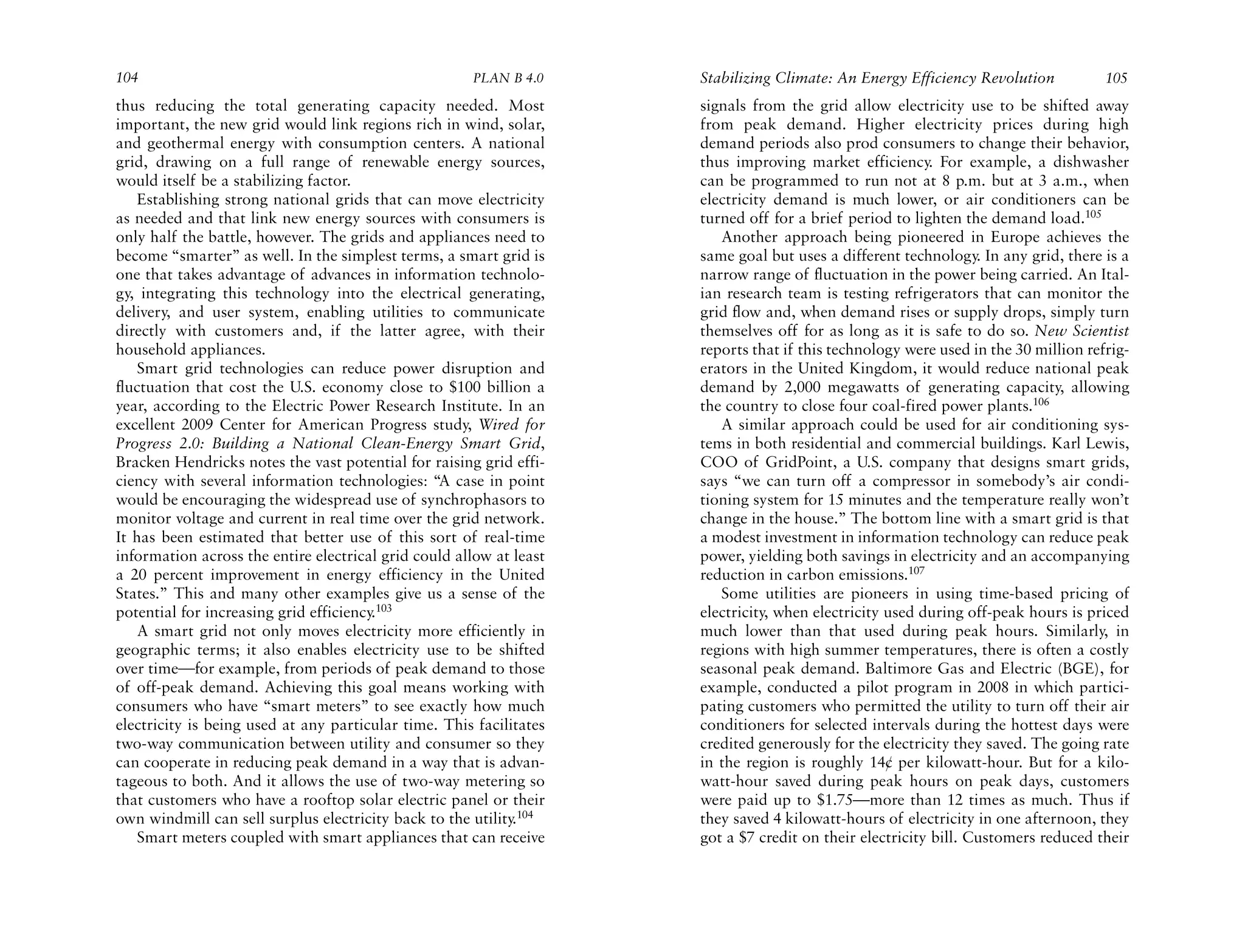 104                                                   PLAN B 4.0     Stabilizing Climate: An Energy Efficiency Revolution           105
thus reducing the total generating capacity needed. Most             signals from the grid allow electricity use to be shifted away
important, the new grid would link regions rich in wind, solar,      from peak demand. Higher electricity prices during high
and geothermal energy with consumption centers. A national           demand periods also prod consumers to change their behavior,
grid, drawing on a full range of renewable energy sources,           thus improving market efficiency. For example, a dishwasher
would itself be a stabilizing factor.                                can be programmed to run not at 8 p.m. but at 3 a.m., when
    Establishing strong national grids that can move electricity     electricity demand is much lower, or air conditioners can be
as needed and that link new energy sources with consumers is         turned off for a brief period to lighten the demand load.105
only half the battle, however. The grids and appliances need to         Another approach being pioneered in Europe achieves the
become “smarter” as well. In the simplest terms, a smart grid is     same goal but uses a different technology. In any grid, there is a
one that takes advantage of advances in information technolo-        narrow range of fluctuation in the power being carried. An Ital-
gy, integrating this technology into the electrical generating,      ian research team is testing refrigerators that can monitor the
delivery, and user system, enabling utilities to communicate         grid flow and, when demand rises or supply drops, simply turn
directly with customers and, if the latter agree, with their         themselves off for as long as it is safe to do so. New Scientist
household appliances.                                                reports that if this technology were used in the 30 million refrig-
    Smart grid technologies can reduce power disruption and          erators in the United Kingdom, it would reduce national peak
fluctuation that cost the U.S. economy close to $100 billion a       demand by 2,000 megawatts of generating capacity, allowing
year, according to the Electric Power Research Institute. In an      the country to close four coal-fired power plants.106
excellent 2009 Center for American Progress study, Wired for            A similar approach could be used for air conditioning sys-
Progress 2.0: Building a National Clean-Energy Smart Grid,           tems in both residential and commercial buildings. Karl Lewis,
Bracken Hendricks notes the vast potential for raising grid effi-    COO of GridPoint, a U.S. company that designs smart grids,
ciency with several information technologies: “A case in point       says “we can turn off a compressor in somebody’s air condi-
would be encouraging the widespread use of synchrophasors to         tioning system for 15 minutes and the temperature really won’t
monitor voltage and current in real time over the grid network.      change in the house.” The bottom line with a smart grid is that
It has been estimated that better use of this sort of real-time      a modest investment in information technology can reduce peak
information across the entire electrical grid could allow at least   power, yielding both savings in electricity and an accompanying
a 20 percent improvement in energy efficiency in the United          reduction in carbon emissions.107
States.” This and many other examples give us a sense of the            Some utilities are pioneers in using time-based pricing of
potential for increasing grid efficiency.103                         electricity, when electricity used during off-peak hours is priced
    A smart grid not only moves electricity more efficiently in      much lower than that used during peak hours. Similarly, in
geographic terms; it also enables electricity use to be shifted      regions with high summer temperatures, there is often a costly
over time—for example, from periods of peak demand to those          seasonal peak demand. Baltimore Gas and Electric (BGE), for
of off-peak demand. Achieving this goal means working with           example, conducted a pilot program in 2008 in which partici-
consumers who have “smart meters” to see exactly how much            pating customers who permitted the utility to turn off their air
electricity is being used at any particular time. This facilitates   conditioners for selected intervals during the hottest days were
two-way communication between utility and consumer so they           credited generously for the electricity they saved. The going rate
can cooperate in reducing peak demand in a way that is advan-        in the region is roughly 14¢ per kilowatt-hour. But for a kilo-
tageous to both. And it allows the use of two-way metering so        watt-hour saved during peak hours on peak days, customers
that customers who have a rooftop solar electric panel or their      were paid up to $1.75—more than 12 times as much. Thus if
own windmill can sell surplus electricity back to the utility.104    they saved 4 kilowatt-hours of electricity in one afternoon, they
    Smart meters coupled with smart appliances that can receive      got a $7 credit on their electricity bill. Customers reduced their
 