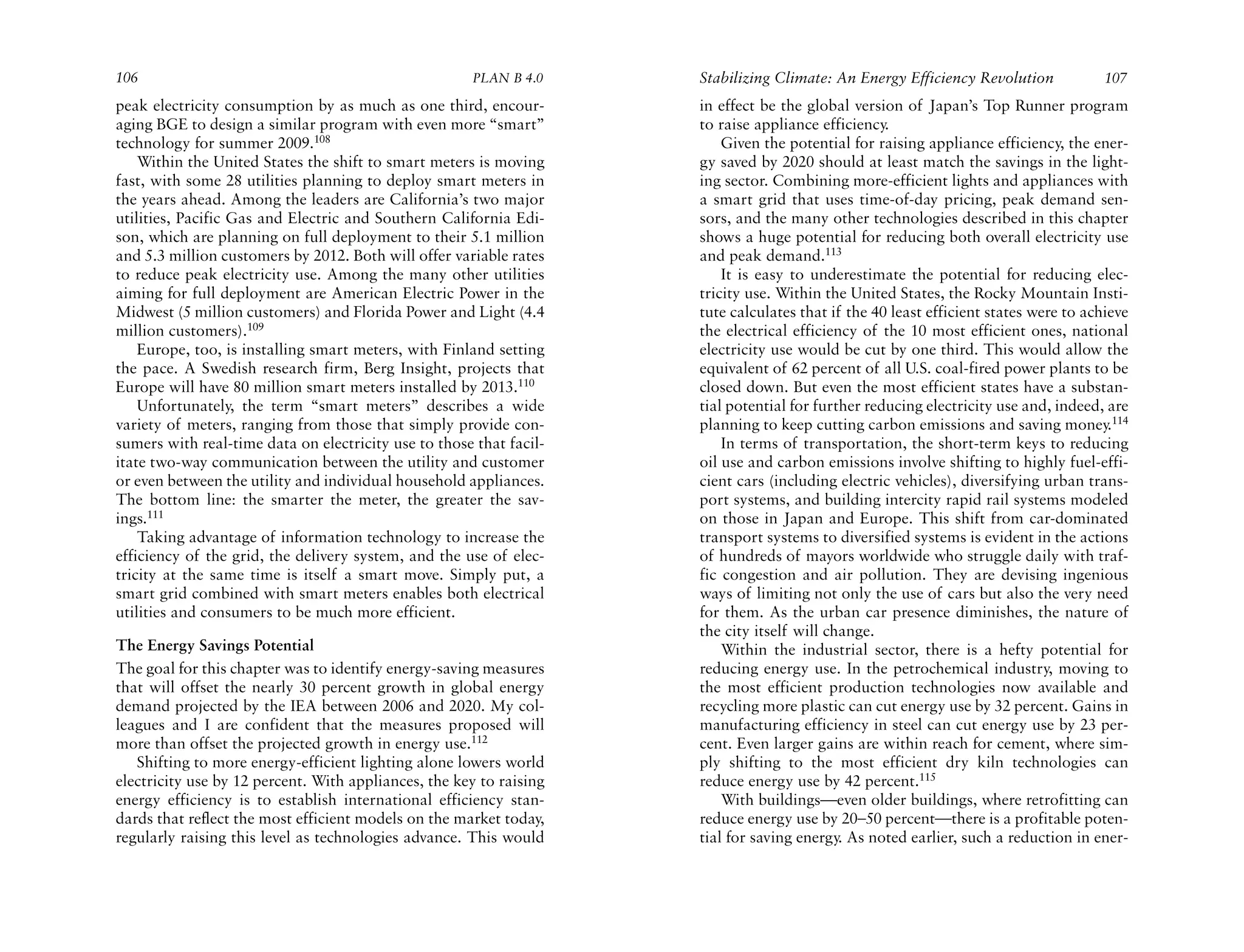 106                                                   PLAN B 4.0     Stabilizing Climate: An Energy Efficiency Revolution             107
peak electricity consumption by as much as one third, encour-        in effect be the global version of Japan’s Top Runner program
aging BGE to design a similar program with even more “smart”         to raise appliance efficiency.
technology for summer 2009.108                                           Given the potential for raising appliance efficiency, the ener-
    Within the United States the shift to smart meters is moving     gy saved by 2020 should at least match the savings in the light-
fast, with some 28 utilities planning to deploy smart meters in      ing sector. Combining more-efficient lights and appliances with
the years ahead. Among the leaders are California’s two major        a smart grid that uses time-of-day pricing, peak demand sen-
utilities, Pacific Gas and Electric and Southern California Edi-     sors, and the many other technologies described in this chapter
son, which are planning on full deployment to their 5.1 million      shows a huge potential for reducing both overall electricity use
and 5.3 million customers by 2012. Both will offer variable rates    and peak demand.113
to reduce peak electricity use. Among the many other utilities           It is easy to underestimate the potential for reducing elec-
aiming for full deployment are American Electric Power in the        tricity use. Within the United States, the Rocky Mountain Insti-
Midwest (5 million customers) and Florida Power and Light (4.4       tute calculates that if the 40 least efficient states were to achieve
million customers).109                                               the electrical efficiency of the 10 most efficient ones, national
    Europe, too, is installing smart meters, with Finland setting    electricity use would be cut by one third. This would allow the
the pace. A Swedish research firm, Berg Insight, projects that       equivalent of 62 percent of all U.S. coal-fired power plants to be
Europe will have 80 million smart meters installed by 2013.110       closed down. But even the most efficient states have a substan-
    Unfortunately, the term “smart meters” describes a wide          tial potential for further reducing electricity use and, indeed, are
variety of meters, ranging from those that simply provide con-       planning to keep cutting carbon emissions and saving money.114
sumers with real-time data on electricity use to those that facil-       In terms of transportation, the short-term keys to reducing
itate two-way communication between the utility and customer         oil use and carbon emissions involve shifting to highly fuel-effi-
or even between the utility and individual household appliances.     cient cars (including electric vehicles), diversifying urban trans-
The bottom line: the smarter the meter, the greater the sav-         port systems, and building intercity rapid rail systems modeled
ings.111                                                             on those in Japan and Europe. This shift from car-dominated
    Taking advantage of information technology to increase the       transport systems to diversified systems is evident in the actions
efficiency of the grid, the delivery system, and the use of elec-    of hundreds of mayors worldwide who struggle daily with traf-
tricity at the same time is itself a smart move. Simply put, a       fic congestion and air pollution. They are devising ingenious
smart grid combined with smart meters enables both electrical        ways of limiting not only the use of cars but also the very need
utilities and consumers to be much more efficient.                   for them. As the urban car presence diminishes, the nature of
                                                                     the city itself will change.
The Energy Savings Potential                                             Within the industrial sector, there is a hefty potential for
The goal for this chapter was to identify energy-saving measures     reducing energy use. In the petrochemical industry, moving to
that will offset the nearly 30 percent growth in global energy       the most efficient production technologies now available and
demand projected by the IEA between 2006 and 2020. My col-           recycling more plastic can cut energy use by 32 percent. Gains in
leagues and I are confident that the measures proposed will          manufacturing efficiency in steel can cut energy use by 23 per-
more than offset the projected growth in energy use.112              cent. Even larger gains are within reach for cement, where sim-
   Shifting to more energy-efficient lighting alone lowers world     ply shifting to the most efficient dry kiln technologies can
electricity use by 12 percent. With appliances, the key to raising   reduce energy use by 42 percent.115
energy efficiency is to establish international efficiency stan-         With buildings—even older buildings, where retrofitting can
dards that reflect the most efficient models on the market today,    reduce energy use by 20–50 percent—there is a profitable poten-
regularly raising this level as technologies advance. This would     tial for saving energy. As noted earlier, such a reduction in ener-
 