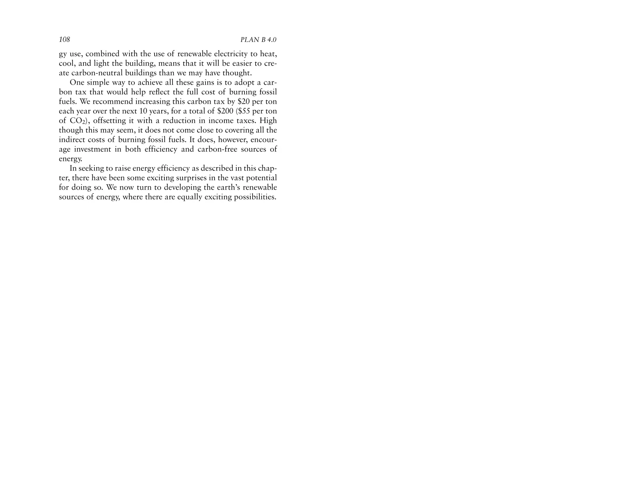 108                                                     PLAN B 4.0

gy use, combined with the use of renewable electricity to heat,
cool, and light the building, means that it will be easier to cre-
ate carbon-neutral buildings than we may have thought.
    One simple way to achieve all these gains is to adopt a car-
bon tax that would help reflect the full cost of burning fossil
fuels. We recommend increasing this carbon tax by $20 per ton
each year over the next 10 years, for a total of $200 ($55 per ton
of CO2), offsetting it with a reduction in income taxes. High
though this may seem, it does not come close to covering all the
indirect costs of burning fossil fuels. It does, however, encour-
age investment in both efficiency and carbon-free sources of
energy.
    In seeking to raise energy efficiency as described in this chap-
ter, there have been some exciting surprises in the vast potential
for doing so. We now turn to developing the earth’s renewable
sources of energy, where there are equally exciting possibilities.
 