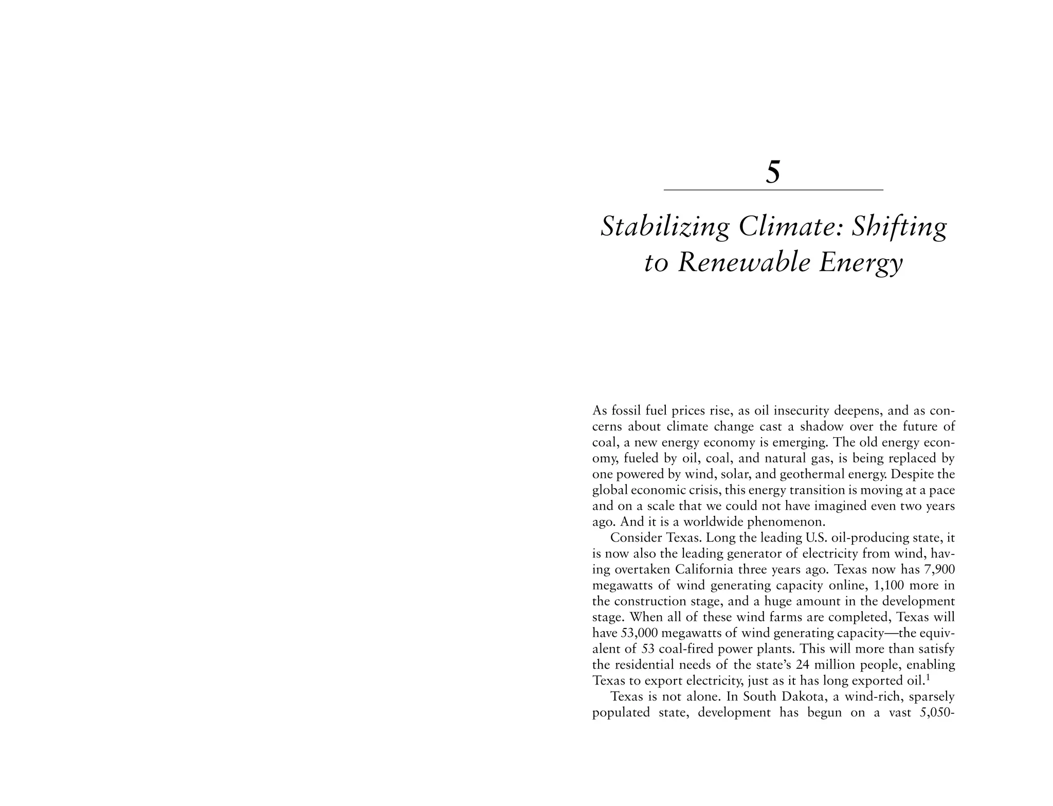 5
 Stabilizing Climate: Shifting
    to Renewable Energy



As fossil fuel prices rise, as oil insecurity deepens, and as con-
cerns about climate change cast a shadow over the future of
coal, a new energy economy is emerging. The old energy econ-
omy, fueled by oil, coal, and natural gas, is being replaced by
one powered by wind, solar, and geothermal energy. Despite the
global economic crisis, this energy transition is moving at a pace
and on a scale that we could not have imagined even two years
ago. And it is a worldwide phenomenon.
    Consider Texas. Long the leading U.S. oil-producing state, it
is now also the leading generator of electricity from wind, hav-
ing overtaken California three years ago. Texas now has 7,900
megawatts of wind generating capacity online, 1,100 more in
the construction stage, and a huge amount in the development
stage. When all of these wind farms are completed, Texas will
have 53,000 megawatts of wind generating capacity—the equiv-
alent of 53 coal-fired power plants. This will more than satisfy
the residential needs of the state’s 24 million people, enabling
Texas to export electricity, just as it has long exported oil.1
    Texas is not alone. In South Dakota, a wind-rich, sparsely
populated state, development has begun on a vast 5,050-
 