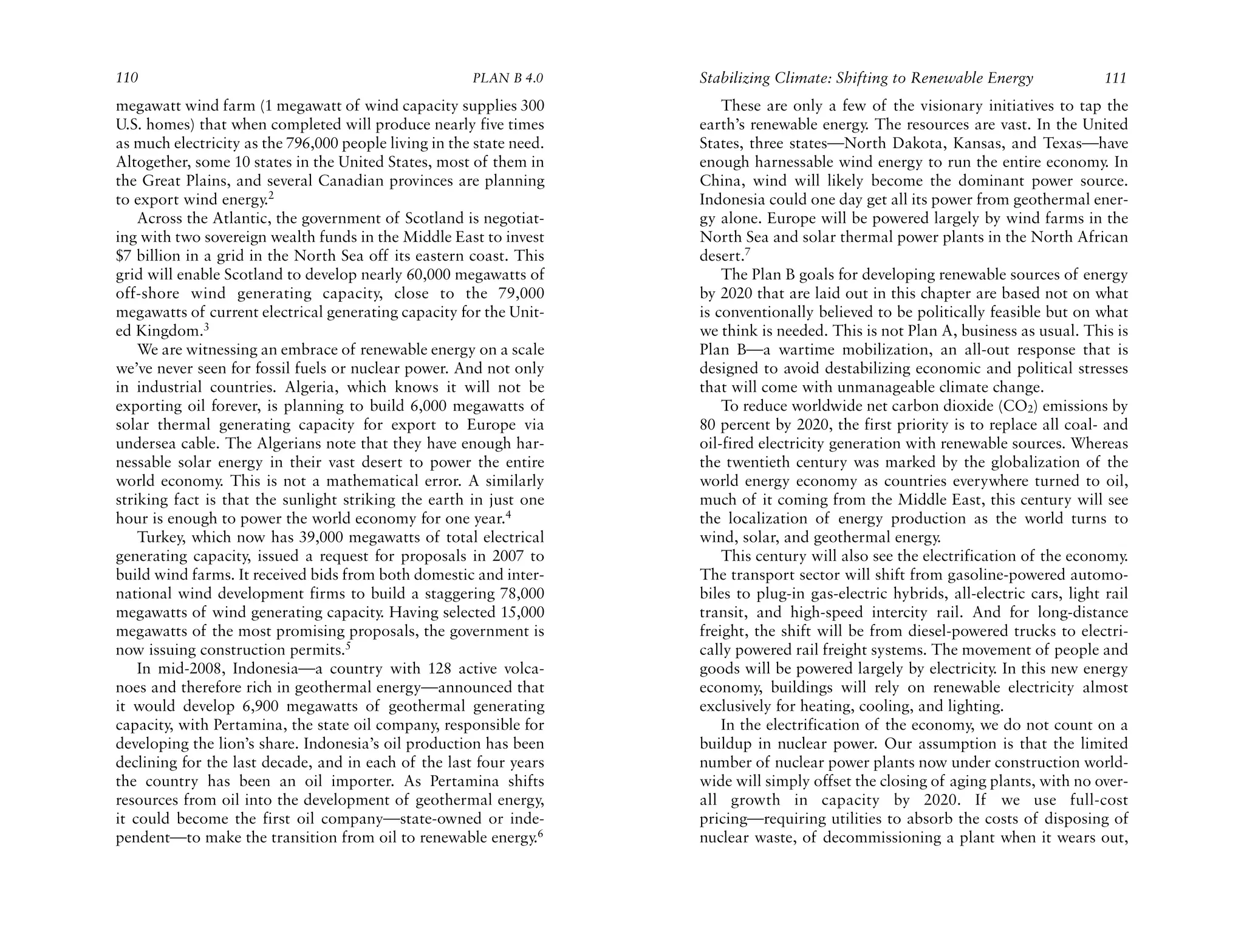 110                                                    PLAN B 4.0     Stabilizing Climate: Shifting to Renewable Energy               111
megawatt wind farm (1 megawatt of wind capacity supplies 300              These are only a few of the visionary initiatives to tap the
U.S. homes) that when completed will produce nearly five times        earth’s renewable energy. The resources are vast. In the United
as much electricity as the 796,000 people living in the state need.   States, three states—North Dakota, Kansas, and Texas—have
Altogether, some 10 states in the United States, most of them in      enough harnessable wind energy to run the entire economy. In
the Great Plains, and several Canadian provinces are planning         China, wind will likely become the dominant power source.
to export wind energy.2                                               Indonesia could one day get all its power from geothermal ener-
    Across the Atlantic, the government of Scotland is negotiat-      gy alone. Europe will be powered largely by wind farms in the
ing with two sovereign wealth funds in the Middle East to invest      North Sea and solar thermal power plants in the North African
$7 billion in a grid in the North Sea off its eastern coast. This     desert.7
grid will enable Scotland to develop nearly 60,000 megawatts of           The Plan B goals for developing renewable sources of energy
off-shore wind generating capacity, close to the 79,000               by 2020 that are laid out in this chapter are based not on what
megawatts of current electrical generating capacity for the Unit-     is conventionally believed to be politically feasible but on what
ed Kingdom.3                                                          we think is needed. This is not Plan A, business as usual. This is
    We are witnessing an embrace of renewable energy on a scale       Plan B—a wartime mobilization, an all-out response that is
we’ve never seen for fossil fuels or nuclear power. And not only      designed to avoid destabilizing economic and political stresses
in industrial countries. Algeria, which knows it will not be          that will come with unmanageable climate change.
exporting oil forever, is planning to build 6,000 megawatts of            To reduce worldwide net carbon dioxide (CO2) emissions by
solar thermal generating capacity for export to Europe via            80 percent by 2020, the first priority is to replace all coal- and
undersea cable. The Algerians note that they have enough har-         oil-fired electricity generation with renewable sources. Whereas
nessable solar energy in their vast desert to power the entire        the twentieth century was marked by the globalization of the
world economy. This is not a mathematical error. A similarly          world energy economy as countries everywhere turned to oil,
striking fact is that the sunlight striking the earth in just one     much of it coming from the Middle East, this century will see
hour is enough to power the world economy for one year.4              the localization of energy production as the world turns to
    Turkey, which now has 39,000 megawatts of total electrical        wind, solar, and geothermal energy.
generating capacity, issued a request for proposals in 2007 to            This century will also see the electrification of the economy.
build wind farms. It received bids from both domestic and inter-      The transport sector will shift from gasoline-powered automo-
national wind development firms to build a staggering 78,000          biles to plug-in gas-electric hybrids, all-electric cars, light rail
megawatts of wind generating capacity. Having selected 15,000         transit, and high-speed intercity rail. And for long-distance
megawatts of the most promising proposals, the government is          freight, the shift will be from diesel-powered trucks to electri-
now issuing construction permits.5                                    cally powered rail freight systems. The movement of people and
    In mid-2008, Indonesia—a country with 128 active volca-           goods will be powered largely by electricity. In this new energy
noes and therefore rich in geothermal energy—announced that           economy, buildings will rely on renewable electricity almost
it would develop 6,900 megawatts of geothermal generating             exclusively for heating, cooling, and lighting.
capacity, with Pertamina, the state oil company, responsible for          In the electrification of the economy, we do not count on a
developing the lion’s share. Indonesia’s oil production has been      buildup in nuclear power. Our assumption is that the limited
declining for the last decade, and in each of the last four years     number of nuclear power plants now under construction world-
the country has been an oil importer. As Pertamina shifts             wide will simply offset the closing of aging plants, with no over-
resources from oil into the development of geothermal energy,         all growth in capacity by 2020. If we use full-cost
it could become the first oil company—state-owned or inde-            pricing—requiring utilities to absorb the costs of disposing of
pendent—to make the transition from oil to renewable energy.6         nuclear waste, of decommissioning a plant when it wears out,
 