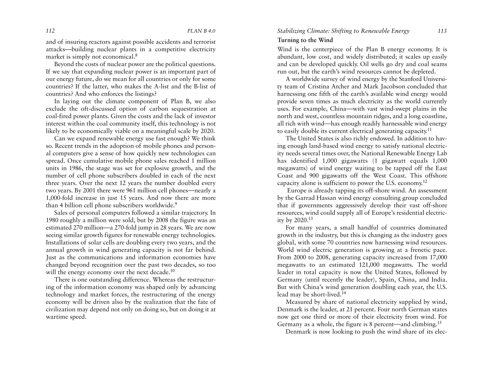 112                                                   PLAN B 4.0     Stabilizing Climate: Shifting to Renewable Energy              113
and of insuring reactors against possible accidents and terrorist    Turning to the Wind
attacks—building nuclear plants in a competitive electricity         Wind is the centerpiece of the Plan B energy economy. It is
market is simply not economical.8                                    abundant, low cost, and widely distributed; it scales up easily
    Beyond the costs of nuclear power are the political questions.   and can be developed quickly. Oil wells go dry and coal seams
If we say that expanding nuclear power is an important part of       run out, but the earth’s wind resources cannot be depleted.
our energy future, do we mean for all countries or only for some         A worldwide survey of wind energy by the Stanford Universi-
countries? If the latter, who makes the A-list and the B-list of     ty team of Cristina Archer and Mark Jacobson concluded that
countries? And who enforces the listings?                            harnessing one fifth of the earth’s available wind energy would
    In laying out the climate component of Plan B, we also           provide seven times as much electricity as the world currently
exclude the oft-discussed option of carbon sequestration at          uses. For example, China—with vast wind-swept plains in the
coal-fired power plants. Given the costs and the lack of investor    north and west, countless mountain ridges, and a long coastline,
interest within the coal community itself, this technology is not    all rich with wind—has enough readily harnessable wind energy
likely to be economically viable on a meaningful scale by 2020.      to easily double its current electrical generating capacity.11
    Can we expand renewable energy use fast enough? We think             The United States is also richly endowed. In addition to hav-
so. Recent trends in the adoption of mobile phones and person-       ing enough land-based wind energy to satisfy national electric-
al computers give a sense of how quickly new technologies can        ity needs several times over, the National Renewable Energy Lab
spread. Once cumulative mobile phone sales reached 1 million         has identified 1,000 gigawatts (1 gigawatt equals 1,000
units in 1986, the stage was set for explosive growth, and the       megawatts) of wind energy waiting to be tapped off the East
number of cell phone subscribers doubled in each of the next         Coast and 900 gigawatts off the West Coast. This offshore
three years. Over the next 12 years the number doubled every         capacity alone is sufficient to power the U.S. economy.12
two years. By 2001 there were 961 million cell phones—nearly a            Europe is already tapping its off-shore wind. An assessment
1,000-fold increase in just 15 years. And now there are more         by the Garrad Hassan wind energy consulting group concluded
than 4 billion cell phone subscribers worldwide.9                    that if governments aggressively develop their vast off-shore
    Sales of personal computers followed a similar trajectory. In    resources, wind could supply all of Europe’s residential electric-
1980 roughly a million were sold, but by 2008 the figure was an      ity by 2020.13
estimated 270 million—a 270-fold jump in 28 years. We are now            For many years, a small handful of countries dominated
seeing similar growth figures for renewable energy technologies.     growth in the industry, but this is changing as the industry goes
Installations of solar cells are doubling every two years, and the   global, with some 70 countries now harnessing wind resources.
annual growth in wind generating capacity is not far behind.         World wind electric generation is growing at a frenetic pace.
Just as the communications and information economies have            From 2000 to 2008, generating capacity increased from 17,000
changed beyond recognition over the past two decades, so too         megawatts to an estimated 121,000 megawatts. The world
will the energy economy over the next decade.10                      leader in total capacity is now the United States, followed by
    There is one outstanding difference. Whereas the restructur-     Germany (until recently the leader), Spain, China, and India.
ing of the information economy was shaped only by advancing          But with China’s wind generation doubling each year, the U.S.
technology and market forces, the restructuring of the energy        lead may be short-lived.14
economy will be driven also by the realization that the fate of          Measured by share of national electricity supplied by wind,
civilization may depend not only on doing so, but on doing it at     Denmark is the leader, at 21 percent. Four north German states
wartime speed.                                                       now get one third or more of their electricity from wind. For
                                                                     Germany as a whole, the figure is 8 percent—and climbing.15
                                                                         Denmark is now looking to push the wind share of its elec-
 