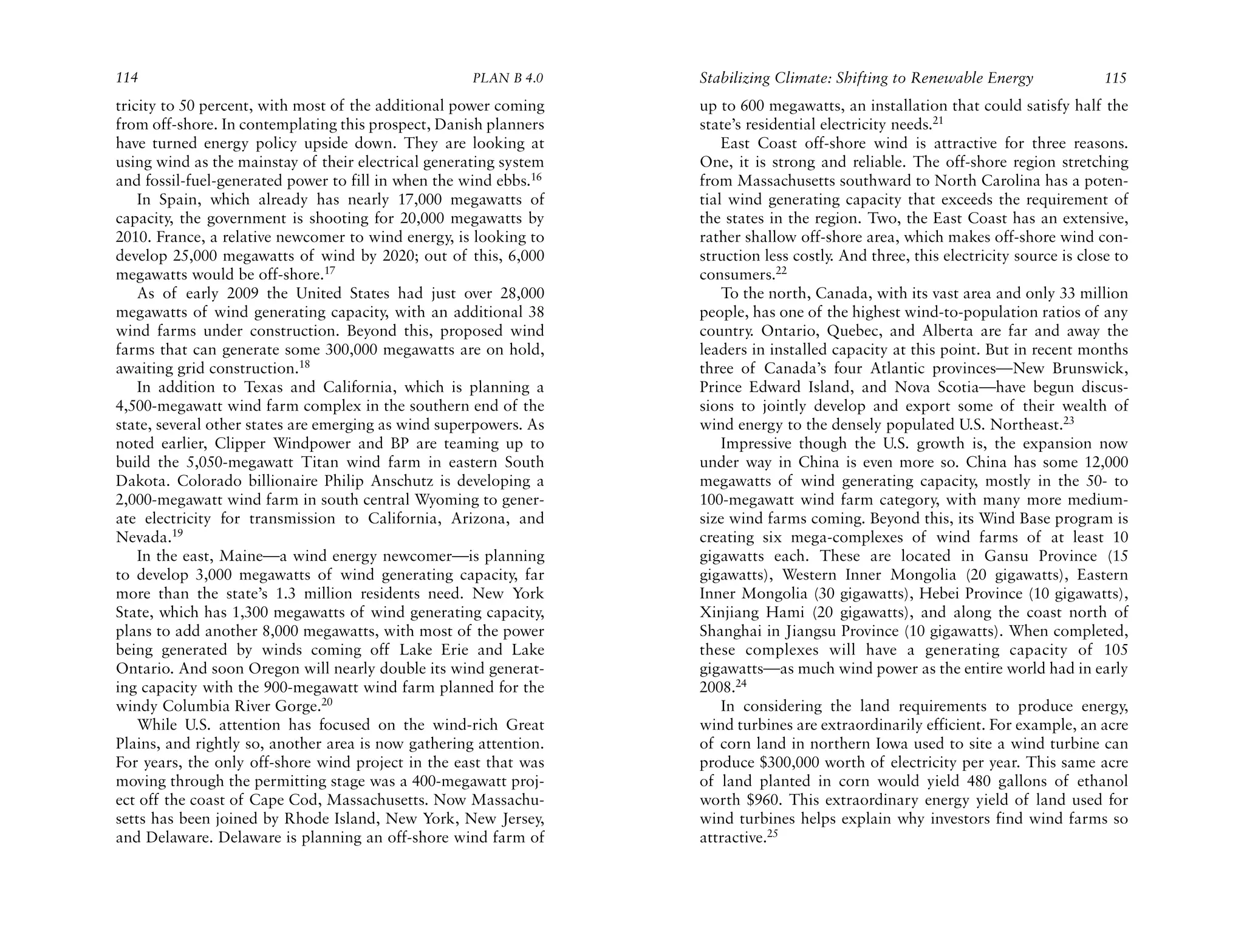 114                                                  PLAN B 4.0    Stabilizing Climate: Shifting to Renewable Energy                115
tricity to 50 percent, with most of the additional power coming    up to 600 megawatts, an installation that could satisfy half the
from off-shore. In contemplating this prospect, Danish planners    state’s residential electricity needs.21
have turned energy policy upside down. They are looking at             East Coast off-shore wind is attractive for three reasons.
using wind as the mainstay of their electrical generating system   One, it is strong and reliable. The off-shore region stretching
and fossil-fuel-generated power to fill in when the wind ebbs.16   from Massachusetts southward to North Carolina has a poten-
    In Spain, which already has nearly 17,000 megawatts of         tial wind generating capacity that exceeds the requirement of
capacity, the government is shooting for 20,000 megawatts by       the states in the region. Two, the East Coast has an extensive,
2010. France, a relative newcomer to wind energy, is looking to    rather shallow off-shore area, which makes off-shore wind con-
develop 25,000 megawatts of wind by 2020; out of this, 6,000       struction less costly. And three, this electricity source is close to
megawatts would be off-shore.17                                    consumers.22
    As of early 2009 the United States had just over 28,000            To the north, Canada, with its vast area and only 33 million
megawatts of wind generating capacity, with an additional 38       people, has one of the highest wind-to-population ratios of any
wind farms under construction. Beyond this, proposed wind          country. Ontario, Quebec, and Alberta are far and away the
farms that can generate some 300,000 megawatts are on hold,        leaders in installed capacity at this point. But in recent months
awaiting grid construction.18                                      three of Canada’s four Atlantic provinces—New Brunswick,
    In addition to Texas and California, which is planning a       Prince Edward Island, and Nova Scotia—have begun discus-
4,500-megawatt wind farm complex in the southern end of the        sions to jointly develop and export some of their wealth of
state, several other states are emerging as wind superpowers. As   wind energy to the densely populated U.S. Northeast.23
noted earlier, Clipper Windpower and BP are teaming up to              Impressive though the U.S. growth is, the expansion now
build the 5,050-megawatt Titan wind farm in eastern South          under way in China is even more so. China has some 12,000
Dakota. Colorado billionaire Philip Anschutz is developing a       megawatts of wind generating capacity, mostly in the 50- to
2,000-megawatt wind farm in south central Wyoming to gener-        100-megawatt wind farm category, with many more medium-
ate electricity for transmission to California, Arizona, and       size wind farms coming. Beyond this, its Wind Base program is
Nevada.19                                                          creating six mega-complexes of wind farms of at least 10
    In the east, Maine—a wind energy newcomer—is planning          gigawatts each. These are located in Gansu Province (15
to develop 3,000 megawatts of wind generating capacity, far        gigawatts), Western Inner Mongolia (20 gigawatts), Eastern
more than the state’s 1.3 million residents need. New York         Inner Mongolia (30 gigawatts), Hebei Province (10 gigawatts),
State, which has 1,300 megawatts of wind generating capacity,      Xinjiang Hami (20 gigawatts), and along the coast north of
plans to add another 8,000 megawatts, with most of the power       Shanghai in Jiangsu Province (10 gigawatts). When completed,
being generated by winds coming off Lake Erie and Lake             these complexes will have a generating capacity of 105
Ontario. And soon Oregon will nearly double its wind generat-      gigawatts—as much wind power as the entire world had in early
ing capacity with the 900-megawatt wind farm planned for the       2008.24
windy Columbia River Gorge.20                                          In considering the land requirements to produce energy,
    While U.S. attention has focused on the wind-rich Great        wind turbines are extraordinarily efficient. For example, an acre
Plains, and rightly so, another area is now gathering attention.   of corn land in northern Iowa used to site a wind turbine can
For years, the only off-shore wind project in the east that was    produce $300,000 worth of electricity per year. This same acre
moving through the permitting stage was a 400-megawatt proj-       of land planted in corn would yield 480 gallons of ethanol
ect off the coast of Cape Cod, Massachusetts. Now Massachu-        worth $960. This extraordinary energy yield of land used for
setts has been joined by Rhode Island, New York, New Jersey,       wind turbines helps explain why investors find wind farms so
and Delaware. Delaware is planning an off-shore wind farm of       attractive.25
 