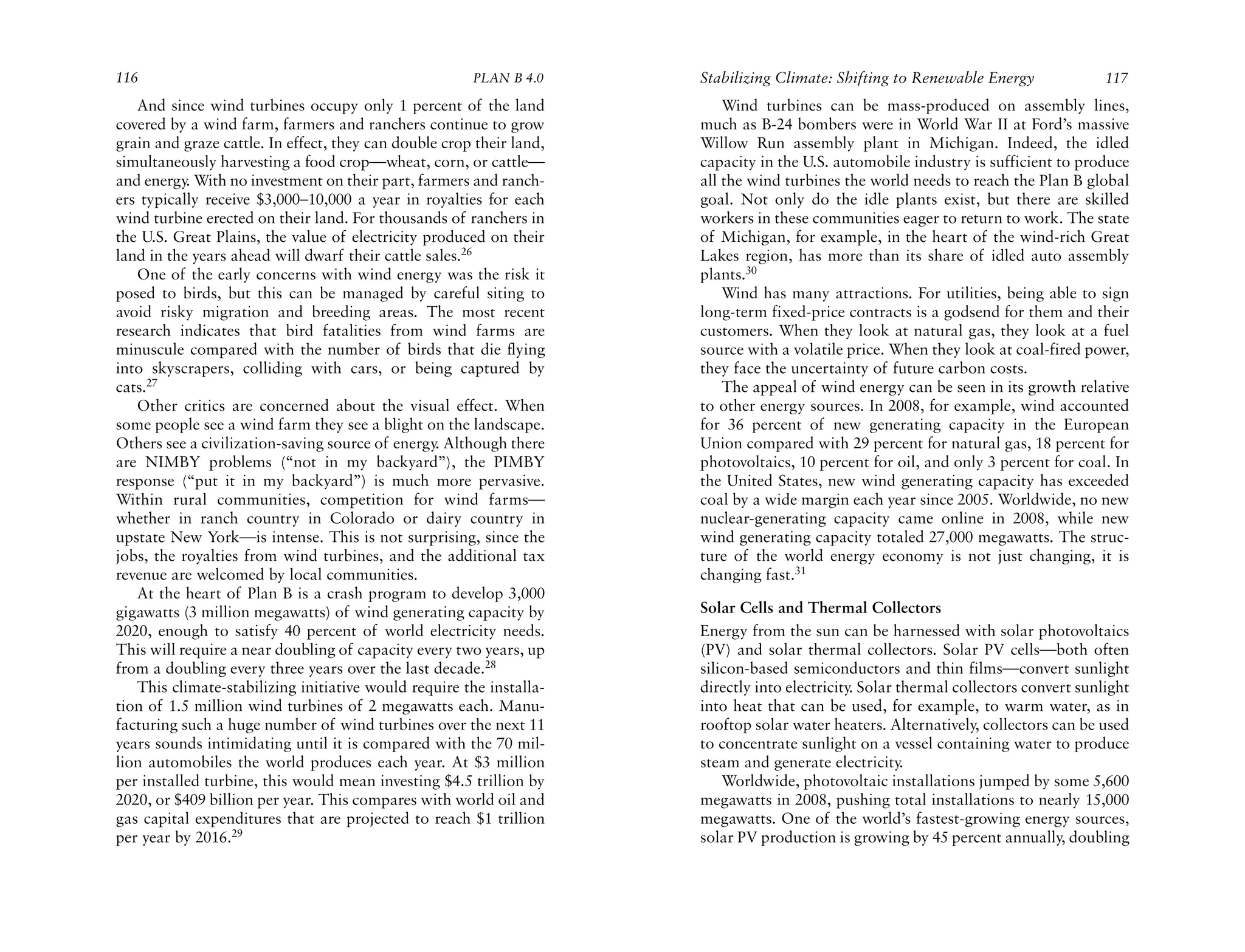 116                                                    PLAN B 4.0     Stabilizing Climate: Shifting to Renewable Energy               117
   And since wind turbines occupy only 1 percent of the land              Wind turbines can be mass-produced on assembly lines,
covered by a wind farm, farmers and ranchers continue to grow         much as B-24 bombers were in World War II at Ford’s massive
grain and graze cattle. In effect, they can double crop their land,   Willow Run assembly plant in Michigan. Indeed, the idled
simultaneously harvesting a food crop—wheat, corn, or cattle—         capacity in the U.S. automobile industry is sufficient to produce
and energy. With no investment on their part, farmers and ranch-      all the wind turbines the world needs to reach the Plan B global
ers typically receive $3,000–10,000 a year in royalties for each      goal. Not only do the idle plants exist, but there are skilled
wind turbine erected on their land. For thousands of ranchers in      workers in these communities eager to return to work. The state
the U.S. Great Plains, the value of electricity produced on their     of Michigan, for example, in the heart of the wind-rich Great
land in the years ahead will dwarf their cattle sales.26              Lakes region, has more than its share of idled auto assembly
   One of the early concerns with wind energy was the risk it         plants.30
posed to birds, but this can be managed by careful siting to              Wind has many attractions. For utilities, being able to sign
avoid risky migration and breeding areas. The most recent             long-term fixed-price contracts is a godsend for them and their
research indicates that bird fatalities from wind farms are           customers. When they look at natural gas, they look at a fuel
minuscule compared with the number of birds that die flying           source with a volatile price. When they look at coal-fired power,
into skyscrapers, colliding with cars, or being captured by           they face the uncertainty of future carbon costs.
cats.27                                                                   The appeal of wind energy can be seen in its growth relative
   Other critics are concerned about the visual effect. When          to other energy sources. In 2008, for example, wind accounted
some people see a wind farm they see a blight on the landscape.       for 36 percent of new generating capacity in the European
Others see a civilization-saving source of energy. Although there     Union compared with 29 percent for natural gas, 18 percent for
are NIMBY problems (“not in my backyard”), the PIMBY                  photovoltaics, 10 percent for oil, and only 3 percent for coal. In
response (“put it in my backyard”) is much more pervasive.            the United States, new wind generating capacity has exceeded
Within rural communities, competition for wind farms—                 coal by a wide margin each year since 2005. Worldwide, no new
whether in ranch country in Colorado or dairy country in              nuclear-generating capacity came online in 2008, while new
upstate New York—is intense. This is not surprising, since the        wind generating capacity totaled 27,000 megawatts. The struc-
jobs, the royalties from wind turbines, and the additional tax        ture of the world energy economy is not just changing, it is
revenue are welcomed by local communities.                            changing fast.31
   At the heart of Plan B is a crash program to develop 3,000
gigawatts (3 million megawatts) of wind generating capacity by        Solar Cells and Thermal Collectors
2020, enough to satisfy 40 percent of world electricity needs.        Energy from the sun can be harnessed with solar photovoltaics
This will require a near doubling of capacity every two years, up     (PV) and solar thermal collectors. Solar PV cells—both often
from a doubling every three years over the last decade.28             silicon-based semiconductors and thin films—convert sunlight
   This climate-stabilizing initiative would require the installa-    directly into electricity. Solar thermal collectors convert sunlight
tion of 1.5 million wind turbines of 2 megawatts each. Manu-          into heat that can be used, for example, to warm water, as in
facturing such a huge number of wind turbines over the next 11        rooftop solar water heaters. Alternatively, collectors can be used
years sounds intimidating until it is compared with the 70 mil-       to concentrate sunlight on a vessel containing water to produce
lion automobiles the world produces each year. At $3 million          steam and generate electricity.
per installed turbine, this would mean investing $4.5 trillion by         Worldwide, photovoltaic installations jumped by some 5,600
2020, or $409 billion per year. This compares with world oil and      megawatts in 2008, pushing total installations to nearly 15,000
gas capital expenditures that are projected to reach $1 trillion      megawatts. One of the world’s fastest-growing energy sources,
per year by 2016.29                                                   solar PV production is growing by 45 percent annually, doubling
 