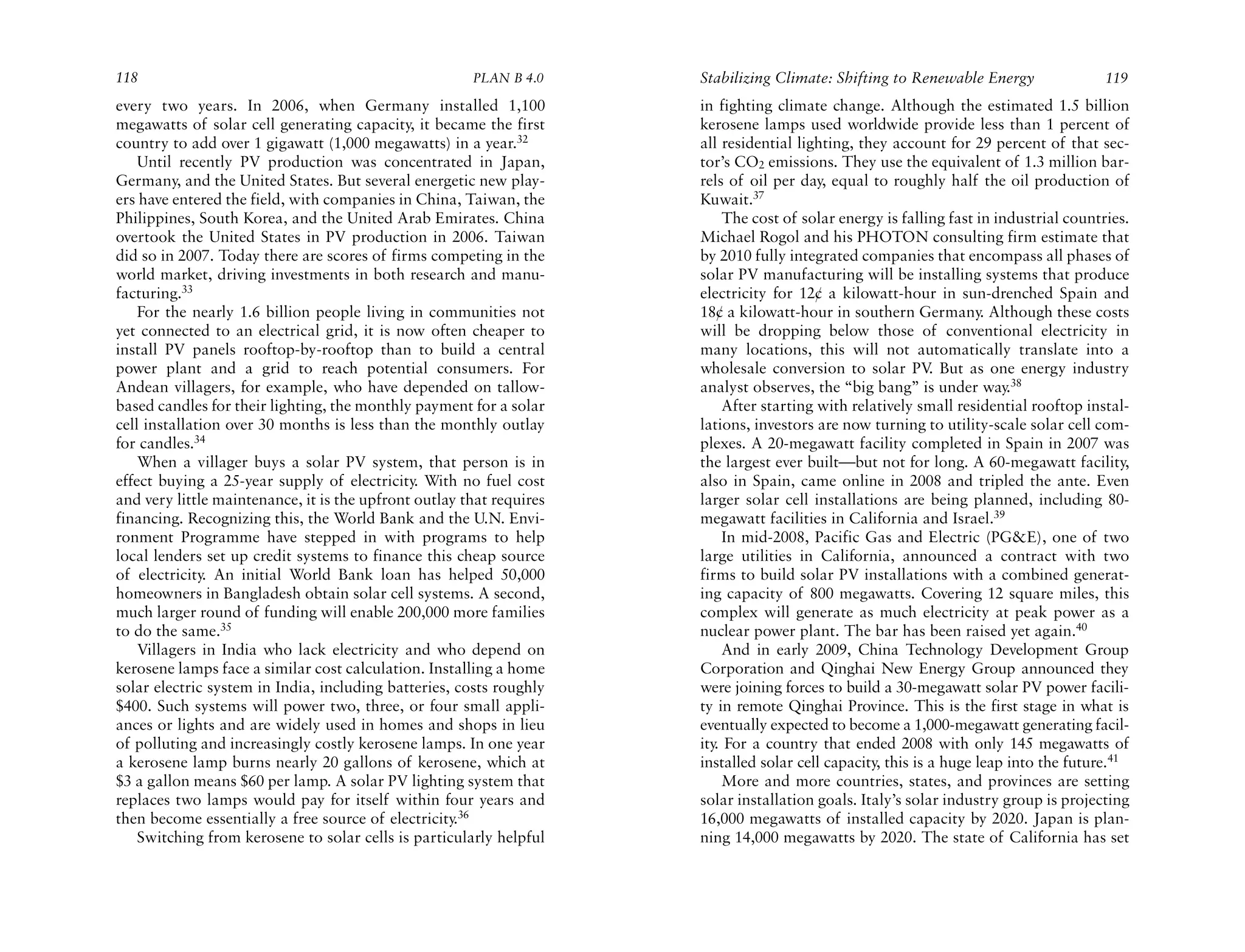 118                                                    PLAN B 4.0     Stabilizing Climate: Shifting to Renewable Energy                 119
every two years. In 2006, when Germany installed 1,100                in fighting climate change. Although the estimated 1.5 billion
megawatts of solar cell generating capacity, it became the first      kerosene lamps used worldwide provide less than 1 percent of
country to add over 1 gigawatt (1,000 megawatts) in a year.32         all residential lighting, they account for 29 percent of that sec-
    Until recently PV production was concentrated in Japan,           tor’s CO2 emissions. They use the equivalent of 1.3 million bar-
Germany, and the United States. But several energetic new play-       rels of oil per day, equal to roughly half the oil production of
ers have entered the field, with companies in China, Taiwan, the      Kuwait.37
Philippines, South Korea, and the United Arab Emirates. China              The cost of solar energy is falling fast in industrial countries.
overtook the United States in PV production in 2006. Taiwan           Michael Rogol and his PHOTON consulting firm estimate that
did so in 2007. Today there are scores of firms competing in the      by 2010 fully integrated companies that encompass all phases of
world market, driving investments in both research and manu-          solar PV manufacturing will be installing systems that produce
facturing.33                                                          electricity for 12¢ a kilowatt-hour in sun-drenched Spain and
    For the nearly 1.6 billion people living in communities not       18¢ a kilowatt-hour in southern Germany. Although these costs
yet connected to an electrical grid, it is now often cheaper to       will be dropping below those of conventional electricity in
install PV panels rooftop-by-rooftop than to build a central          many locations, this will not automatically translate into a
power plant and a grid to reach potential consumers. For              wholesale conversion to solar PV But as one energy industry
                                                                                                             .
Andean villagers, for example, who have depended on tallow-           analyst observes, the “big bang” is under way.38
based candles for their lighting, the monthly payment for a solar          After starting with relatively small residential rooftop instal-
cell installation over 30 months is less than the monthly outlay      lations, investors are now turning to utility-scale solar cell com-
for candles.34                                                        plexes. A 20-megawatt facility completed in Spain in 2007 was
    When a villager buys a solar PV system, that person is in         the largest ever built—but not for long. A 60-megawatt facility,
effect buying a 25-year supply of electricity. With no fuel cost      also in Spain, came online in 2008 and tripled the ante. Even
and very little maintenance, it is the upfront outlay that requires   larger solar cell installations are being planned, including 80-
financing. Recognizing this, the World Bank and the U.N. Envi-        megawatt facilities in California and Israel.39
ronment Programme have stepped in with programs to help                    In mid-2008, Pacific Gas and Electric (PG&E), one of two
local lenders set up credit systems to finance this cheap source      large utilities in California, announced a contract with two
of electricity. An initial World Bank loan has helped 50,000          firms to build solar PV installations with a combined generat-
homeowners in Bangladesh obtain solar cell systems. A second,         ing capacity of 800 megawatts. Covering 12 square miles, this
much larger round of funding will enable 200,000 more families        complex will generate as much electricity at peak power as a
to do the same.35                                                     nuclear power plant. The bar has been raised yet again.40
    Villagers in India who lack electricity and who depend on              And in early 2009, China Technology Development Group
kerosene lamps face a similar cost calculation. Installing a home     Corporation and Qinghai New Energy Group announced they
solar electric system in India, including batteries, costs roughly    were joining forces to build a 30-megawatt solar PV power facili-
$400. Such systems will power two, three, or four small appli-        ty in remote Qinghai Province. This is the first stage in what is
ances or lights and are widely used in homes and shops in lieu        eventually expected to become a 1,000-megawatt generating facil-
of polluting and increasingly costly kerosene lamps. In one year      ity For a country that ended 2008 with only 145 megawatts of
                                                                         .
a kerosene lamp burns nearly 20 gallons of kerosene, which at         installed solar cell capacity, this is a huge leap into the future.41
$3 a gallon means $60 per lamp. A solar PV lighting system that            More and more countries, states, and provinces are setting
replaces two lamps would pay for itself within four years and         solar installation goals. Italy’s solar industry group is projecting
then become essentially a free source of electricity.36               16,000 megawatts of installed capacity by 2020. Japan is plan-
    Switching from kerosene to solar cells is particularly helpful    ning 14,000 megawatts by 2020. The state of California has set
 