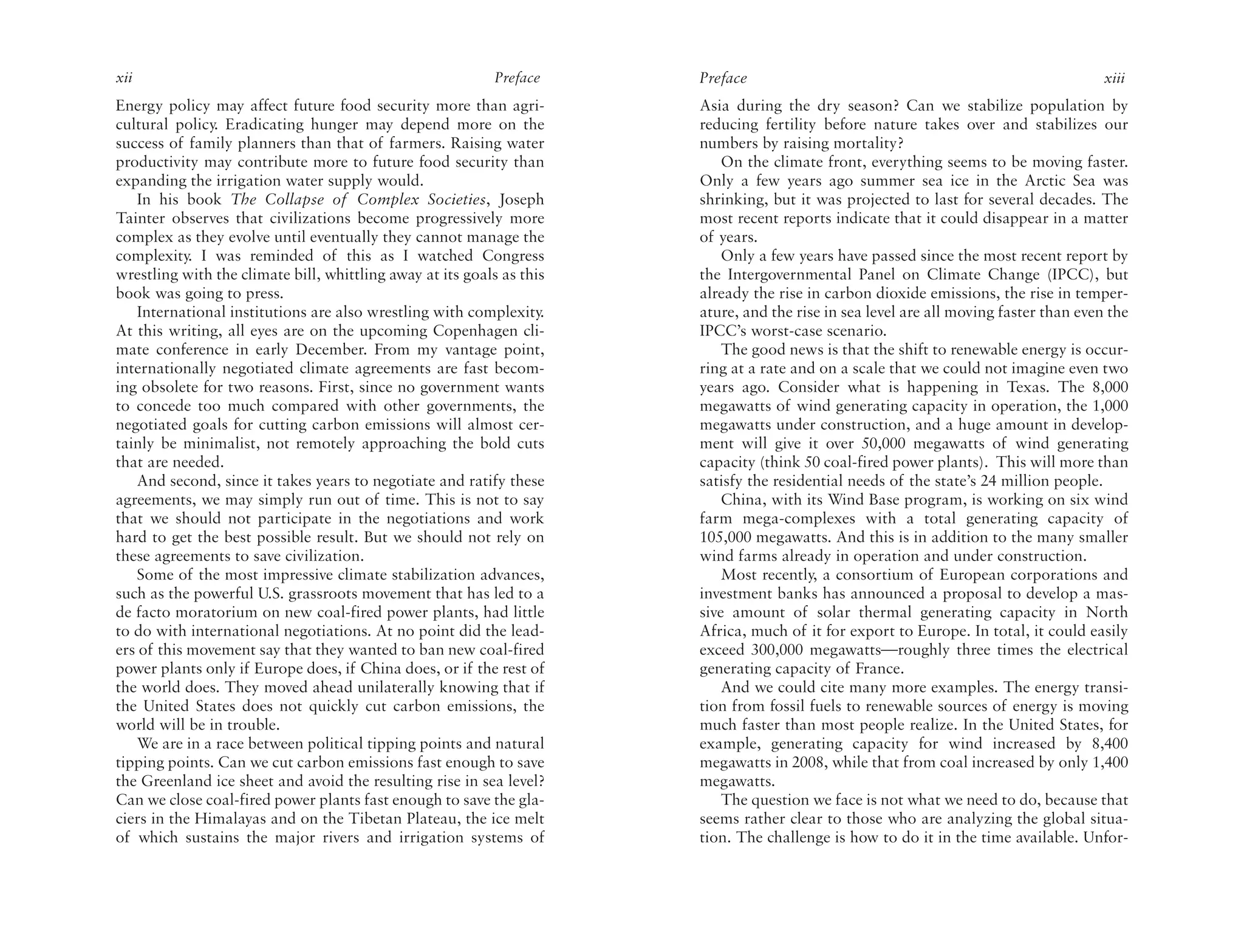 xii                                                         Preface    Preface                                                         xiii
Energy policy may affect future food security more than agri-          Asia during the dry season? Can we stabilize population by
cultural policy. Eradicating hunger may depend more on the             reducing fertility before nature takes over and stabilizes our
success of family planners than that of farmers. Raising water         numbers by raising mortality?
productivity may contribute more to future food security than              On the climate front, everything seems to be moving faster.
expanding the irrigation water supply would.                           Only a few years ago summer sea ice in the Arctic Sea was
   In his book The Collapse of Complex Societies, Joseph               shrinking, but it was projected to last for several decades. The
Tainter observes that civilizations become progressively more          most recent reports indicate that it could disappear in a matter
complex as they evolve until eventually they cannot manage the         of years.
complexity. I was reminded of this as I watched Congress                   Only a few years have passed since the most recent report by
wrestling with the climate bill, whittling away at its goals as this   the Intergovernmental Panel on Climate Change (IPCC), but
book was going to press.                                               already the rise in carbon dioxide emissions, the rise in temper-
   International institutions are also wrestling with complexity.      ature, and the rise in sea level are all moving faster than even the
At this writing, all eyes are on the upcoming Copenhagen cli-          IPCC’s worst-case scenario.
mate conference in early December. From my vantage point,                  The good news is that the shift to renewable energy is occur-
internationally negotiated climate agreements are fast becom-          ring at a rate and on a scale that we could not imagine even two
ing obsolete for two reasons. First, since no government wants         years ago. Consider what is happening in Texas. The 8,000
to concede too much compared with other governments, the               megawatts of wind generating capacity in operation, the 1,000
negotiated goals for cutting carbon emissions will almost cer-         megawatts under construction, and a huge amount in develop-
tainly be minimalist, not remotely approaching the bold cuts           ment will give it over 50,000 megawatts of wind generating
that are needed.                                                       capacity (think 50 coal-fired power plants). This will more than
   And second, since it takes years to negotiate and ratify these      satisfy the residential needs of the state’s 24 million people.
agreements, we may simply run out of time. This is not to say              China, with its Wind Base program, is working on six wind
that we should not participate in the negotiations and work            farm mega-complexes with a total generating capacity of
hard to get the best possible result. But we should not rely on        105,000 megawatts. And this is in addition to the many smaller
these agreements to save civilization.                                 wind farms already in operation and under construction.
   Some of the most impressive climate stabilization advances,             Most recently, a consortium of European corporations and
such as the powerful U.S. grassroots movement that has led to a        investment banks has announced a proposal to develop a mas-
de facto moratorium on new coal-fired power plants, had little         sive amount of solar thermal generating capacity in North
to do with international negotiations. At no point did the lead-       Africa, much of it for export to Europe. In total, it could easily
ers of this movement say that they wanted to ban new coal-fired        exceed 300,000 megawatts—roughly three times the electrical
power plants only if Europe does, if China does, or if the rest of     generating capacity of France.
the world does. They moved ahead unilaterally knowing that if              And we could cite many more examples. The energy transi-
the United States does not quickly cut carbon emissions, the           tion from fossil fuels to renewable sources of energy is moving
world will be in trouble.                                              much faster than most people realize. In the United States, for
   We are in a race between political tipping points and natural       example, generating capacity for wind increased by 8,400
tipping points. Can we cut carbon emissions fast enough to save        megawatts in 2008, while that from coal increased by only 1,400
the Greenland ice sheet and avoid the resulting rise in sea level?     megawatts.
Can we close coal-fired power plants fast enough to save the gla-          The question we face is not what we need to do, because that
ciers in the Himalayas and on the Tibetan Plateau, the ice melt        seems rather clear to those who are analyzing the global situa-
of which sustains the major rivers and irrigation systems of           tion. The challenge is how to do it in the time available. Unfor-
 