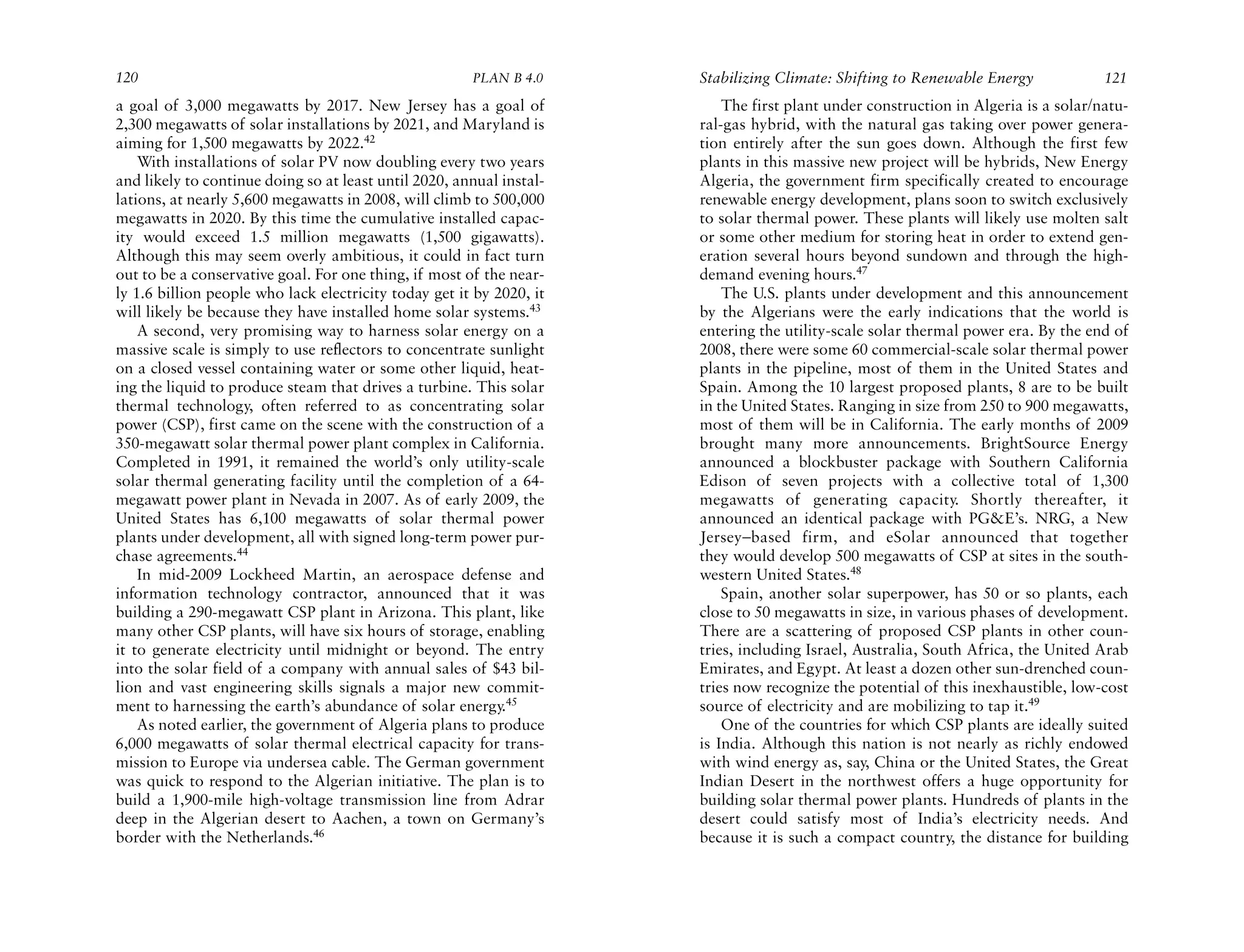 120                                                    PLAN B 4.0     Stabilizing Climate: Shifting to Renewable Energy             121
a goal of 3,000 megawatts by 2017. New Jersey has a goal of               The first plant under construction in Algeria is a solar/natu-
2,300 megawatts of solar installations by 2021, and Maryland is       ral-gas hybrid, with the natural gas taking over power genera-
aiming for 1,500 megawatts by 2022.42                                 tion entirely after the sun goes down. Although the first few
    With installations of solar PV now doubling every two years       plants in this massive new project will be hybrids, New Energy
and likely to continue doing so at least until 2020, annual instal-   Algeria, the government firm specifically created to encourage
lations, at nearly 5,600 megawatts in 2008, will climb to 500,000     renewable energy development, plans soon to switch exclusively
megawatts in 2020. By this time the cumulative installed capac-       to solar thermal power. These plants will likely use molten salt
ity would exceed 1.5 million megawatts (1,500 gigawatts).             or some other medium for storing heat in order to extend gen-
Although this may seem overly ambitious, it could in fact turn        eration several hours beyond sundown and through the high-
out to be a conservative goal. For one thing, if most of the near-    demand evening hours.47
ly 1.6 billion people who lack electricity today get it by 2020, it       The U.S. plants under development and this announcement
will likely be because they have installed home solar systems.43      by the Algerians were the early indications that the world is
    A second, very promising way to harness solar energy on a         entering the utility-scale solar thermal power era. By the end of
massive scale is simply to use reflectors to concentrate sunlight     2008, there were some 60 commercial-scale solar thermal power
on a closed vessel containing water or some other liquid, heat-       plants in the pipeline, most of them in the United States and
ing the liquid to produce steam that drives a turbine. This solar     Spain. Among the 10 largest proposed plants, 8 are to be built
thermal technology, often referred to as concentrating solar          in the United States. Ranging in size from 250 to 900 megawatts,
power (CSP), first came on the scene with the construction of a       most of them will be in California. The early months of 2009
350-megawatt solar thermal power plant complex in California.         brought many more announcements. BrightSource Energy
Completed in 1991, it remained the world’s only utility-scale         announced a blockbuster package with Southern California
solar thermal generating facility until the completion of a 64-       Edison of seven projects with a collective total of 1,300
megawatt power plant in Nevada in 2007. As of early 2009, the         megawatts of generating capacity. Shortly thereafter, it
United States has 6,100 megawatts of solar thermal power              announced an identical package with PG&E’s. NRG, a New
plants under development, all with signed long-term power pur-        Jersey–based firm, and eSolar announced that together
chase agreements.44                                                   they would develop 500 megawatts of CSP at sites in the south-
    In mid-2009 Lockheed Martin, an aerospace defense and             western United States.48
information technology contractor, announced that it was                  Spain, another solar superpower, has 50 or so plants, each
building a 290-megawatt CSP plant in Arizona. This plant, like        close to 50 megawatts in size, in various phases of development.
many other CSP plants, will have six hours of storage, enabling       There are a scattering of proposed CSP plants in other coun-
it to generate electricity until midnight or beyond. The entry        tries, including Israel, Australia, South Africa, the United Arab
into the solar field of a company with annual sales of $43 bil-       Emirates, and Egypt. At least a dozen other sun-drenched coun-
lion and vast engineering skills signals a major new commit-          tries now recognize the potential of this inexhaustible, low-cost
ment to harnessing the earth’s abundance of solar energy.45           source of electricity and are mobilizing to tap it.49
    As noted earlier, the government of Algeria plans to produce          One of the countries for which CSP plants are ideally suited
6,000 megawatts of solar thermal electrical capacity for trans-       is India. Although this nation is not nearly as richly endowed
mission to Europe via undersea cable. The German government           with wind energy as, say, China or the United States, the Great
was quick to respond to the Algerian initiative. The plan is to       Indian Desert in the northwest offers a huge opportunity for
build a 1,900-mile high-voltage transmission line from Adrar          building solar thermal power plants. Hundreds of plants in the
deep in the Algerian desert to Aachen, a town on Germany’s            desert could satisfy most of India’s electricity needs. And
border with the Netherlands.46                                        because it is such a compact country, the distance for building
 