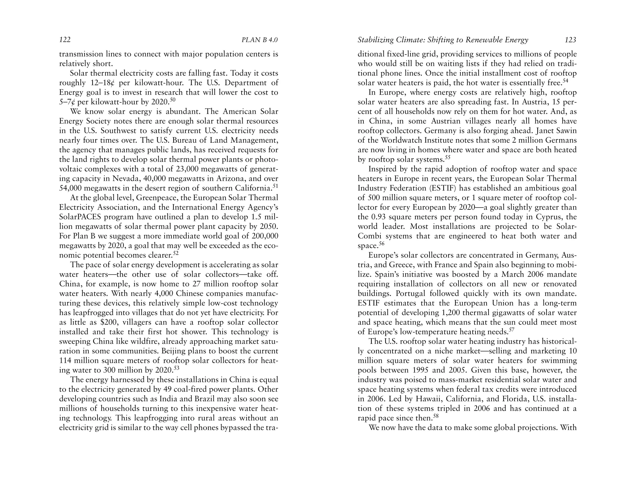 122                                                     PLAN B 4.0     Stabilizing Climate: Shifting to Renewable Energy             123
transmission lines to connect with major population centers is         ditional fixed-line grid, providing services to millions of people
relatively short.                                                      who would still be on waiting lists if they had relied on tradi-
    Solar thermal electricity costs are falling fast. Today it costs   tional phone lines. Once the initial installment cost of rooftop
roughly 12–18¢ per kilowatt-hour. The U.S. Department of               solar water heaters is paid, the hot water is essentially free.54
Energy goal is to invest in research that will lower the cost to           In Europe, where energy costs are relatively high, rooftop
5–7¢ per kilowatt-hour by 2020.50                                      solar water heaters are also spreading fast. In Austria, 15 per-
    We know solar energy is abundant. The American Solar               cent of all households now rely on them for hot water. And, as
Energy Society notes there are enough solar thermal resources          in China, in some Austrian villages nearly all homes have
in the U.S. Southwest to satisfy current U.S. electricity needs        rooftop collectors. Germany is also forging ahead. Janet Sawin
nearly four times over. The U.S. Bureau of Land Management,            of the Worldwatch Institute notes that some 2 million Germans
the agency that manages public lands, has received requests for        are now living in homes where water and space are both heated
the land rights to develop solar thermal power plants or photo-        by rooftop solar systems.55
voltaic complexes with a total of 23,000 megawatts of generat-             Inspired by the rapid adoption of rooftop water and space
ing capacity in Nevada, 40,000 megawatts in Arizona, and over          heaters in Europe in recent years, the European Solar Thermal
54,000 megawatts in the desert region of southern California.51        Industry Federation (ESTIF) has established an ambitious goal
    At the global level, Greenpeace, the European Solar Thermal        of 500 million square meters, or 1 square meter of rooftop col-
Electricity Association, and the International Energy Agency’s         lector for every European by 2020—a goal slightly greater than
SolarPACES program have outlined a plan to develop 1.5 mil-            the 0.93 square meters per person found today in Cyprus, the
lion megawatts of solar thermal power plant capacity by 2050.          world leader. Most installations are projected to be Solar-
For Plan B we suggest a more immediate world goal of 200,000           Combi systems that are engineered to heat both water and
megawatts by 2020, a goal that may well be exceeded as the eco-        space.56
nomic potential becomes clearer.52                                         Europe’s solar collectors are concentrated in Germany, Aus-
    The pace of solar energy development is accelerating as solar      tria, and Greece, with France and Spain also beginning to mobi-
water heaters—the other use of solar collectors—take off.              lize. Spain’s initiative was boosted by a March 2006 mandate
China, for example, is now home to 27 million rooftop solar            requiring installation of collectors on all new or renovated
water heaters. With nearly 4,000 Chinese companies manufac-            buildings. Portugal followed quickly with its own mandate.
turing these devices, this relatively simple low-cost technology       ESTIF estimates that the European Union has a long-term
has leapfrogged into villages that do not yet have electricity. For    potential of developing 1,200 thermal gigawatts of solar water
as little as $200, villagers can have a rooftop solar collector        and space heating, which means that the sun could meet most
installed and take their first hot shower. This technology is          of Europe’s low-temperature heating needs.57
sweeping China like wildfire, already approaching market satu-             The U.S. rooftop solar water heating industry has historical-
ration in some communities. Beijing plans to boost the current         ly concentrated on a niche market—selling and marketing 10
114 million square meters of rooftop solar collectors for heat-        million square meters of solar water heaters for swimming
ing water to 300 million by 2020.53                                    pools between 1995 and 2005. Given this base, however, the
    The energy harnessed by these installations in China is equal      industry was poised to mass-market residential solar water and
to the electricity generated by 49 coal-fired power plants. Other      space heating systems when federal tax credits were introduced
developing countries such as India and Brazil may also soon see        in 2006. Led by Hawaii, California, and Florida, U.S. installa-
millions of households turning to this inexpensive water heat-         tion of these systems tripled in 2006 and has continued at a
ing technology. This leapfrogging into rural areas without an          rapid pace since then.58
electricity grid is similar to the way cell phones bypassed the tra-       We now have the data to make some global projections. With
 