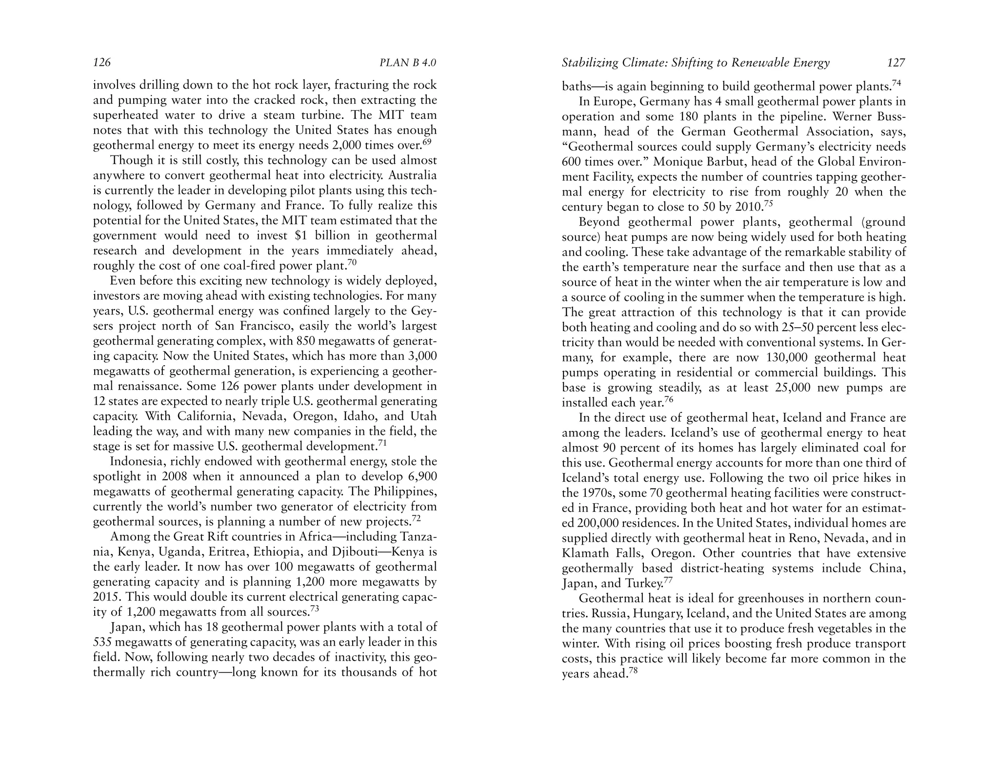 126                                                    PLAN B 4.0     Stabilizing Climate: Shifting to Renewable Energy            127
involves drilling down to the hot rock layer, fracturing the rock     baths—is again beginning to build geothermal power plants.74
and pumping water into the cracked rock, then extracting the              In Europe, Germany has 4 small geothermal power plants in
superheated water to drive a steam turbine. The MIT team              operation and some 180 plants in the pipeline. Werner Buss-
notes that with this technology the United States has enough          mann, head of the German Geothermal Association, says,
geothermal energy to meet its energy needs 2,000 times over.69        “Geothermal sources could supply Germany’s electricity needs
    Though it is still costly, this technology can be used almost     600 times over.” Monique Barbut, head of the Global Environ-
anywhere to convert geothermal heat into electricity. Australia       ment Facility, expects the number of countries tapping geother-
is currently the leader in developing pilot plants using this tech-   mal energy for electricity to rise from roughly 20 when the
nology, followed by Germany and France. To fully realize this         century began to close to 50 by 2010.75
potential for the United States, the MIT team estimated that the          Beyond geothermal power plants, geothermal (ground
government would need to invest $1 billion in geothermal              source) heat pumps are now being widely used for both heating
research and development in the years immediately ahead,              and cooling. These take advantage of the remarkable stability of
roughly the cost of one coal-fired power plant.70                     the earth’s temperature near the surface and then use that as a
    Even before this exciting new technology is widely deployed,      source of heat in the winter when the air temperature is low and
investors are moving ahead with existing technologies. For many       a source of cooling in the summer when the temperature is high.
years, U.S. geothermal energy was confined largely to the Gey-        The great attraction of this technology is that it can provide
sers project north of San Francisco, easily the world’s largest       both heating and cooling and do so with 25–50 percent less elec-
geothermal generating complex, with 850 megawatts of generat-         tricity than would be needed with conventional systems. In Ger-
ing capacity. Now the United States, which has more than 3,000        many, for example, there are now 130,000 geothermal heat
megawatts of geothermal generation, is experiencing a geother-        pumps operating in residential or commercial buildings. This
mal renaissance. Some 126 power plants under development in           base is growing steadily, as at least 25,000 new pumps are
12 states are expected to nearly triple U.S. geothermal generating    installed each year.76
capacity. With California, Nevada, Oregon, Idaho, and Utah                In the direct use of geothermal heat, Iceland and France are
leading the way, and with many new companies in the field, the        among the leaders. Iceland’s use of geothermal energy to heat
stage is set for massive U.S. geothermal development.71               almost 90 percent of its homes has largely eliminated coal for
    Indonesia, richly endowed with geothermal energy, stole the       this use. Geothermal energy accounts for more than one third of
spotlight in 2008 when it announced a plan to develop 6,900           Iceland’s total energy use. Following the two oil price hikes in
megawatts of geothermal generating capacity. The Philippines,         the 1970s, some 70 geothermal heating facilities were construct-
currently the world’s number two generator of electricity from        ed in France, providing both heat and hot water for an estimat-
geothermal sources, is planning a number of new projects.72           ed 200,000 residences. In the United States, individual homes are
    Among the Great Rift countries in Africa—including Tanza-         supplied directly with geothermal heat in Reno, Nevada, and in
nia, Kenya, Uganda, Eritrea, Ethiopia, and Djibouti—Kenya is          Klamath Falls, Oregon. Other countries that have extensive
the early leader. It now has over 100 megawatts of geothermal         geothermally based district-heating systems include China,
generating capacity and is planning 1,200 more megawatts by           Japan, and Turkey.77
2015. This would double its current electrical generating capac-          Geothermal heat is ideal for greenhouses in northern coun-
ity of 1,200 megawatts from all sources.73                            tries. Russia, Hungary, Iceland, and the United States are among
    Japan, which has 18 geothermal power plants with a total of       the many countries that use it to produce fresh vegetables in the
535 megawatts of generating capacity, was an early leader in this     winter. With rising oil prices boosting fresh produce transport
field. Now, following nearly two decades of inactivity, this geo-     costs, this practice will likely become far more common in the
thermally rich country—long known for its thousands of hot            years ahead.78
 