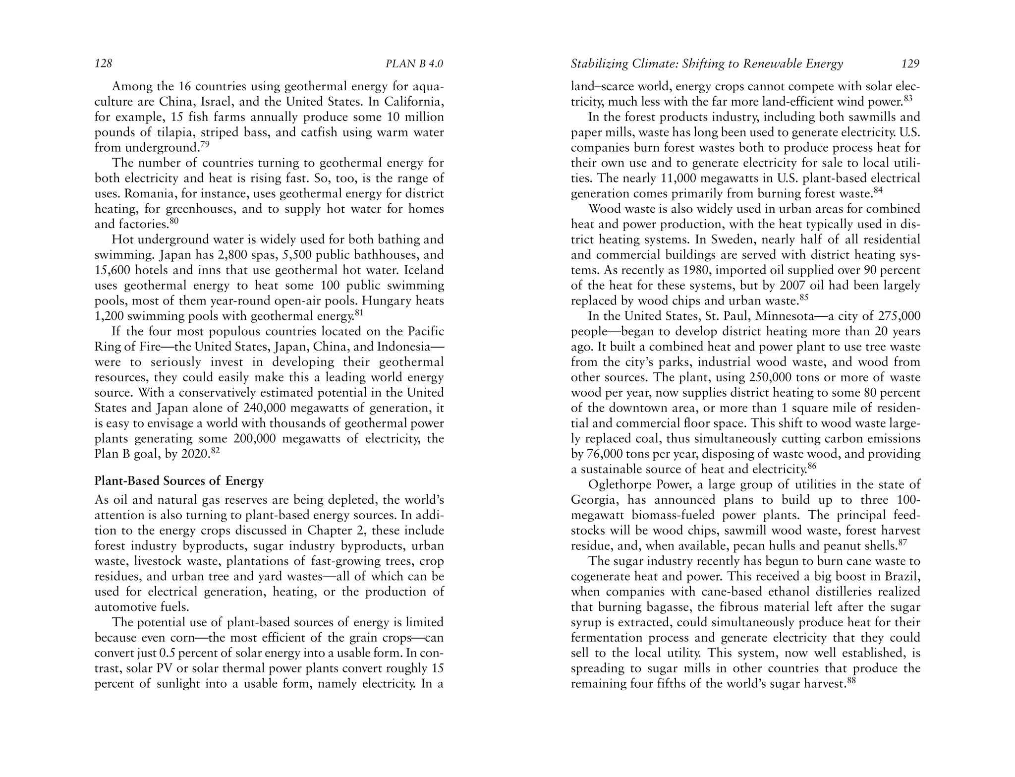 128                                                     PLAN B 4.0     Stabilizing Climate: Shifting to Renewable Energy              129
    Among the 16 countries using geothermal energy for aqua-           land–scarce world, energy crops cannot compete with solar elec-
culture are China, Israel, and the United States. In California,       tricity, much less with the far more land-efficient wind power.83
for example, 15 fish farms annually produce some 10 million                In the forest products industry, including both sawmills and
pounds of tilapia, striped bass, and catfish using warm water          paper mills, waste has long been used to generate electricity. U.S.
from underground.79                                                    companies burn forest wastes both to produce process heat for
    The number of countries turning to geothermal energy for           their own use and to generate electricity for sale to local utili-
both electricity and heat is rising fast. So, too, is the range of     ties. The nearly 11,000 megawatts in U.S. plant-based electrical
uses. Romania, for instance, uses geothermal energy for district       generation comes primarily from burning forest waste.84
heating, for greenhouses, and to supply hot water for homes                Wood waste is also widely used in urban areas for combined
and factories.80                                                       heat and power production, with the heat typically used in dis-
    Hot underground water is widely used for both bathing and          trict heating systems. In Sweden, nearly half of all residential
swimming. Japan has 2,800 spas, 5,500 public bathhouses, and           and commercial buildings are served with district heating sys-
15,600 hotels and inns that use geothermal hot water. Iceland          tems. As recently as 1980, imported oil supplied over 90 percent
uses geothermal energy to heat some 100 public swimming                of the heat for these systems, but by 2007 oil had been largely
pools, most of them year-round open-air pools. Hungary heats           replaced by wood chips and urban waste.85
1,200 swimming pools with geothermal energy.81                             In the United States, St. Paul, Minnesota—a city of 275,000
    If the four most populous countries located on the Pacific         people—began to develop district heating more than 20 years
Ring of Fire—the United States, Japan, China, and Indonesia—           ago. It built a combined heat and power plant to use tree waste
were to seriously invest in developing their geothermal                from the city’s parks, industrial wood waste, and wood from
resources, they could easily make this a leading world energy          other sources. The plant, using 250,000 tons or more of waste
source. With a conservatively estimated potential in the United        wood per year, now supplies district heating to some 80 percent
States and Japan alone of 240,000 megawatts of generation, it          of the downtown area, or more than 1 square mile of residen-
is easy to envisage a world with thousands of geothermal power         tial and commercial floor space. This shift to wood waste large-
plants generating some 200,000 megawatts of electricity, the           ly replaced coal, thus simultaneously cutting carbon emissions
Plan B goal, by 2020.82                                                by 76,000 tons per year, disposing of waste wood, and providing
                                                                       a sustainable source of heat and electricity.86
Plant-Based Sources of Energy                                              Oglethorpe Power, a large group of utilities in the state of
As oil and natural gas reserves are being depleted, the world’s        Georgia, has announced plans to build up to three 100-
attention is also turning to plant-based energy sources. In addi-      megawatt biomass-fueled power plants. The principal feed-
tion to the energy crops discussed in Chapter 2, these include         stocks will be wood chips, sawmill wood waste, forest harvest
forest industry byproducts, sugar industry byproducts, urban           residue, and, when available, pecan hulls and peanut shells.87
waste, livestock waste, plantations of fast-growing trees, crop            The sugar industry recently has begun to burn cane waste to
residues, and urban tree and yard wastes—all of which can be           cogenerate heat and power. This received a big boost in Brazil,
used for electrical generation, heating, or the production of          when companies with cane-based ethanol distilleries realized
automotive fuels.                                                      that burning bagasse, the fibrous material left after the sugar
   The potential use of plant-based sources of energy is limited       syrup is extracted, could simultaneously produce heat for their
because even corn—the most efficient of the grain crops—can            fermentation process and generate electricity that they could
convert just 0.5 percent of solar energy into a usable form. In con-   sell to the local utility. This system, now well established, is
trast, solar PV or solar thermal power plants convert roughly 15       spreading to sugar mills in other countries that produce the
percent of sunlight into a usable form, namely electricity In a
                                                              .        remaining four fifths of the world’s sugar harvest.88
 
