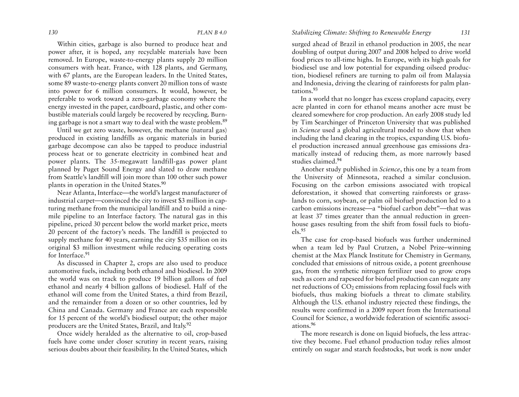 130                                                    PLAN B 4.0     Stabilizing Climate: Shifting to Renewable Energy             131
   Within cities, garbage is also burned to produce heat and          surged ahead of Brazil in ethanol production in 2005, the near
power after, it is hoped, any recyclable materials have been          doubling of output during 2007 and 2008 helped to drive world
removed. In Europe, waste-to-energy plants supply 20 million          food prices to all-time highs. In Europe, with its high goals for
consumers with heat. France, with 128 plants, and Germany,            biodiesel use and low potential for expanding oilseed produc-
with 67 plants, are the European leaders. In the United States,       tion, biodiesel refiners are turning to palm oil from Malaysia
some 89 waste-to-energy plants convert 20 million tons of waste       and Indonesia, driving the clearing of rainforests for palm plan-
into power for 6 million consumers. It would, however, be             tations.93
preferable to work toward a zero-garbage economy where the                In a world that no longer has excess cropland capacity, every
energy invested in the paper, cardboard, plastic, and other com-      acre planted in corn for ethanol means another acre must be
bustible materials could largely be recovered by recycling. Burn-     cleared somewhere for crop production. An early 2008 study led
ing garbage is not a smart way to deal with the waste problem.89      by Tim Searchinger of Princeton University that was published
   Until we get zero waste, however, the methane (natural gas)        in Science used a global agricultural model to show that when
produced in existing landfills as organic materials in buried         including the land clearing in the tropics, expanding U.S. biofu-
garbage decompose can also be tapped to produce industrial            el production increased annual greenhouse gas emissions dra-
process heat or to generate electricity in combined heat and          matically instead of reducing them, as more narrowly based
power plants. The 35-megawatt landfill-gas power plant                studies claimed.94
planned by Puget Sound Energy and slated to draw methane                  Another study published in Science, this one by a team from
from Seattle’s landfill will join more than 100 other such power      the University of Minnesota, reached a similar conclusion.
plants in operation in the United States.90                           Focusing on the carbon emissions associated with tropical
   Near Atlanta, Interface—the world’s largest manufacturer of        deforestation, it showed that converting rainforests or grass-
industrial carpet—convinced the city to invest $3 million in cap-     lands to corn, soybean, or palm oil biofuel production led to a
turing methane from the municipal landfill and to build a nine-       carbon emissions increase—a “biofuel carbon debt”—that was
mile pipeline to an Interface factory. The natural gas in this        at least 37 times greater than the annual reduction in green-
pipeline, priced 30 percent below the world market price, meets       house gases resulting from the shift from fossil fuels to biofu-
20 percent of the factory’s needs. The landfill is projected to       els.95
supply methane for 40 years, earning the city $35 million on its          The case for crop-based biofuels was further undermined
original $3 million investment while reducing operating costs         when a team led by Paul Crutzen, a Nobel Prize–winning
for Interface.91                                                      chemist at the Max Planck Institute for Chemistry in Germany,
   As discussed in Chapter 2, crops are also used to produce          concluded that emissions of nitrous oxide, a potent greenhouse
automotive fuels, including both ethanol and biodiesel. In 2009       gas, from the synthetic nitrogen fertilizer used to grow crops
the world was on track to produce 19 billion gallons of fuel          such as corn and rapeseed for biofuel production can negate any
ethanol and nearly 4 billion gallons of biodiesel. Half of the        net reductions of CO2 emissions from replacing fossil fuels with
ethanol will come from the United States, a third from Brazil,        biofuels, thus making biofuels a threat to climate stability.
and the remainder from a dozen or so other countries, led by          Although the U.S. ethanol industry rejected these findings, the
China and Canada. Germany and France are each responsible             results were confirmed in a 2009 report from the International
for 15 percent of the world’s biodiesel output; the other major       Council for Science, a worldwide federation of scientific associ-
producers are the United States, Brazil, and Italy.92                 ations.96
   Once widely heralded as the alternative to oil, crop-based             The more research is done on liquid biofuels, the less attrac-
fuels have come under closer scrutiny in recent years, raising        tive they become. Fuel ethanol production today relies almost
serious doubts about their feasibility. In the United States, which   entirely on sugar and starch feedstocks, but work is now under
 