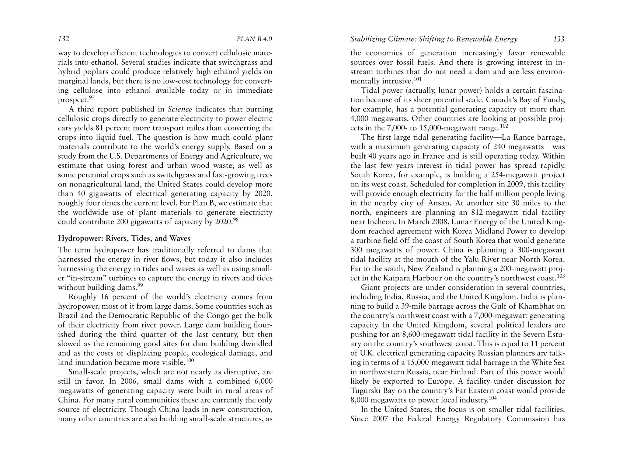 132                                                    PLAN B 4.0     Stabilizing Climate: Shifting to Renewable Energy              133
way to develop efficient technologies to convert cellulosic mate-     the economics of generation increasingly favor renewable
rials into ethanol. Several studies indicate that switchgrass and     sources over fossil fuels. And there is growing interest in in-
hybrid poplars could produce relatively high ethanol yields on        stream turbines that do not need a dam and are less environ-
marginal lands, but there is no low-cost technology for convert-      mentally intrusive.101
ing cellulose into ethanol available today or in immediate                Tidal power (actually, lunar power) holds a certain fascina-
prospect.97                                                           tion because of its sheer potential scale. Canada’s Bay of Fundy,
    A third report published in Science indicates that burning        for example, has a potential generating capacity of more than
cellulosic crops directly to generate electricity to power electric   4,000 megawatts. Other countries are looking at possible proj-
cars yields 81 percent more transport miles than converting the       ects in the 7,000- to 15,000-megawatt range.102
crops into liquid fuel. The question is how much could plant              The first large tidal generating facility—La Rance barrage,
materials contribute to the world’s energy supply. Based on a         with a maximum generating capacity of 240 megawatts—was
study from the U.S. Departments of Energy and Agriculture, we         built 40 years ago in France and is still operating today. Within
estimate that using forest and urban wood waste, as well as           the last few years interest in tidal power has spread rapidly.
some perennial crops such as switchgrass and fast-growing trees       South Korea, for example, is building a 254-megawatt project
on nonagricultural land, the United States could develop more         on its west coast. Scheduled for completion in 2009, this facility
than 40 gigawatts of electrical generating capacity by 2020,          will provide enough electricity for the half-million people living
roughly four times the current level. For Plan B, we estimate that    in the nearby city of Ansan. At another site 30 miles to the
the worldwide use of plant materials to generate electricity          north, engineers are planning an 812-megawatt tidal facility
could contribute 200 gigawatts of capacity by 2020.98                 near Incheon. In March 2008, Lunar Energy of the United King-
                                                                      dom reached agreement with Korea Midland Power to develop
Hydropower: Rivers, Tides, and Waves                                  a turbine field off the coast of South Korea that would generate
The term hydropower has traditionally referred to dams that           300 megawatts of power. China is planning a 300-megawatt
harnessed the energy in river flows, but today it also includes       tidal facility at the mouth of the Yalu River near North Korea.
harnessing the energy in tides and waves as well as using small-      Far to the south, New Zealand is planning a 200-megawatt proj-
er “in-stream” turbines to capture the energy in rivers and tides     ect in the Kaipara Harbour on the country’s northwest coast.103
without building dams.99                                                  Giant projects are under consideration in several countries,
    Roughly 16 percent of the world’s electricity comes from          including India, Russia, and the United Kingdom. India is plan-
hydropower, most of it from large dams. Some countries such as        ning to build a 39-mile barrage across the Gulf of Khambhat on
Brazil and the Democratic Republic of the Congo get the bulk          the country’s northwest coast with a 7,000-megawatt generating
of their electricity from river power. Large dam building flour-      capacity. In the United Kingdom, several political leaders are
ished during the third quarter of the last century, but then          pushing for an 8,600-megawatt tidal facility in the Severn Estu-
slowed as the remaining good sites for dam building dwindled          ary on the country’s southwest coast. This is equal to 11 percent
and as the costs of displacing people, ecological damage, and         of U.K. electrical generating capacity. Russian planners are talk-
land inundation became more visible.100                               ing in terms of a 15,000-megawatt tidal barrage in the White Sea
    Small-scale projects, which are not nearly as disruptive, are     in northwestern Russia, near Finland. Part of this power would
still in favor. In 2006, small dams with a combined 6,000             likely be exported to Europe. A facility under discussion for
megawatts of generating capacity were built in rural areas of         Tugurski Bay on the country’s Far Eastern coast would provide
China. For many rural communities these are currently the only        8,000 megawatts to power local industry.104
source of electricity. Though China leads in new construction,            In the United States, the focus is on smaller tidal facilities.
many other countries are also building small-scale structures, as     Since 2007 the Federal Energy Regulatory Commission has
 