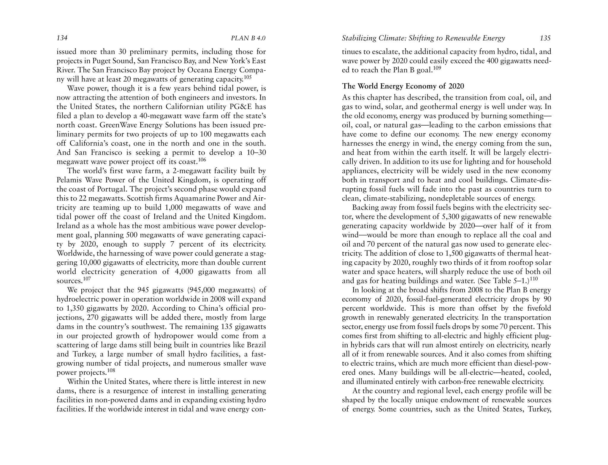 134                                                    PLAN B 4.0     Stabilizing Climate: Shifting to Renewable Energy               135
issued more than 30 preliminary permits, including those for          tinues to escalate, the additional capacity from hydro, tidal, and
projects in Puget Sound, San Francisco Bay, and New York’s East       wave power by 2020 could easily exceed the 400 gigawatts need-
River. The San Francisco Bay project by Oceana Energy Compa-          ed to reach the Plan B goal.109
ny will have at least 20 megawatts of generating capacity.105
    Wave power, though it is a few years behind tidal power, is       The World Energy Economy of 2020
now attracting the attention of both engineers and investors. In      As this chapter has described, the transition from coal, oil, and
the United States, the northern Californian utility PG&E has          gas to wind, solar, and geothermal energy is well under way. In
filed a plan to develop a 40-megawatt wave farm off the state’s       the old economy, energy was produced by burning something—
north coast. GreenWave Energy Solutions has been issued pre-          oil, coal, or natural gas—leading to the carbon emissions that
liminary permits for two projects of up to 100 megawatts each         have come to define our economy. The new energy economy
off California’s coast, one in the north and one in the south.        harnesses the energy in wind, the energy coming from the sun,
And San Francisco is seeking a permit to develop a 10–30              and heat from within the earth itself. It will be largely electri-
megawatt wave power project off its coast.106                         cally driven. In addition to its use for lighting and for household
    The world’s first wave farm, a 2-megawatt facility built by       appliances, electricity will be widely used in the new economy
Pelamis Wave Power of the United Kingdom, is operating off            both in transport and to heat and cool buildings. Climate-dis-
the coast of Portugal. The project’s second phase would expand        rupting fossil fuels will fade into the past as countries turn to
this to 22 megawatts. Scottish firms Aquamarine Power and Air-        clean, climate-stabilizing, nondepletable sources of energy.
tricity are teaming up to build 1,000 megawatts of wave and               Backing away from fossil fuels begins with the electricity sec-
tidal power off the coast of Ireland and the United Kingdom.          tor, where the development of 5,300 gigawatts of new renewable
Ireland as a whole has the most ambitious wave power develop-         generating capacity worldwide by 2020—over half of it from
ment goal, planning 500 megawatts of wave generating capaci-          wind—would be more than enough to replace all the coal and
ty by 2020, enough to supply 7 percent of its electricity.            oil and 70 percent of the natural gas now used to generate elec-
Worldwide, the harnessing of wave power could generate a stag-        tricity. The addition of close to 1,500 gigawatts of thermal heat-
gering 10,000 gigawatts of electricity, more than double current      ing capacity by 2020, roughly two thirds of it from rooftop solar
world electricity generation of 4,000 gigawatts from all              water and space heaters, will sharply reduce the use of both oil
sources.107                                                           and gas for heating buildings and water. (See Table 5–1.)110
    We project that the 945 gigawatts (945,000 megawatts) of              In looking at the broad shifts from 2008 to the Plan B energy
hydroelectric power in operation worldwide in 2008 will expand        economy of 2020, fossil-fuel-generated electricity drops by 90
to 1,350 gigawatts by 2020. According to China’s official pro-        percent worldwide. This is more than offset by the fivefold
jections, 270 gigawatts will be added there, mostly from large        growth in renewably generated electricity In the transportation
                                                                                                                   .
dams in the country’s southwest. The remaining 135 gigawatts          sector, energy use from fossil fuels drops by some 70 percent. This
in our projected growth of hydropower would come from a               comes first from shifting to all-electric and highly efficient plug-
scattering of large dams still being built in countries like Brazil   in hybrids cars that will run almost entirely on electricity, nearly
and Turkey, a large number of small hydro facilities, a fast-         all of it from renewable sources. And it also comes from shifting
growing number of tidal projects, and numerous smaller wave           to electric trains, which are much more efficient than diesel-pow-
power projects.108                                                    ered ones. Many buildings will be all-electric—heated, cooled,
    Within the United States, where there is little interest in new   and illuminated entirely with carbon-free renewable electricity  .
dams, there is a resurgence of interest in installing generating          At the country and regional level, each energy profile will be
facilities in non-powered dams and in expanding existing hydro        shaped by the locally unique endowment of renewable sources
facilities. If the worldwide interest in tidal and wave energy con-   of energy. Some countries, such as the United States, Turkey,
 