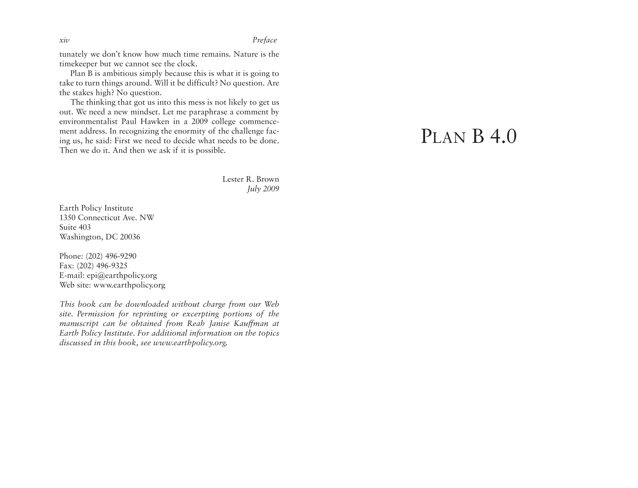 xiv                                                       Preface
tunately we don’t know how much time remains. Nature is the
timekeeper but we cannot see the clock.
   Plan B is ambitious simply because this is what it is going to
take to turn things around. Will it be difficult? No question. Are
the stakes high? No question.
   The thinking that got us into this mess is not likely to get us
out. We need a new mindset. Let me paraphrase a comment by
environmentalist Paul Hawken in a 2009 college commence-
ment address. In recognizing the enormity of the challenge fac-
ing us, he said: First we need to decide what needs to be done.
Then we do it. And then we ask if it is possible.
                                                                     PLAN B 4.0
                                                Lester R. Brown
                                                       July 2009

Earth Policy Institute
1350 Connecticut Ave. NW
Suite 403
Washington, DC 20036

Phone: (202) 496-9290
Fax: (202) 496-9325
E-mail: epi@earthpolicy.org
Web site: www.earthpolicy.org

This book can be downloaded without charge from our Web
site. Permission for reprinting or excerpting portions of the
manuscript can be obtained from Reah Janise Kauffman at
Earth Policy Institute. For additional information on the topics
discussed in this book, see www.earthpolicy.org.
 