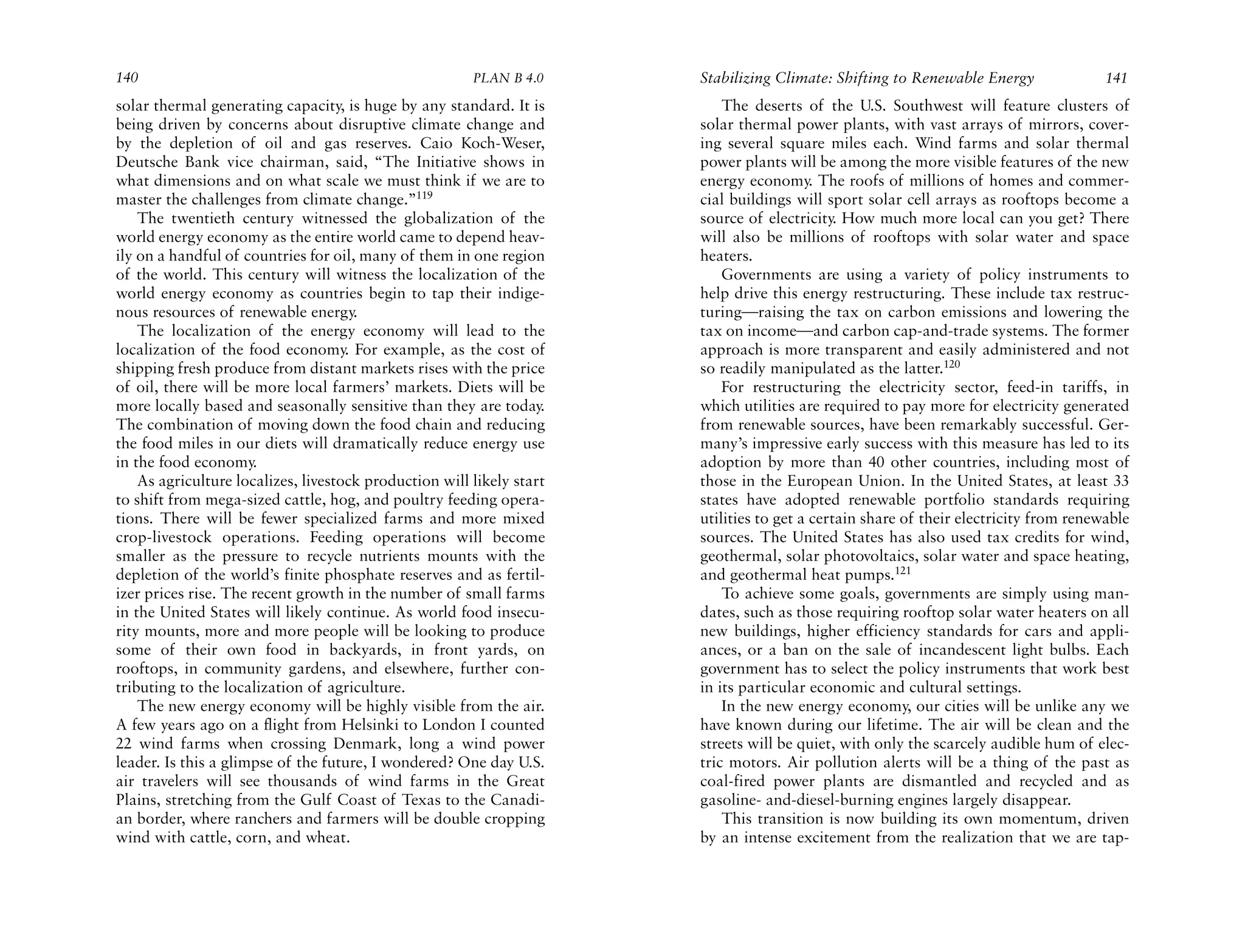 140                                                     PLAN B 4.0     Stabilizing Climate: Shifting to Renewable Energy               141
solar thermal generating capacity, is huge by any standard. It is          The deserts of the U.S. Southwest will feature clusters of
being driven by concerns about disruptive climate change and           solar thermal power plants, with vast arrays of mirrors, cover-
by the depletion of oil and gas reserves. Caio Koch-Weser,             ing several square miles each. Wind farms and solar thermal
Deutsche Bank vice chairman, said, “The Initiative shows in            power plants will be among the more visible features of the new
what dimensions and on what scale we must think if we are to           energy economy. The roofs of millions of homes and commer-
master the challenges from climate change.”119                         cial buildings will sport solar cell arrays as rooftops become a
    The twentieth century witnessed the globalization of the           source of electricity. How much more local can you get? There
world energy economy as the entire world came to depend heav-          will also be millions of rooftops with solar water and space
ily on a handful of countries for oil, many of them in one region      heaters.
of the world. This century will witness the localization of the            Governments are using a variety of policy instruments to
world energy economy as countries begin to tap their indige-           help drive this energy restructuring. These include tax restruc-
nous resources of renewable energy.                                    turing—raising the tax on carbon emissions and lowering the
    The localization of the energy economy will lead to the            tax on income—and carbon cap-and-trade systems. The former
localization of the food economy. For example, as the cost of          approach is more transparent and easily administered and not
shipping fresh produce from distant markets rises with the price       so readily manipulated as the latter.120
of oil, there will be more local farmers’ markets. Diets will be           For restructuring the electricity sector, feed-in tariffs, in
more locally based and seasonally sensitive than they are today.       which utilities are required to pay more for electricity generated
The combination of moving down the food chain and reducing             from renewable sources, have been remarkably successful. Ger-
the food miles in our diets will dramatically reduce energy use        many’s impressive early success with this measure has led to its
in the food economy.                                                   adoption by more than 40 other countries, including most of
    As agriculture localizes, livestock production will likely start   those in the European Union. In the United States, at least 33
to shift from mega-sized cattle, hog, and poultry feeding opera-       states have adopted renewable portfolio standards requiring
tions. There will be fewer specialized farms and more mixed            utilities to get a certain share of their electricity from renewable
crop-livestock operations. Feeding operations will become              sources. The United States has also used tax credits for wind,
smaller as the pressure to recycle nutrients mounts with the           geothermal, solar photovoltaics, solar water and space heating,
depletion of the world’s finite phosphate reserves and as fertil-      and geothermal heat pumps.121
izer prices rise. The recent growth in the number of small farms           To achieve some goals, governments are simply using man-
in the United States will likely continue. As world food insecu-       dates, such as those requiring rooftop solar water heaters on all
rity mounts, more and more people will be looking to produce           new buildings, higher efficiency standards for cars and appli-
some of their own food in backyards, in front yards, on                ances, or a ban on the sale of incandescent light bulbs. Each
rooftops, in community gardens, and elsewhere, further con-            government has to select the policy instruments that work best
tributing to the localization of agriculture.                          in its particular economic and cultural settings.
    The new energy economy will be highly visible from the air.            In the new energy economy, our cities will be unlike any we
A few years ago on a flight from Helsinki to London I counted          have known during our lifetime. The air will be clean and the
22 wind farms when crossing Denmark, long a wind power                 streets will be quiet, with only the scarcely audible hum of elec-
leader. Is this a glimpse of the future, I wondered? One day U.S.      tric motors. Air pollution alerts will be a thing of the past as
air travelers will see thousands of wind farms in the Great            coal-fired power plants are dismantled and recycled and as
Plains, stretching from the Gulf Coast of Texas to the Canadi-         gasoline- and-diesel-burning engines largely disappear.
an border, where ranchers and farmers will be double cropping              This transition is now building its own momentum, driven
wind with cattle, corn, and wheat.                                     by an intense excitement from the realization that we are tap-
 