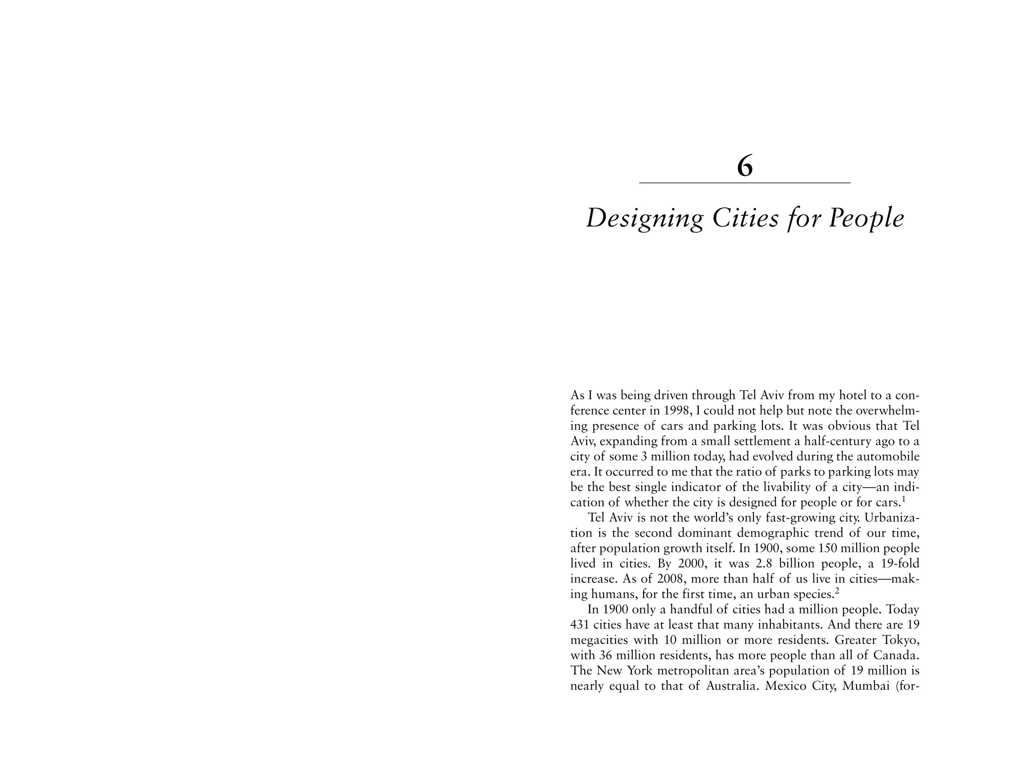 6
  Designing Cities for People




As I was being driven through Tel Aviv from my hotel to a con-
ference center in 1998, I could not help but note the overwhelm-
ing presence of cars and parking lots. It was obvious that Tel
Aviv, expanding from a small settlement a half-century ago to a
city of some 3 million today, had evolved during the automobile
era. It occurred to me that the ratio of parks to parking lots may
be the best single indicator of the livability of a city—an indi-
cation of whether the city is designed for people or for cars.1
    Tel Aviv is not the world’s only fast-growing city. Urbaniza-
tion is the second dominant demographic trend of our time,
after population growth itself. In 1900, some 150 million people
lived in cities. By 2000, it was 2.8 billion people, a 19-fold
increase. As of 2008, more than half of us live in cities—mak-
ing humans, for the first time, an urban species.2
    In 1900 only a handful of cities had a million people. Today
431 cities have at least that many inhabitants. And there are 19
megacities with 10 million or more residents. Greater Tokyo,
with 36 million residents, has more people than all of Canada.
The New York metropolitan area’s population of 19 million is
nearly equal to that of Australia. Mexico City, Mumbai (for-
 