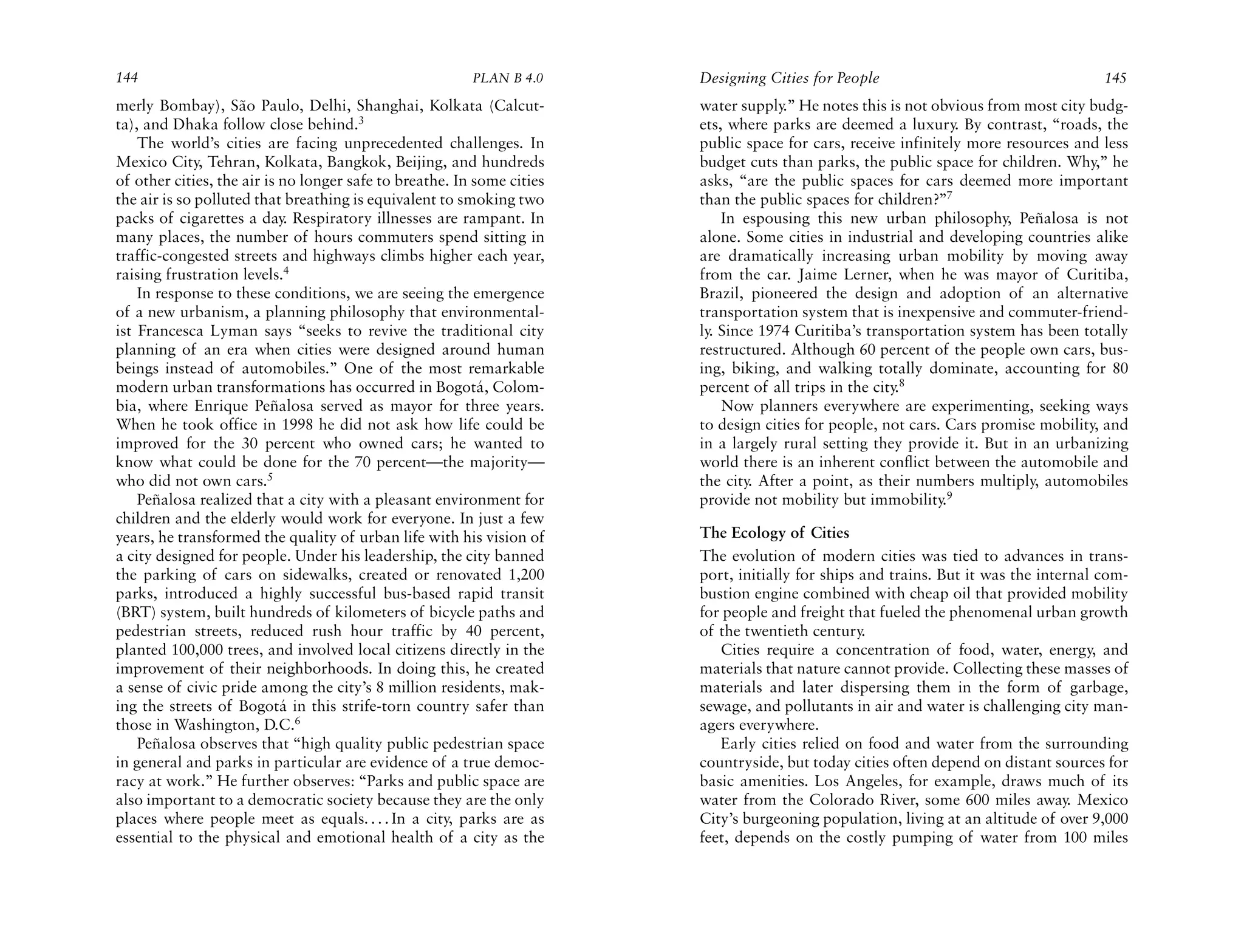 144                                                      PLAN B 4.0     Designing Cities for People                                   145
merly Bombay), São Paulo, Delhi, Shanghai, Kolkata (Calcut-             water supply.” He notes this is not obvious from most city budg-
ta), and Dhaka follow close behind.3                                    ets, where parks are deemed a luxury. By contrast, “roads, the
    The world’s cities are facing unprecedented challenges. In          public space for cars, receive infinitely more resources and less
Mexico City, Tehran, Kolkata, Bangkok, Beijing, and hundreds            budget cuts than parks, the public space for children. Why,” he
of other cities, the air is no longer safe to breathe. In some cities   asks, “are the public spaces for cars deemed more important
the air is so polluted that breathing is equivalent to smoking two      than the public spaces for children?”7
packs of cigarettes a day. Respiratory illnesses are rampant. In            In espousing this new urban philosophy, Peñalosa is not
many places, the number of hours commuters spend sitting in             alone. Some cities in industrial and developing countries alike
traffic-congested streets and highways climbs higher each year,         are dramatically increasing urban mobility by moving away
raising frustration levels.4                                            from the car. Jaime Lerner, when he was mayor of Curitiba,
    In response to these conditions, we are seeing the emergence        Brazil, pioneered the design and adoption of an alternative
of a new urbanism, a planning philosophy that environmental-            transportation system that is inexpensive and commuter-friend-
ist Francesca Lyman says “seeks to revive the traditional city          ly. Since 1974 Curitiba’s transportation system has been totally
planning of an era when cities were designed around human               restructured. Although 60 percent of the people own cars, bus-
beings instead of automobiles.” One of the most remarkable              ing, biking, and walking totally dominate, accounting for 80
modern urban transformations has occurred in Bogotá, Colom-             percent of all trips in the city.8
bia, where Enrique Peñalosa served as mayor for three years.                Now planners everywhere are experimenting, seeking ways
When he took office in 1998 he did not ask how life could be            to design cities for people, not cars. Cars promise mobility, and
improved for the 30 percent who owned cars; he wanted to                in a largely rural setting they provide it. But in an urbanizing
know what could be done for the 70 percent—the majority—                world there is an inherent conflict between the automobile and
who did not own cars.5                                                  the city. After a point, as their numbers multiply, automobiles
    Peñalosa realized that a city with a pleasant environment for       provide not mobility but immobility.9
children and the elderly would work for everyone. In just a few
years, he transformed the quality of urban life with his vision of      The Ecology of Cities
a city designed for people. Under his leadership, the city banned       The evolution of modern cities was tied to advances in trans-
the parking of cars on sidewalks, created or renovated 1,200            port, initially for ships and trains. But it was the internal com-
parks, introduced a highly successful bus-based rapid transit           bustion engine combined with cheap oil that provided mobility
(BRT) system, built hundreds of kilometers of bicycle paths and         for people and freight that fueled the phenomenal urban growth
pedestrian streets, reduced rush hour traffic by 40 percent,            of the twentieth century.
planted 100,000 trees, and involved local citizens directly in the         Cities require a concentration of food, water, energy, and
improvement of their neighborhoods. In doing this, he created           materials that nature cannot provide. Collecting these masses of
a sense of civic pride among the city’s 8 million residents, mak-       materials and later dispersing them in the form of garbage,
ing the streets of Bogotá in this strife-torn country safer than        sewage, and pollutants in air and water is challenging city man-
those in Washington, D.C.6                                              agers everywhere.
    Peñalosa observes that “high quality public pedestrian space           Early cities relied on food and water from the surrounding
in general and parks in particular are evidence of a true democ-        countryside, but today cities often depend on distant sources for
racy at work.” He further observes: “Parks and public space are         basic amenities. Los Angeles, for example, draws much of its
also important to a democratic society because they are the only        water from the Colorado River, some 600 miles away. Mexico
places where people meet as equals. . . . In a city, parks are as       City’s burgeoning population, living at an altitude of over 9,000
essential to the physical and emotional health of a city as the         feet, depends on the costly pumping of water from 100 miles
 