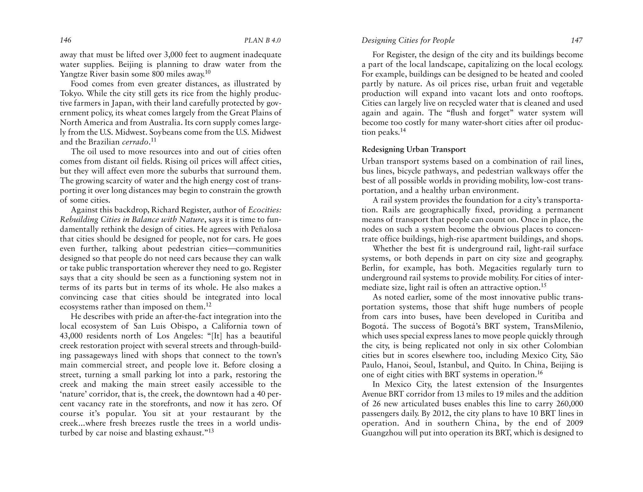 146                                                     PLAN B 4.0     Designing Cities for People                                   147
away that must be lifted over 3,000 feet to augment inadequate            For Register, the design of the city and its buildings become
water supplies. Beijing is planning to draw water from the             a part of the local landscape, capitalizing on the local ecology.
Yangtze River basin some 800 miles away.10                             For example, buildings can be designed to be heated and cooled
    Food comes from even greater distances, as illustrated by          partly by nature. As oil prices rise, urban fruit and vegetable
Tokyo. While the city still gets its rice from the highly produc-      production will expand into vacant lots and onto rooftops.
tive farmers in Japan, with their land carefully protected by gov-     Cities can largely live on recycled water that is cleaned and used
ernment policy, its wheat comes largely from the Great Plains of       again and again. The “flush and forget” water system will
North America and from Australia. Its corn supply comes large-         become too costly for many water-short cities after oil produc-
ly from the U.S. Midwest. Soybeans come from the U.S. Midwest          tion peaks.14
and the Brazilian cerrado.11
    The oil used to move resources into and out of cities often        Redesigning Urban Transport
comes from distant oil fields. Rising oil prices will affect cities,   Urban transport systems based on a combination of rail lines,
but they will affect even more the suburbs that surround them.         bus lines, bicycle pathways, and pedestrian walkways offer the
The growing scarcity of water and the high energy cost of trans-       best of all possible worlds in providing mobility, low-cost trans-
porting it over long distances may begin to constrain the growth       portation, and a healthy urban environment.
of some cities.                                                            A rail system provides the foundation for a city’s transporta-
    Against this backdrop, Richard Register, author of Ecocities:      tion. Rails are geographically fixed, providing a permanent
Rebuilding Cities in Balance with Nature, says it is time to fun-      means of transport that people can count on. Once in place, the
damentally rethink the design of cities. He agrees with Peñalosa       nodes on such a system become the obvious places to concen-
that cities should be designed for people, not for cars. He goes       trate office buildings, high-rise apartment buildings, and shops.
even further, talking about pedestrian cities—communities                  Whether the best fit is underground rail, light-rail surface
designed so that people do not need cars because they can walk         systems, or both depends in part on city size and geography.
or take public transportation wherever they need to go. Register       Berlin, for example, has both. Megacities regularly turn to
says that a city should be seen as a functioning system not in         underground rail systems to provide mobility. For cities of inter-
terms of its parts but in terms of its whole. He also makes a          mediate size, light rail is often an attractive option.15
convincing case that cities should be integrated into local                As noted earlier, some of the most innovative public trans-
ecosystems rather than imposed on them.12                              portation systems, those that shift huge numbers of people
    He describes with pride an after-the-fact integration into the     from cars into buses, have been developed in Curitiba and
local ecosystem of San Luis Obispo, a California town of               Bogotá. The success of Bogotá’s BRT system, TransMilenio,
43,000 residents north of Los Angeles: “[It] has a beautiful           which uses special express lanes to move people quickly through
creek restoration project with several streets and through-build-      the city, is being replicated not only in six other Colombian
ing passageways lined with shops that connect to the town’s            cities but in scores elsewhere too, including Mexico City, São
main commercial street, and people love it. Before closing a           Paulo, Hanoi, Seoul, Istanbul, and Quito. In China, Beijing is
street, turning a small parking lot into a park, restoring the         one of eight cities with BRT systems in operation.16
creek and making the main street easily accessible to the                  In Mexico City, the latest extension of the Insurgentes
‘nature’ corridor, that is, the creek, the downtown had a 40 per-      Avenue BRT corridor from 13 miles to 19 miles and the addition
cent vacancy rate in the storefronts, and now it has zero. Of          of 26 new articulated buses enables this line to carry 260,000
course it’s popular. You sit at your restaurant by the                 passengers daily. By 2012, the city plans to have 10 BRT lines in
creek...where fresh breezes rustle the trees in a world undis-         operation. And in southern China, by the end of 2009
turbed by car noise and blasting exhaust.”13                           Guangzhou will put into operation its BRT, which is designed to
 