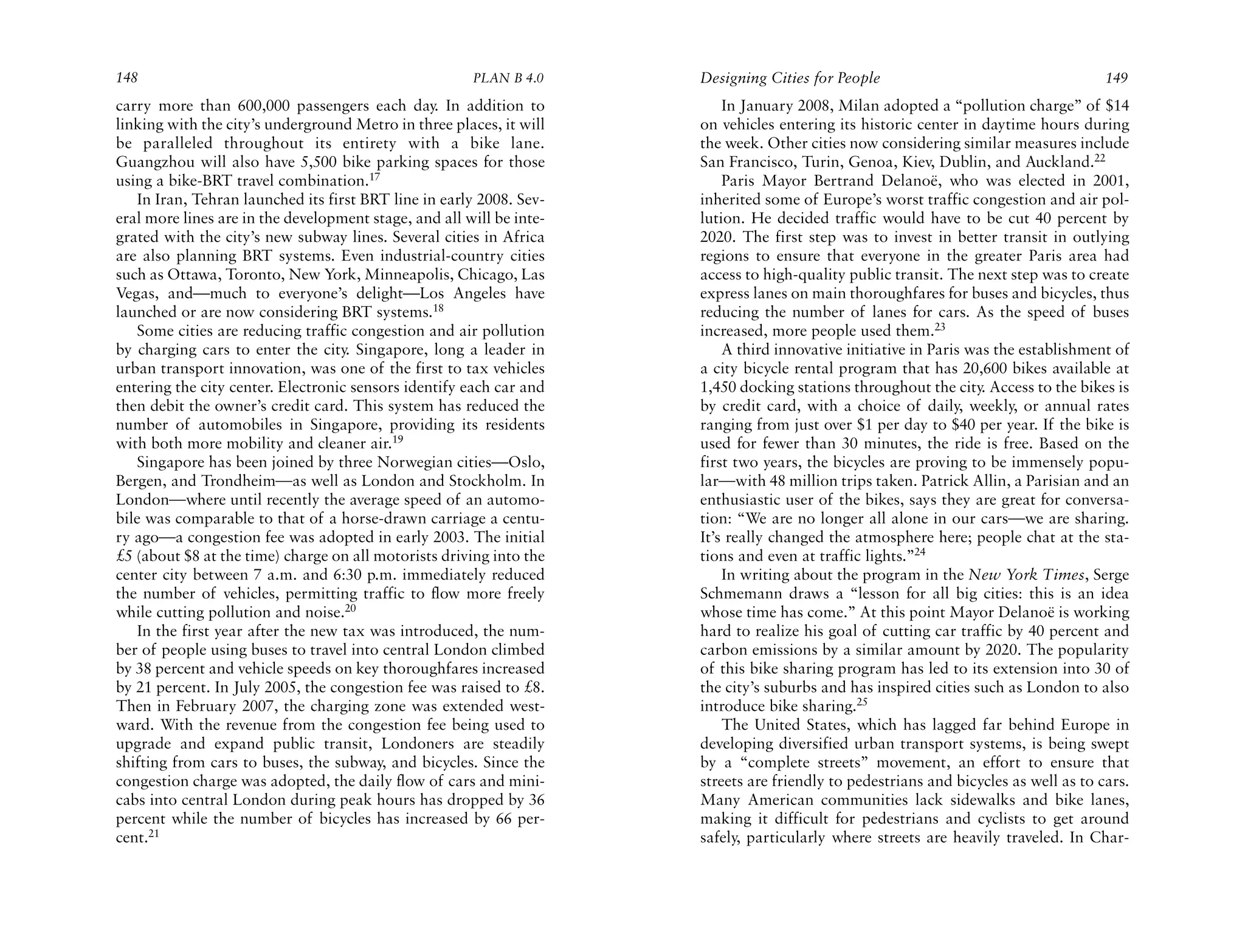 148                                                    PLAN B 4.0     Designing Cities for People                                     149
carry more than 600,000 passengers each day. In addition to               In January 2008, Milan adopted a “pollution charge” of $14
linking with the city’s underground Metro in three places, it will    on vehicles entering its historic center in daytime hours during
be paralleled throughout its entirety with a bike lane.               the week. Other cities now considering similar measures include
Guangzhou will also have 5,500 bike parking spaces for those          San Francisco, Turin, Genoa, Kiev, Dublin, and Auckland.22
using a bike-BRT travel combination.17                                    Paris Mayor Bertrand Delanoë, who was elected in 2001,
   In Iran, Tehran launched its first BRT line in early 2008. Sev-    inherited some of Europe’s worst traffic congestion and air pol-
eral more lines are in the development stage, and all will be inte-   lution. He decided traffic would have to be cut 40 percent by
grated with the city’s new subway lines. Several cities in Africa     2020. The first step was to invest in better transit in outlying
are also planning BRT systems. Even industrial-country cities         regions to ensure that everyone in the greater Paris area had
such as Ottawa, Toronto, New York, Minneapolis, Chicago, Las          access to high-quality public transit. The next step was to create
Vegas, and—much to everyone’s delight—Los Angeles have                express lanes on main thoroughfares for buses and bicycles, thus
launched or are now considering BRT systems.18                        reducing the number of lanes for cars. As the speed of buses
   Some cities are reducing traffic congestion and air pollution      increased, more people used them.23
by charging cars to enter the city. Singapore, long a leader in           A third innovative initiative in Paris was the establishment of
urban transport innovation, was one of the first to tax vehicles      a city bicycle rental program that has 20,600 bikes available at
entering the city center. Electronic sensors identify each car and    1,450 docking stations throughout the city. Access to the bikes is
then debit the owner’s credit card. This system has reduced the       by credit card, with a choice of daily, weekly, or annual rates
number of automobiles in Singapore, providing its residents           ranging from just over $1 per day to $40 per year. If the bike is
with both more mobility and cleaner air.19                            used for fewer than 30 minutes, the ride is free. Based on the
   Singapore has been joined by three Norwegian cities—Oslo,          first two years, the bicycles are proving to be immensely popu-
Bergen, and Trondheim—as well as London and Stockholm. In             lar—with 48 million trips taken. Patrick Allin, a Parisian and an
London—where until recently the average speed of an automo-           enthusiastic user of the bikes, says they are great for conversa-
bile was comparable to that of a horse-drawn carriage a centu-        tion: “We are no longer all alone in our cars—we are sharing.
ry ago—a congestion fee was adopted in early 2003. The initial        It’s really changed the atmosphere here; people chat at the sta-
£5 (about $8 at the time) charge on all motorists driving into the    tions and even at traffic lights.”24
center city between 7 a.m. and 6:30 p.m. immediately reduced              In writing about the program in the New York Times, Serge
the number of vehicles, permitting traffic to flow more freely        Schmemann draws a “lesson for all big cities: this is an idea
while cutting pollution and noise.20                                  whose time has come.” At this point Mayor Delanoë is working
   In the first year after the new tax was introduced, the num-       hard to realize his goal of cutting car traffic by 40 percent and
ber of people using buses to travel into central London climbed       carbon emissions by a similar amount by 2020. The popularity
by 38 percent and vehicle speeds on key thoroughfares increased       of this bike sharing program has led to its extension into 30 of
by 21 percent. In July 2005, the congestion fee was raised to £8.     the city’s suburbs and has inspired cities such as London to also
Then in February 2007, the charging zone was extended west-           introduce bike sharing.25
ward. With the revenue from the congestion fee being used to              The United States, which has lagged far behind Europe in
upgrade and expand public transit, Londoners are steadily             developing diversified urban transport systems, is being swept
shifting from cars to buses, the subway, and bicycles. Since the      by a “complete streets” movement, an effort to ensure that
congestion charge was adopted, the daily flow of cars and mini-       streets are friendly to pedestrians and bicycles as well as to cars.
cabs into central London during peak hours has dropped by 36          Many American communities lack sidewalks and bike lanes,
percent while the number of bicycles has increased by 66 per-         making it difficult for pedestrians and cyclists to get around
cent.21                                                               safely, particularly where streets are heavily traveled. In Char-
 