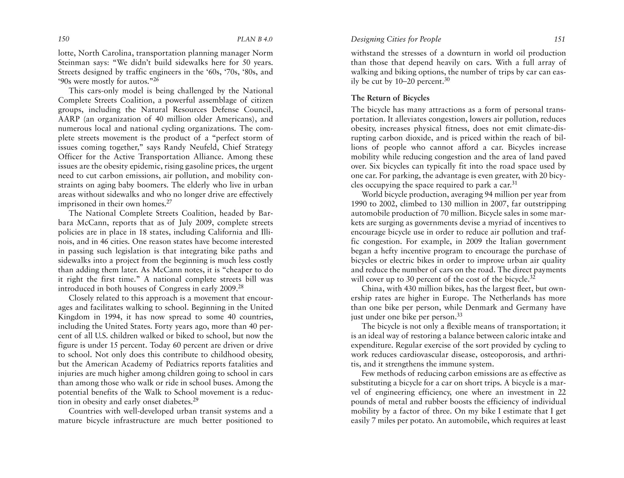 150                                                    PLAN B 4.0     Designing Cities for People                                     151
lotte, North Carolina, transportation planning manager Norm           withstand the stresses of a downturn in world oil production
Steinman says: “We didn’t build sidewalks here for 50 years.          than those that depend heavily on cars. With a full array of
Streets designed by traffic engineers in the ‘60s, ‘70s, ‘80s, and    walking and biking options, the number of trips by car can eas-
‘90s were mostly for autos.”26                                        ily be cut by 10–20 percent.30
    This cars-only model is being challenged by the National
Complete Streets Coalition, a powerful assemblage of citizen          The Return of Bicycles
groups, including the Natural Resources Defense Council,              The bicycle has many attractions as a form of personal trans-
AARP (an organization of 40 million older Americans), and             portation. It alleviates congestion, lowers air pollution, reduces
numerous local and national cycling organizations. The com-           obesity, increases physical fitness, does not emit climate-dis-
plete streets movement is the product of a “perfect storm of          rupting carbon dioxide, and is priced within the reach of bil-
issues coming together,” says Randy Neufeld, Chief Strategy           lions of people who cannot afford a car. Bicycles increase
Officer for the Active Transportation Alliance. Among these           mobility while reducing congestion and the area of land paved
issues are the obesity epidemic, rising gasoline prices, the urgent   over. Six bicycles can typically fit into the road space used by
need to cut carbon emissions, air pollution, and mobility con-        one car. For parking, the advantage is even greater, with 20 bicy-
straints on aging baby boomers. The elderly who live in urban         cles occupying the space required to park a car.31
areas without sidewalks and who no longer drive are effectively           World bicycle production, averaging 94 million per year from
imprisoned in their own homes.27                                      1990 to 2002, climbed to 130 million in 2007, far outstripping
    The National Complete Streets Coalition, headed by Bar-           automobile production of 70 million. Bicycle sales in some mar-
bara McCann, reports that as of July 2009, complete streets           kets are surging as governments devise a myriad of incentives to
policies are in place in 18 states, including California and Illi-    encourage bicycle use in order to reduce air pollution and traf-
nois, and in 46 cities. One reason states have become interested      fic congestion. For example, in 2009 the Italian government
in passing such legislation is that integrating bike paths and        began a hefty incentive program to encourage the purchase of
sidewalks into a project from the beginning is much less costly       bicycles or electric bikes in order to improve urban air quality
than adding them later. As McCann notes, it is “cheaper to do         and reduce the number of cars on the road. The direct payments
it right the first time.” A national complete streets bill was        will cover up to 30 percent of the cost of the bicycle.32
introduced in both houses of Congress in early 2009.28                    China, with 430 million bikes, has the largest fleet, but own-
    Closely related to this approach is a movement that encour-       ership rates are higher in Europe. The Netherlands has more
ages and facilitates walking to school. Beginning in the United       than one bike per person, while Denmark and Germany have
Kingdom in 1994, it has now spread to some 40 countries,              just under one bike per person.33
including the United States. Forty years ago, more than 40 per-           The bicycle is not only a flexible means of transportation; it
cent of all U.S. children walked or biked to school, but now the      is an ideal way of restoring a balance between caloric intake and
figure is under 15 percent. Today 60 percent are driven or drive      expenditure. Regular exercise of the sort provided by cycling to
to school. Not only does this contribute to childhood obesity,        work reduces cardiovascular disease, osteoporosis, and arthri-
but the American Academy of Pediatrics reports fatalities and         tis, and it strengthens the immune system.
injuries are much higher among children going to school in cars           Few methods of reducing carbon emissions are as effective as
than among those who walk or ride in school buses. Among the          substituting a bicycle for a car on short trips. A bicycle is a mar-
potential benefits of the Walk to School movement is a reduc-         vel of engineering efficiency, one where an investment in 22
tion in obesity and early onset diabetes.29                           pounds of metal and rubber boosts the efficiency of individual
    Countries with well-developed urban transit systems and a         mobility by a factor of three. On my bike I estimate that I get
mature bicycle infrastructure are much better positioned to           easily 7 miles per potato. An automobile, which requires at least
 