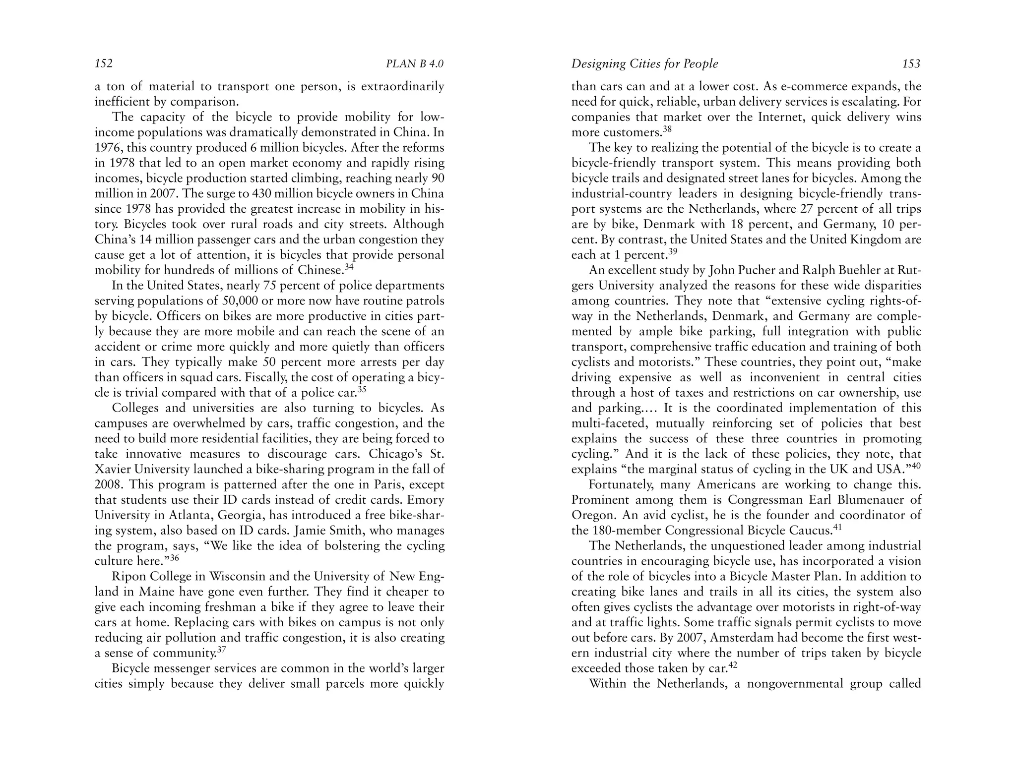 152                                                     PLAN B 4.0     Designing Cities for People                                     153
a ton of material to transport one person, is extraordinarily          than cars can and at a lower cost. As e-commerce expands, the
inefficient by comparison.                                             need for quick, reliable, urban delivery services is escalating. For
    The capacity of the bicycle to provide mobility for low-           companies that market over the Internet, quick delivery wins
income populations was dramatically demonstrated in China. In          more customers.38
1976, this country produced 6 million bicycles. After the reforms         The key to realizing the potential of the bicycle is to create a
in 1978 that led to an open market economy and rapidly rising          bicycle-friendly transport system. This means providing both
incomes, bicycle production started climbing, reaching nearly 90       bicycle trails and designated street lanes for bicycles. Among the
million in 2007. The surge to 430 million bicycle owners in China      industrial-country leaders in designing bicycle-friendly trans-
since 1978 has provided the greatest increase in mobility in his-      port systems are the Netherlands, where 27 percent of all trips
tory. Bicycles took over rural roads and city streets. Although        are by bike, Denmark with 18 percent, and Germany, 10 per-
China’s 14 million passenger cars and the urban congestion they        cent. By contrast, the United States and the United Kingdom are
cause get a lot of attention, it is bicycles that provide personal     each at 1 percent.39
mobility for hundreds of millions of Chinese.34                           An excellent study by John Pucher and Ralph Buehler at Rut-
    In the United States, nearly 75 percent of police departments      gers University analyzed the reasons for these wide disparities
serving populations of 50,000 or more now have routine patrols         among countries. They note that “extensive cycling rights-of-
by bicycle. Officers on bikes are more productive in cities part-      way in the Netherlands, Denmark, and Germany are comple-
ly because they are more mobile and can reach the scene of an          mented by ample bike parking, full integration with public
accident or crime more quickly and more quietly than officers          transport, comprehensive traffic education and training of both
in cars. They typically make 50 percent more arrests per day           cyclists and motorists.” These countries, they point out, “make
than officers in squad cars. Fiscally, the cost of operating a bicy-   driving expensive as well as inconvenient in central cities
cle is trivial compared with that of a police car.35                   through a host of taxes and restrictions on car ownership, use
    Colleges and universities are also turning to bicycles. As         and parking.… It is the coordinated implementation of this
campuses are overwhelmed by cars, traffic congestion, and the          multi-faceted, mutually reinforcing set of policies that best
need to build more residential facilities, they are being forced to    explains the success of these three countries in promoting
take innovative measures to discourage cars. Chicago’s St.             cycling.” And it is the lack of these policies, they note, that
Xavier University launched a bike-sharing program in the fall of       explains “the marginal status of cycling in the UK and USA.”40
2008. This program is patterned after the one in Paris, except            Fortunately, many Americans are working to change this.
that students use their ID cards instead of credit cards. Emory        Prominent among them is Congressman Earl Blumenauer of
University in Atlanta, Georgia, has introduced a free bike-shar-       Oregon. An avid cyclist, he is the founder and coordinator of
ing system, also based on ID cards. Jamie Smith, who manages           the 180-member Congressional Bicycle Caucus.41
the program, says, “We like the idea of bolstering the cycling            The Netherlands, the unquestioned leader among industrial
culture here.”36                                                       countries in encouraging bicycle use, has incorporated a vision
    Ripon College in Wisconsin and the University of New Eng-          of the role of bicycles into a Bicycle Master Plan. In addition to
land in Maine have gone even further. They find it cheaper to          creating bike lanes and trails in all its cities, the system also
give each incoming freshman a bike if they agree to leave their        often gives cyclists the advantage over motorists in right-of-way
cars at home. Replacing cars with bikes on campus is not only          and at traffic lights. Some traffic signals permit cyclists to move
reducing air pollution and traffic congestion, it is also creating     out before cars. By 2007, Amsterdam had become the first west-
a sense of community.37                                                ern industrial city where the number of trips taken by bicycle
    Bicycle messenger services are common in the world’s larger        exceeded those taken by car.42
cities simply because they deliver small parcels more quickly             Within the Netherlands, a nongovernmental group called
 
