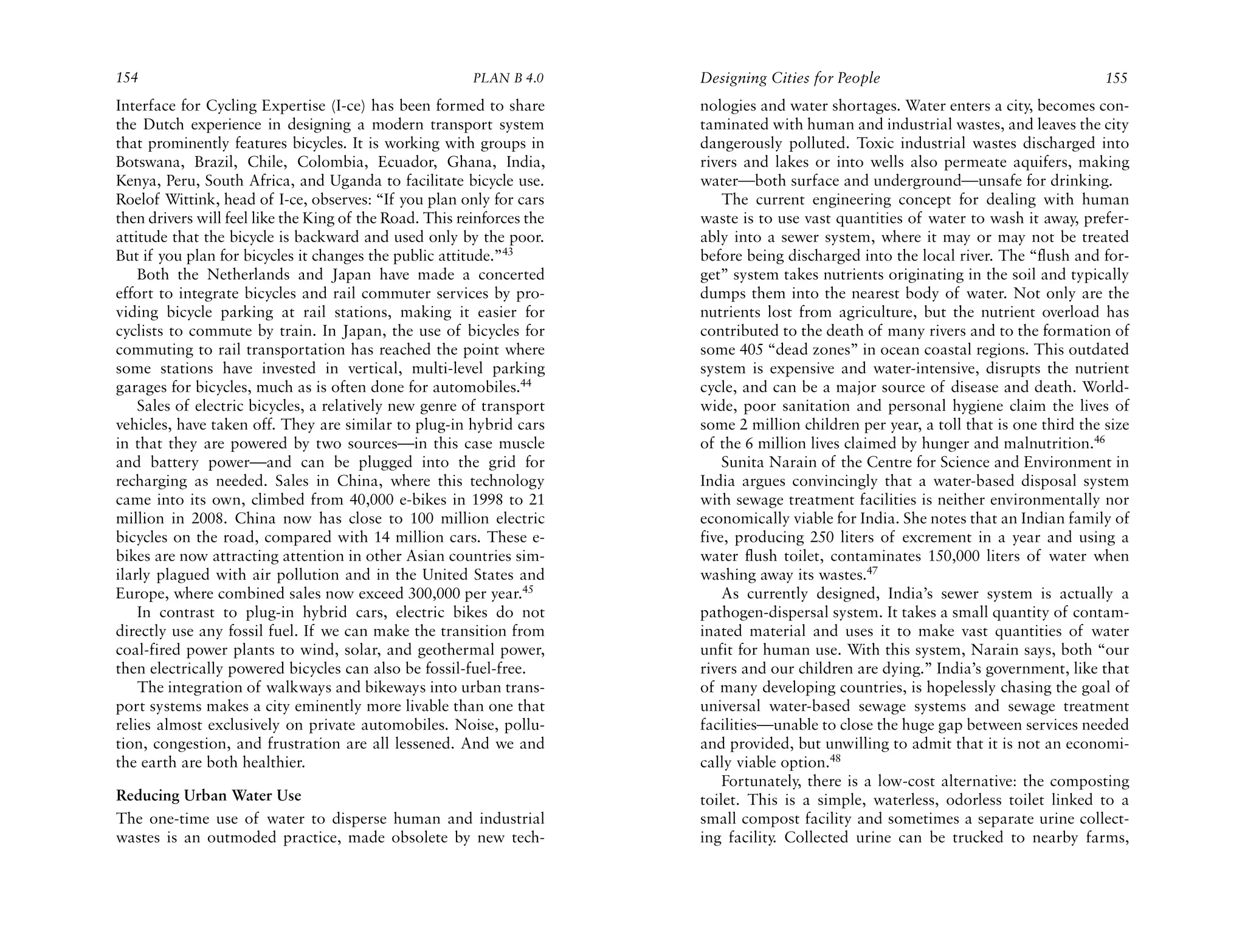 154                                                      PLAN B 4.0     Designing Cities for People                                    155
Interface for Cycling Expertise (I-ce) has been formed to share         nologies and water shortages. Water enters a city, becomes con-
the Dutch experience in designing a modern transport system             taminated with human and industrial wastes, and leaves the city
that prominently features bicycles. It is working with groups in        dangerously polluted. Toxic industrial wastes discharged into
Botswana, Brazil, Chile, Colombia, Ecuador, Ghana, India,               rivers and lakes or into wells also permeate aquifers, making
Kenya, Peru, South Africa, and Uganda to facilitate bicycle use.        water—both surface and underground—unsafe for drinking.
Roelof Wittink, head of I-ce, observes: “If you plan only for cars          The current engineering concept for dealing with human
then drivers will feel like the King of the Road. This reinforces the   waste is to use vast quantities of water to wash it away, prefer-
attitude that the bicycle is backward and used only by the poor.        ably into a sewer system, where it may or may not be treated
But if you plan for bicycles it changes the public attitude.”43         before being discharged into the local river. The “flush and for-
    Both the Netherlands and Japan have made a concerted                get” system takes nutrients originating in the soil and typically
effort to integrate bicycles and rail commuter services by pro-         dumps them into the nearest body of water. Not only are the
viding bicycle parking at rail stations, making it easier for           nutrients lost from agriculture, but the nutrient overload has
cyclists to commute by train. In Japan, the use of bicycles for         contributed to the death of many rivers and to the formation of
commuting to rail transportation has reached the point where            some 405 “dead zones” in ocean coastal regions. This outdated
some stations have invested in vertical, multi-level parking            system is expensive and water-intensive, disrupts the nutrient
garages for bicycles, much as is often done for automobiles.44          cycle, and can be a major source of disease and death. World-
    Sales of electric bicycles, a relatively new genre of transport     wide, poor sanitation and personal hygiene claim the lives of
vehicles, have taken off. They are similar to plug-in hybrid cars       some 2 million children per year, a toll that is one third the size
in that they are powered by two sources—in this case muscle             of the 6 million lives claimed by hunger and malnutrition.46
and battery power—and can be plugged into the grid for                      Sunita Narain of the Centre for Science and Environment in
recharging as needed. Sales in China, where this technology             India argues convincingly that a water-based disposal system
came into its own, climbed from 40,000 e-bikes in 1998 to 21            with sewage treatment facilities is neither environmentally nor
million in 2008. China now has close to 100 million electric            economically viable for India. She notes that an Indian family of
bicycles on the road, compared with 14 million cars. These e-           five, producing 250 liters of excrement in a year and using a
bikes are now attracting attention in other Asian countries sim-        water flush toilet, contaminates 150,000 liters of water when
ilarly plagued with air pollution and in the United States and          washing away its wastes.47
Europe, where combined sales now exceed 300,000 per year.45                 As currently designed, India’s sewer system is actually a
    In contrast to plug-in hybrid cars, electric bikes do not           pathogen-dispersal system. It takes a small quantity of contam-
directly use any fossil fuel. If we can make the transition from        inated material and uses it to make vast quantities of water
coal-fired power plants to wind, solar, and geothermal power,           unfit for human use. With this system, Narain says, both “our
then electrically powered bicycles can also be fossil-fuel-free.        rivers and our children are dying.” India’s government, like that
    The integration of walkways and bikeways into urban trans-          of many developing countries, is hopelessly chasing the goal of
port systems makes a city eminently more livable than one that          universal water-based sewage systems and sewage treatment
relies almost exclusively on private automobiles. Noise, pollu-         facilities—unable to close the huge gap between services needed
tion, congestion, and frustration are all lessened. And we and          and provided, but unwilling to admit that it is not an economi-
the earth are both healthier.                                           cally viable option.48
                                                                            Fortunately, there is a low-cost alternative: the composting
Reducing Urban Water Use                                                toilet. This is a simple, waterless, odorless toilet linked to a
The one-time use of water to disperse human and industrial              small compost facility and sometimes a separate urine collect-
wastes is an outmoded practice, made obsolete by new tech-              ing facility. Collected urine can be trucked to nearby farms,
 