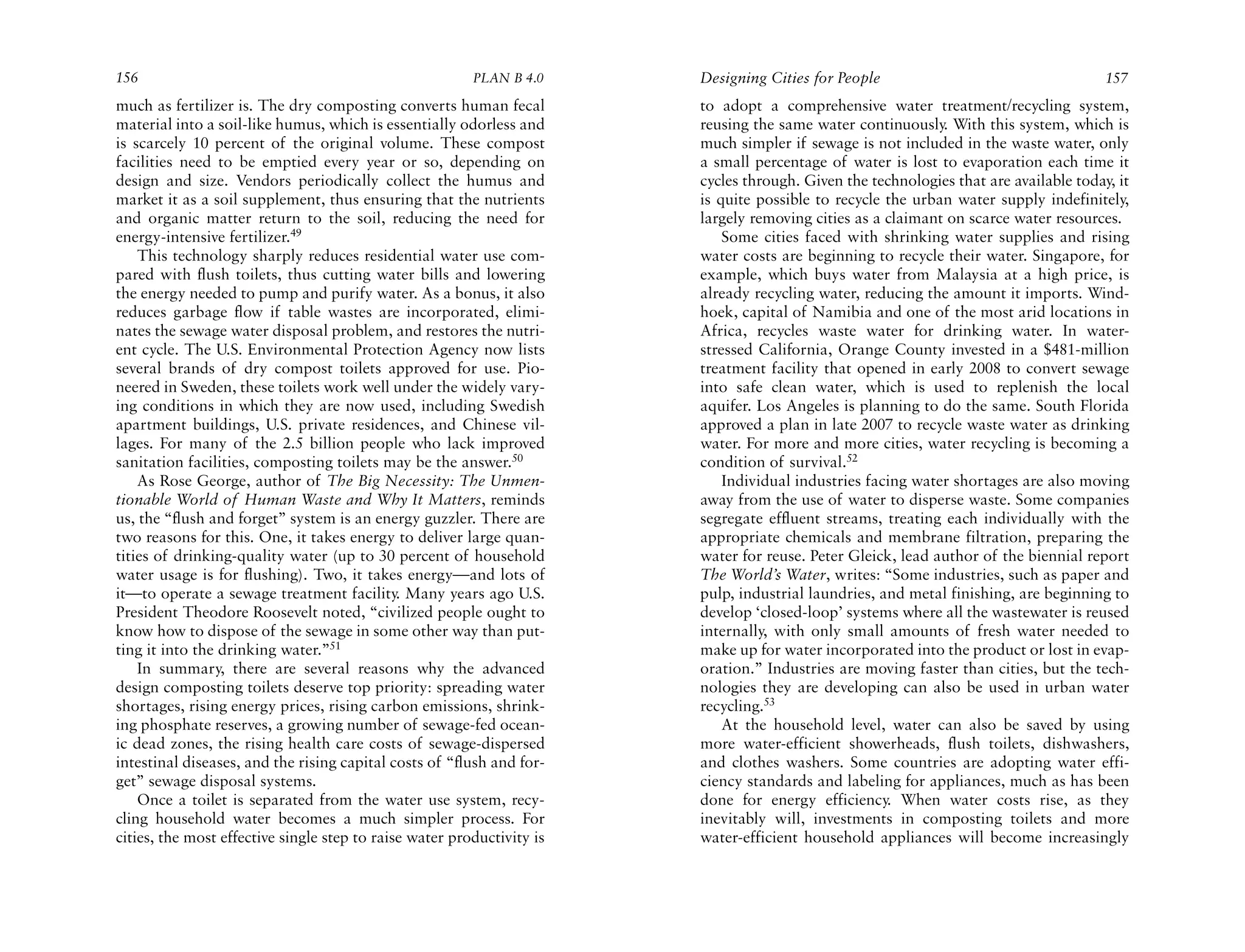 156                                                      PLAN B 4.0     Designing Cities for People                                    157
much as fertilizer is. The dry composting converts human fecal          to adopt a comprehensive water treatment/recycling system,
material into a soil-like humus, which is essentially odorless and      reusing the same water continuously. With this system, which is
is scarcely 10 percent of the original volume. These compost            much simpler if sewage is not included in the waste water, only
facilities need to be emptied every year or so, depending on            a small percentage of water is lost to evaporation each time it
design and size. Vendors periodically collect the humus and             cycles through. Given the technologies that are available today, it
market it as a soil supplement, thus ensuring that the nutrients        is quite possible to recycle the urban water supply indefinitely,
and organic matter return to the soil, reducing the need for            largely removing cities as a claimant on scarce water resources.
energy-intensive fertilizer.49                                              Some cities faced with shrinking water supplies and rising
    This technology sharply reduces residential water use com-          water costs are beginning to recycle their water. Singapore, for
pared with flush toilets, thus cutting water bills and lowering         example, which buys water from Malaysia at a high price, is
the energy needed to pump and purify water. As a bonus, it also         already recycling water, reducing the amount it imports. Wind-
reduces garbage flow if table wastes are incorporated, elimi-           hoek, capital of Namibia and one of the most arid locations in
nates the sewage water disposal problem, and restores the nutri-        Africa, recycles waste water for drinking water. In water-
ent cycle. The U.S. Environmental Protection Agency now lists           stressed California, Orange County invested in a $481-million
several brands of dry compost toilets approved for use. Pio-            treatment facility that opened in early 2008 to convert sewage
neered in Sweden, these toilets work well under the widely vary-        into safe clean water, which is used to replenish the local
ing conditions in which they are now used, including Swedish            aquifer. Los Angeles is planning to do the same. South Florida
apartment buildings, U.S. private residences, and Chinese vil-          approved a plan in late 2007 to recycle waste water as drinking
lages. For many of the 2.5 billion people who lack improved             water. For more and more cities, water recycling is becoming a
sanitation facilities, composting toilets may be the answer.50          condition of survival.52
    As Rose George, author of The Big Necessity: The Unmen-                 Individual industries facing water shortages are also moving
tionable World of Human Waste and Why It Matters, reminds               away from the use of water to disperse waste. Some companies
us, the “flush and forget” system is an energy guzzler. There are       segregate effluent streams, treating each individually with the
two reasons for this. One, it takes energy to deliver large quan-       appropriate chemicals and membrane filtration, preparing the
tities of drinking-quality water (up to 30 percent of household         water for reuse. Peter Gleick, lead author of the biennial report
water usage is for flushing). Two, it takes energy—and lots of          The World’s Water, writes: “Some industries, such as paper and
it—to operate a sewage treatment facility. Many years ago U.S.          pulp, industrial laundries, and metal finishing, are beginning to
President Theodore Roosevelt noted, “civilized people ought to          develop ‘closed-loop’ systems where all the wastewater is reused
know how to dispose of the sewage in some other way than put-           internally, with only small amounts of fresh water needed to
ting it into the drinking water.”51                                     make up for water incorporated into the product or lost in evap-
    In summary, there are several reasons why the advanced              oration.” Industries are moving faster than cities, but the tech-
design composting toilets deserve top priority: spreading water         nologies they are developing can also be used in urban water
shortages, rising energy prices, rising carbon emissions, shrink-       recycling.53
ing phosphate reserves, a growing number of sewage-fed ocean-               At the household level, water can also be saved by using
ic dead zones, the rising health care costs of sewage-dispersed         more water-efficient showerheads, flush toilets, dishwashers,
intestinal diseases, and the rising capital costs of “flush and for-    and clothes washers. Some countries are adopting water effi-
get” sewage disposal systems.                                           ciency standards and labeling for appliances, much as has been
    Once a toilet is separated from the water use system, recy-         done for energy efficiency. When water costs rise, as they
cling household water becomes a much simpler process. For               inevitably will, investments in composting toilets and more
cities, the most effective single step to raise water productivity is   water-efficient household appliances will become increasingly
 