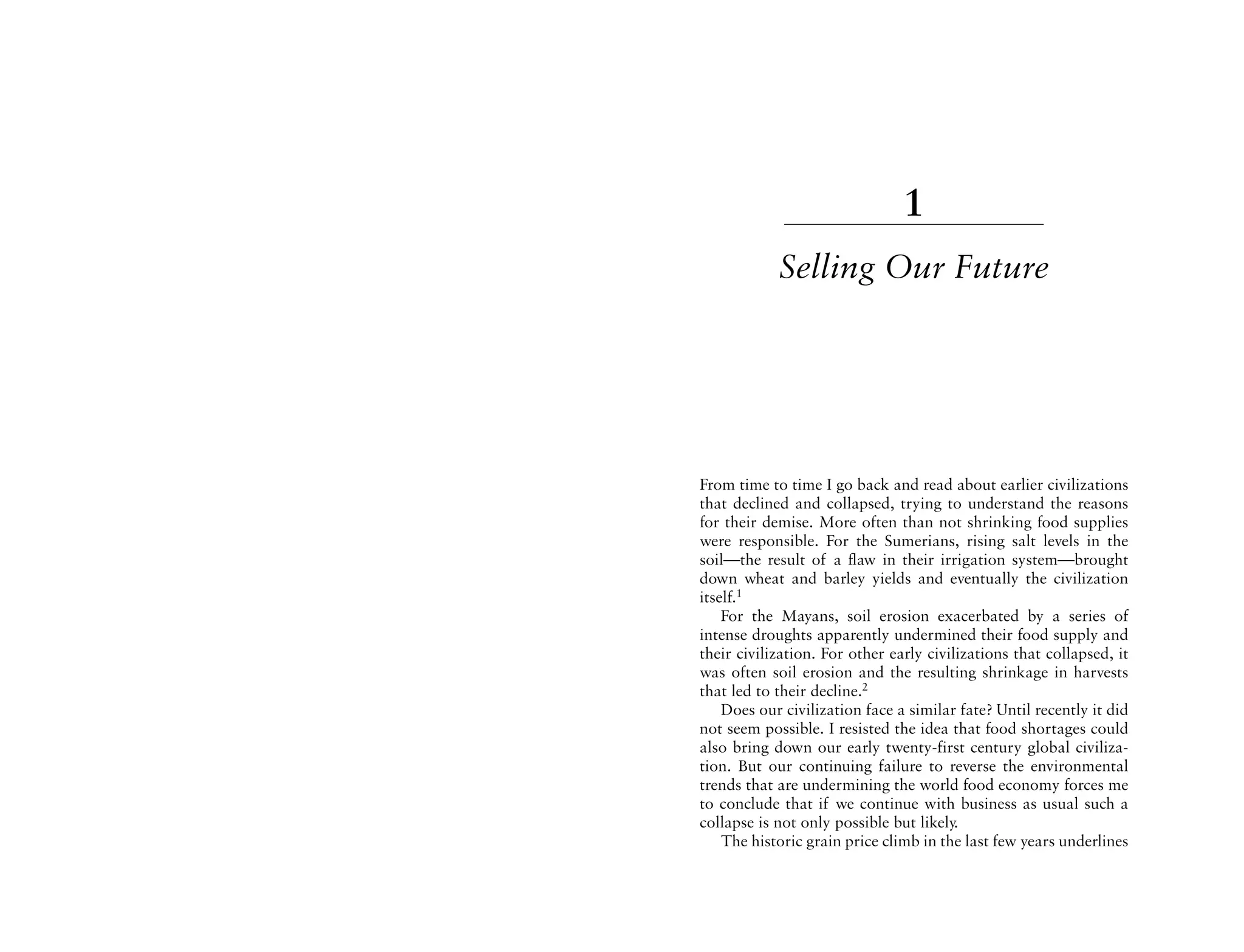 1
            Selling Our Future




From time to time I go back and read about earlier civilizations
that declined and collapsed, trying to understand the reasons
for their demise. More often than not shrinking food supplies
were responsible. For the Sumerians, rising salt levels in the
soil—the result of a flaw in their irrigation system—brought
down wheat and barley yields and eventually the civilization
itself.1
    For the Mayans, soil erosion exacerbated by a series of
intense droughts apparently undermined their food supply and
their civilization. For other early civilizations that collapsed, it
was often soil erosion and the resulting shrinkage in harvests
that led to their decline.2
    Does our civilization face a similar fate? Until recently it did
not seem possible. I resisted the idea that food shortages could
also bring down our early twenty-first century global civiliza-
tion. But our continuing failure to reverse the environmental
trends that are undermining the world food economy forces me
to conclude that if we continue with business as usual such a
collapse is not only possible but likely.
    The historic grain price climb in the last few years underlines
 