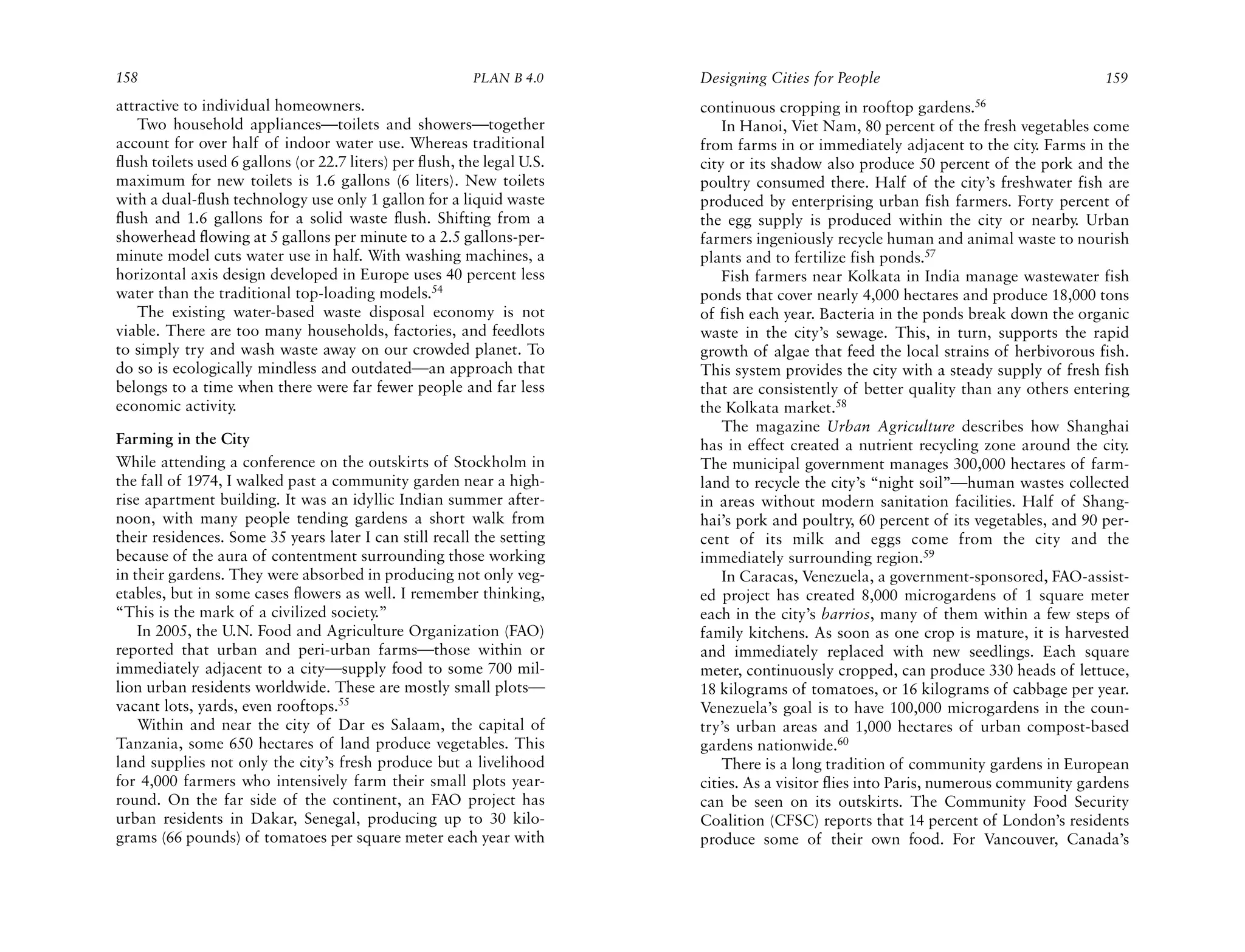 158                                                        PLAN B 4.0     Designing Cities for People                                  159
attractive to individual homeowners.                                      continuous cropping in rooftop gardens.56
    Two household appliances—toilets and showers—together                     In Hanoi, Viet Nam, 80 percent of the fresh vegetables come
account for over half of indoor water use. Whereas traditional            from farms in or immediately adjacent to the city. Farms in the
flush toilets used 6 gallons (or 22.7 liters) per flush, the legal U.S.   city or its shadow also produce 50 percent of the pork and the
maximum for new toilets is 1.6 gallons (6 liters). New toilets            poultry consumed there. Half of the city’s freshwater fish are
with a dual-flush technology use only 1 gallon for a liquid waste         produced by enterprising urban fish farmers. Forty percent of
flush and 1.6 gallons for a solid waste flush. Shifting from a            the egg supply is produced within the city or nearby. Urban
showerhead flowing at 5 gallons per minute to a 2.5 gallons-per-          farmers ingeniously recycle human and animal waste to nourish
minute model cuts water use in half. With washing machines, a             plants and to fertilize fish ponds.57
horizontal axis design developed in Europe uses 40 percent less               Fish farmers near Kolkata in India manage wastewater fish
water than the traditional top-loading models.54                          ponds that cover nearly 4,000 hectares and produce 18,000 tons
    The existing water-based waste disposal economy is not                of fish each year. Bacteria in the ponds break down the organic
viable. There are too many households, factories, and feedlots            waste in the city’s sewage. This, in turn, supports the rapid
to simply try and wash waste away on our crowded planet. To               growth of algae that feed the local strains of herbivorous fish.
do so is ecologically mindless and outdated—an approach that              This system provides the city with a steady supply of fresh fish
belongs to a time when there were far fewer people and far less           that are consistently of better quality than any others entering
economic activity.                                                        the Kolkata market.58
                                                                              The magazine Urban Agriculture describes how Shanghai
Farming in the City                                                       has in effect created a nutrient recycling zone around the city.
While attending a conference on the outskirts of Stockholm in             The municipal government manages 300,000 hectares of farm-
the fall of 1974, I walked past a community garden near a high-           land to recycle the city’s “night soil”—human wastes collected
rise apartment building. It was an idyllic Indian summer after-           in areas without modern sanitation facilities. Half of Shang-
noon, with many people tending gardens a short walk from                  hai’s pork and poultry, 60 percent of its vegetables, and 90 per-
their residences. Some 35 years later I can still recall the setting      cent of its milk and eggs come from the city and the
because of the aura of contentment surrounding those working              immediately surrounding region.59
in their gardens. They were absorbed in producing not only veg-               In Caracas, Venezuela, a government-sponsored, FAO-assist-
etables, but in some cases flowers as well. I remember thinking,          ed project has created 8,000 microgardens of 1 square meter
“This is the mark of a civilized society.”                                each in the city’s barrios, many of them within a few steps of
    In 2005, the U.N. Food and Agriculture Organization (FAO)             family kitchens. As soon as one crop is mature, it is harvested
reported that urban and peri-urban farms—those within or                  and immediately replaced with new seedlings. Each square
immediately adjacent to a city—supply food to some 700 mil-               meter, continuously cropped, can produce 330 heads of lettuce,
lion urban residents worldwide. These are mostly small plots—             18 kilograms of tomatoes, or 16 kilograms of cabbage per year.
vacant lots, yards, even rooftops.55                                      Venezuela’s goal is to have 100,000 microgardens in the coun-
    Within and near the city of Dar es Salaam, the capital of             try’s urban areas and 1,000 hectares of urban compost-based
Tanzania, some 650 hectares of land produce vegetables. This              gardens nationwide.60
land supplies not only the city’s fresh produce but a livelihood              There is a long tradition of community gardens in European
for 4,000 farmers who intensively farm their small plots year-            cities. As a visitor flies into Paris, numerous community gardens
round. On the far side of the continent, an FAO project has               can be seen on its outskirts. The Community Food Security
urban residents in Dakar, Senegal, producing up to 30 kilo-               Coalition (CFSC) reports that 14 percent of London’s residents
grams (66 pounds) of tomatoes per square meter each year with             produce some of their own food. For Vancouver, Canada’s
 