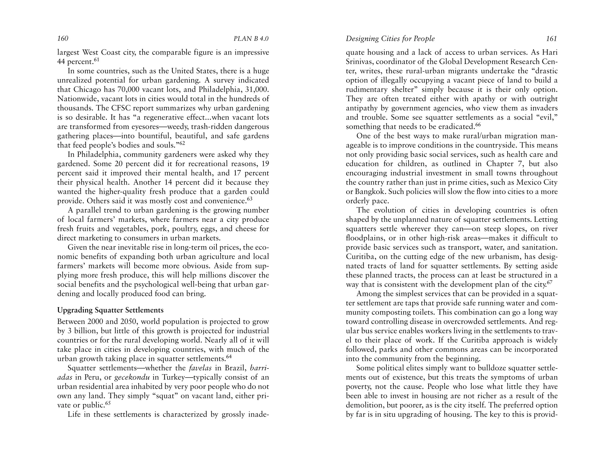 160                                                     PLAN B 4.0     Designing Cities for People                                    161
largest West Coast city, the comparable figure is an impressive        quate housing and a lack of access to urban services. As Hari
44 percent.61                                                          Srinivas, coordinator of the Global Development Research Cen-
    In some countries, such as the United States, there is a huge      ter, writes, these rural-urban migrants undertake the “drastic
unrealized potential for urban gardening. A survey indicated           option of illegally occupying a vacant piece of land to build a
that Chicago has 70,000 vacant lots, and Philadelphia, 31,000.         rudimentary shelter” simply because it is their only option.
Nationwide, vacant lots in cities would total in the hundreds of       They are often treated either with apathy or with outright
thousands. The CFSC report summarizes why urban gardening              antipathy by government agencies, who view them as invaders
is so desirable. It has “a regenerative effect...when vacant lots      and trouble. Some see squatter settlements as a social “evil,”
are transformed from eyesores—weedy, trash-ridden dangerous            something that needs to be eradicated.66
gathering places—into bountiful, beautiful, and safe gardens               One of the best ways to make rural/urban migration man-
that feed people’s bodies and souls.”62                                ageable is to improve conditions in the countryside. This means
    In Philadelphia, community gardeners were asked why they           not only providing basic social services, such as health care and
gardened. Some 20 percent did it for recreational reasons, 19          education for children, as outlined in Chapter 7, but also
percent said it improved their mental health, and 17 percent           encouraging industrial investment in small towns throughout
their physical health. Another 14 percent did it because they          the country rather than just in prime cities, such as Mexico City
wanted the higher-quality fresh produce that a garden could            or Bangkok. Such policies will slow the flow into cities to a more
provide. Others said it was mostly cost and convenience.63             orderly pace.
    A parallel trend to urban gardening is the growing number              The evolution of cities in developing countries is often
of local farmers’ markets, where farmers near a city produce           shaped by the unplanned nature of squatter settlements. Letting
fresh fruits and vegetables, pork, poultry, eggs, and cheese for       squatters settle wherever they can—on steep slopes, on river
direct marketing to consumers in urban markets.                        floodplains, or in other high-risk areas—makes it difficult to
    Given the near inevitable rise in long-term oil prices, the eco-   provide basic services such as transport, water, and sanitation.
nomic benefits of expanding both urban agriculture and local           Curitiba, on the cutting edge of the new urbanism, has desig-
farmers’ markets will become more obvious. Aside from sup-             nated tracts of land for squatter settlements. By setting aside
plying more fresh produce, this will help millions discover the        these planned tracts, the process can at least be structured in a
social benefits and the psychological well-being that urban gar-       way that is consistent with the development plan of the city.67
dening and locally produced food can bring.                                Among the simplest services that can be provided in a squat-
                                                                       ter settlement are taps that provide safe running water and com-
Upgrading Squatter Settlements                                         munity composting toilets. This combination can go a long way
Between 2000 and 2050, world population is projected to grow           toward controlling disease in overcrowded settlements. And reg-
by 3 billion, but little of this growth is projected for industrial    ular bus service enables workers living in the settlements to trav-
countries or for the rural developing world. Nearly all of it will     el to their place of work. If the Curitiba approach is widely
take place in cities in developing countries, with much of the         followed, parks and other commons areas can be incorporated
urban growth taking place in squatter settlements.64                   into the community from the beginning.
   Squatter settlements—whether the favelas in Brazil, barri-              Some political elites simply want to bulldoze squatter settle-
adas in Peru, or gecekondu in Turkey—typically consist of an           ments out of existence, but this treats the symptoms of urban
urban residential area inhabited by very poor people who do not        poverty, not the cause. People who lose what little they have
own any land. They simply “squat” on vacant land, either pri-          been able to invest in housing are not richer as a result of the
vate or public.65                                                      demolition, but poorer, as is the city itself. The preferred option
   Life in these settlements is characterized by grossly inade-        by far is in situ upgrading of housing. The key to this is provid-
 